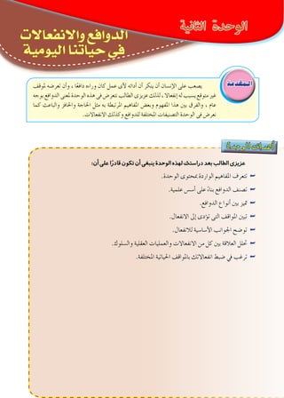 ‫النفس‬‫علم‬‫فهم‬‫أساسيات‬-‫األولى‬‫الوحدة‬
‫الثانوى‬ ‫الثانى‬‫الصف‬-‫واالجتماع‬‫النفس‬‫علم‬15
‫واالنفعاالت‬ ‫الدوافع‬
‫اليومية‬ ‫حياتنا‬ ‫فى‬
‫دة‬‫وح‬‫ال‬ ‫اف‬‫هد‬‫أ‬�
:‫أن‬‫على‬‫ا‬ً‫قادر‬‫تكون‬‫أن‬‫ينبغى‬‫الوحدة‬‫لهذه‬‫دراستك‬‫بعد‬‫الطالب‬‫عزيزى‬
.‫الوحدة‬ ‫مبحتوى‬ ‫الواردة‬ ‫املفاهيم‬ ‫تتعرف‬ ««
.‫علمية‬ ‫أ�س�س‬� ‫على‬ ً‫ء‬‫بنا‬ ‫الدوافع‬ ‫ت�صنف‬ ««
.‫الدوافع‬ ‫أنواع‬� ‫بني‬ ‫متيز‬ ««
.‫االنفعال‬ ‫إىل‬� ‫ؤدى‬�‫ت‬ ‫التى‬ ‫املواقف‬ ‫تبني‬ ««
.‫لالنفعال‬ ‫أ�سا�سية‬‫ل‬‫ا‬ ‫اجلوانب‬ ‫تو�ضح‬ ««
.‫وال�سلوك‬ ‫العقلية‬ ‫والعمليات‬ ‫االنفعاالت‬ ‫من‬ ‫كل‬ ‫بني‬ ‫العالقة‬ ‫حتلل‬ ««
.‫املختلفة‬ ‫احلياتية‬ ‫باملواقف‬ ‫انفعاالتك‬ ‫�ضبط‬ ‫يف‬ ‫ترغب‬ ««
‫الـمقدمة‬
‫الثانية‬ ‫الوحدة‬
‫ملوقف‬ ‫تعر�ضه‬ ‫أن‬�‫و‬ ، ‫ا‬ً‫ع‬‫داف‬ ‫وراءه‬ ‫كان‬ ‫عمل‬ ‫أى‬‫ل‬ ‫أدائه‬� ‫أن‬� ‫ينكر‬ ‫أن‬� ‫إن�سان‬‫ل‬‫ا‬ ‫على‬ ‫ي�صعب‬
‫بوجه‬ ‫الدوافع‬ ‫ملعنى‬ ‫الوحدة‬ ‫هذه‬ ‫فى‬ ‫نتعر�ض‬ ‫الطالب‬ ‫عزيزى‬ ‫لذلك‬ ، ‫إنفعاال‬� ‫له‬ ‫ي�سبب‬ ‫متوقع‬ ‫غري‬
‫كما‬ ‫والباعث‬ ‫واحلافز‬ ‫احلاجة‬ ‫مثل‬ ‫به‬ ‫املرتبطة‬ ‫املفاهيم‬ ‫وبع�ض‬ ‫املفهوم‬ ‫هذا‬ ‫بني‬ ‫والفرق‬ ، ‫عام‬
.‫االنفعاالت‬ ‫وكذلك‬ ‫للدوافع‬ ‫املختلفة‬ ‫الت�صنيفات‬ ‫الوحدة‬ ‫فى‬ ‫نعر�ض‬
 