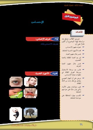 ‫املعرفية‬‫العمليات‬-‫الثالثة‬‫الوحدة‬
‫الثانوى‬ ‫الثانى‬‫الصف‬-‫واالجتماع‬‫النفس‬‫علم‬ 26
‫ل‬‫و‬‫أ‬‫ل‬‫ا‬ ‫ع‬‫و‬‫ض‬�‫و‬‫مل‬‫ا‬
‫ـا�س‬‫ـ‬‫ـ‬‫ـ‬‫ـ‬‫ـ‬‫ـ‬‫ـ‬‫س‬�‫إح‬‫ل‬‫ا‬
‫أهداف‬‫ل‬‫ا‬
‫بعد‬ ‫متوقع‬ ‫الطالب‬ ‫عزيزى‬
‫تكون‬ ‫أن‬� ‫املو�ضوع‬ ‫لهذا‬ ‫درا�ستك‬
:‫أن‬� ‫على‬ ‫ا‬ً‫قادر‬
.‫إح�سا�س‬‫ال‬ ‫مفهوم‬ ‫تتعرف‬ ««
.‫املختلفة‬ ‫احل�سية‬ ‫أجهزة‬‫ال‬ ‫حتدد‬ ««
.‫العتبة‬ ‫مفهوم‬ ‫مبثال‬ ‫تف�رس‬ ««
‫والعتبة‬ ‫املطلقة‬ ‫العتبة‬ ‫بني‬ ‫متيز‬ ««
.‫الق�صوى‬
‫العتبة‬ ‫مفهوم‬ ‫مبثال‬ ‫تف�رس‬ ««
.‫الفارقة‬
‫اال�ستقبال‬ ‫مرحلة‬ ‫بني‬ ‫تقارن‬ ««
‫يف‬ ‫الطاقة‬ ‫حتويل‬ ‫ومرحلة‬
.‫إح�سا�س‬‫ال‬ ‫عملية‬ ‫خطوات‬
‫الع�صبي‬ ‫اجلهاز‬ ‫أن‬� ‫على‬ ‫تربهن‬ ««
‫أمناط‬� ‫من‬ ‫واحد‬ ‫منط‬ ‫مع‬ ‫يتعامل‬
.‫الطاقة‬
‫أفراد‬‫ال‬ ‫بع�ض‬ ‫�سلوكيات‬ ‫تقيم‬ ««
‫حوا�سهم‬ ‫على‬ ‫ا‬ً‫�سلب‬ ‫ؤثر‬�‫ت‬ ‫والتي‬
‫املختلفة‬
‫على‬ ‫املحافظة‬ ‫مهارة‬ ‫تكت�سب‬ ««
.‫املختلفة‬ ‫حوا�سك‬
:‫أنه‬�‫ب‬‫إح�سا�س‬‫ل‬‫ا‬‫ريف‬ّ‫ُع‬‫ي‬
‫فى‬ ‫املثريات‬ ‫واكت�شاف‬ ‫ا�ستقبال‬ ‫خاللها‬ ‫من‬ ‫يتم‬ ‫التى‬ ‫املعرفية‬ ‫العملية‬
. ‫اخلارجى‬ ‫العامل‬ ‫على‬ ‫نافذتنا‬ ‫أنه‬� ‫كما‬ ‫بينها‬ ‫والتمييز‬ ‫اخلام‬ ‫�صورتها‬
‫على‬ ‫دوره‬ ‫يقت�رص‬ ‫حيث‬ ،‫املعرفية‬ ‫العمليات‬ ‫أب�سط‬� ‫إح�سا�س‬‫ال‬ ‫ويعد‬
‫بينما‬ ،‫فقط‬ ‫وت�سجيلها‬ ،‫واخلارجى‬ ‫الداخلى‬ ‫عامله‬ ‫عن‬ ‫باملعلومات‬ ‫الفرد‬ ‫تزويد‬
‫هذا‬ ‫ويعنى‬ ،‫ومغزى‬ ‫معنى‬ ‫لها‬ ‫ويجعل‬ ،‫املعلومات‬ ‫هذه‬ ‫بتف�سري‬ ‫إدراك‬‫ال‬ ‫يقوم‬
‫العمليات‬ ‫حلدوث‬ ‫الالزمة‬ ‫املادة‬ ‫توفر‬ ‫التى‬ ‫أوىل‬‫ال‬ ‫اخلطوة‬ ‫هو‬ ‫إح�سا�س‬‫ال‬ ‫أن‬�
،‫والتفكري‬ ،‫والتذكر‬ ،‫إدراك‬‫ال‬‫و‬ ،‫كاالنتباه‬ :ً‫ا‬‫تعقيد‬ ‫أكرث‬‫ال‬ ‫أخرى‬‫ال‬ ‫املعرفية‬
.‫الخ‬ …
.‫إب�صار‬‫ال‬ ‫أو‬� ‫الب�رص‬ .1
.‫ال�سمع‬ .2
.‫التذوق‬ ‫أو‬� ‫الذوق‬ .3
.‫ال�شم‬ .4
‫إح�سا�س‬‫ال‬‫أو‬�‫اللم�س‬.5
‫(وه��ذه‬ : ‫�دى‬�‫�ل‬�‫اجل‬
‫تتفرع‬ ‫احل��ا���س��ة‬
‫إح�سا�س‬‫ال‬ ، ‫باحلرارة‬ ‫إح�سا�س‬‫ال‬ ،‫اللم�سى‬ ‫إح�سا�س‬‫ال‬ ‫إىل‬� ‫بدورها‬
‫إح�سا�س‬‫ال‬ ،‫أمل‬‫ل‬‫�ا‬�‫ب‬ ‫إح�سا�س‬‫ال‬ ،‫بالربودة‬
.)‫بال�ضغط‬
.‫احلركى‬ ‫إح�سا�س‬‫ال‬ .6
.‫بالتوازن‬ ‫إح�سا�س‬‫ال‬ .7
:‫اإلحساس‬ ‫تعريف‬
:‫احلسية‬ ‫األجهزة‬
: ‫أوال‬
: ‫ا‬ً‫ثانيـ‬
 