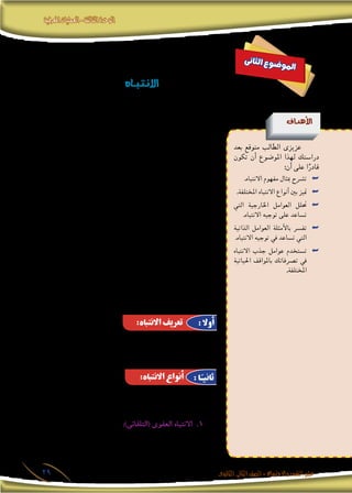 ‫املعرفية‬‫العمليات‬-‫الثالثة‬‫الوحدة‬
‫الثانوى‬ ‫الثانى‬‫الصف‬-‫واالجتماع‬‫النفس‬‫علم‬29
‫ى‬‫ن‬‫ثا‬‫ل‬‫ا‬ ‫ع‬‫و‬‫ض‬�‫و‬‫مل‬‫ا‬
‫ـاه‬‫ـ‬‫ـ‬‫ـ‬‫ب‬‫ـ‬‫ت‬‫ـ‬‫ن‬‫اال‬
‫أهداف‬‫ل‬‫ا‬
‫بعد‬ ‫متوقع‬ ‫الطالب‬ ‫عزيزى‬
‫تكون‬ ‫أن‬� ‫املو�ضوع‬ ‫لهذا‬ ‫درا�ستك‬
:‫أن‬� ‫على‬ ‫ا‬ً‫قادر‬
.‫االنتباه‬ ‫مفهوم‬ ‫مبثال‬ ‫ت�رشح‬ ««
.‫املختلفة‬ ‫االنتباه‬ ‫أنواع‬� ‫بني‬ ‫متيز‬ ««
‫التي‬ ‫اخلارجية‬ ‫العوامل‬ ‫حتلل‬ ««
.‫االنتباه‬ ‫توجيه‬ ‫على‬ ‫ت�ساعد‬
‫الذاتية‬ ‫العوامل‬ ‫أمثلة‬‫ل‬‫با‬ ‫تف�رس‬ ««
.‫االنتباه‬ ‫توجيه‬ ‫يف‬ ‫ت�ساعد‬ ‫التي‬
‫االنتباه‬ ‫جذب‬ ‫عوامل‬ ‫ت�ستخدم‬ ««
‫احلياتية‬ ‫باملواقف‬ ‫ت�رصفاتك‬ ‫يف‬
.‫املختلفة‬
‫إ�ضافة‬‫ل‬‫با‬ ،‫املختلفة‬ ‫احل�سية‬ ‫باملثريات‬ ‫يزخر‬ ‫عامل‬ ‫فى‬ ‫إن�سان‬‫ال‬ ‫يعي�ش‬
،‫وم�شكالت‬ ،‫أحالم‬�‫و‬ ،‫آالم‬�‫و‬ ،‫رغبات‬ ‫من‬ ‫بداخله‬ ‫تكمن‬ ‫التى‬ ‫املثريات‬ ‫إىل‬�
‫املثريات‬ ‫هذه‬ ‫كل‬ ‫إىل‬� ‫إن�سان‬‫ال‬ ‫ينتبه‬ ‫أن‬� ‫وي�ستحيل‬ ،‫إلخ‬� ... ‫وخواطر‬ ،‫أفكار‬�‫و‬
‫ما‬ ‫الهـائلة‬ ‫املثـريات‬ ‫هذه‬ ‫بني‬ ‫من‬ ‫وينتقى‬ ‫يختار‬ ‫فهو‬ ‫ولذلك‬ ‫واحدة؛‬ ‫دفعة‬
،‫فيه‬ ‫التفكري‬ ‫يهمه‬ ‫ما‬ ‫أو‬� ،‫تذكره‬ ‫أو‬� ،‫إدراكـه‬� ‫أو‬� ،‫عمله‬ ‫أو‬� ،‫معرفته‬ ‫يهمه‬
‫هو‬ ‫يقرر‬ ‫ما‬ ‫أو‬� ،‫أهدافه‬� ‫يحقق‬ ‫أو‬� ‫رغباته‬ ‫ي�شبع‬ ‫أو‬� ،‫حلاجاته‬ ‫ي�ستجيب‬ ‫وما‬
‫عملية‬ ‫وت�سمى‬ ،‫�شعوره‬ ‫ؤرة‬�‫ب‬ ‫أو‬� ‫وعيه‬ ‫مركز‬ ‫فى‬ ‫وي�ضعه‬ ،‫عليه‬ ‫الرتكيز‬
‫إنه‬�‫ف‬ ،‫املثريات‬ ‫من‬ ‫ذلك‬ ‫ماعدا‬ ‫أما‬� ،‫االنتباه‬ ‫با�سم‬ ‫هذه‬ ‫واالنتقاء‬ ‫االختيار‬
‫أو‬� ‫وعيه‬ ‫هام�ش‬ ‫فى‬ ‫ت�صبح‬ ‫إنها‬� ‫حيث‬ ،‫بها‬ ‫ين�شغل‬ ‫يكاد‬ ‫وال‬ ،‫يتجاهلها‬
.‫لها‬ ً‫ا‬‫انتباه‬ ‫أقل‬� ‫عندئذ‬ ‫الفرد‬ ‫ويكون‬ ،‫�شعوره‬ ‫هام�ش‬
‫أو‬� ‫الفلرت‬ ‫أو‬� ‫امل�صفاة‬ ‫مبهمة‬ ‫يقوم‬ ‫وا�ضح‬ ‫هو‬ ‫كما‬ ‫االنتباه‬ ‫إن‬�‫ف‬ ‫وهكذا‬
.‫للمثريات‬ ‫بالن�سبة‬ ‫ال�صمام‬ ‫أو‬� ‫املر�شح‬
‫املثريات‬ ‫دون‬ ‫مثري‬ ‫على‬ ‫الرتكيز‬ ‫اى‬ ‫للمثريات‬ ‫إنتقالية‬� ‫عملية‬ ‫هو‬
. ‫أخرى‬‫ال‬
‫أنواع‬� ‫ثالثة‬ ‫يوجد‬ ،‫حدوثه‬ ‫أ�سباب‬�‫و‬ ،‫االنتباه‬ ‫مثريات‬ ‫أ�سا�س‬� ‫على‬
:‫هى‬ ‫لالنتباه‬
،‫الفرد‬ ‫يحبه‬ ‫�شىء‬ ‫إىل‬� ‫االنتباه‬ ‫وهو‬ 11 .:)‫(التلقائى‬ ‫العفوى‬ ‫االنتباه‬
،‫الفرد‬ ‫من‬ ً‫ا‬‫جهد‬ ‫يحتاج‬ ‫ال‬ ‫االنتباه‬ ‫من‬ ‫النوع‬ ‫وهذا‬ ،‫إليه‬� ‫ومييل‬
:‫االنتباه‬ ‫تعريف‬
:‫االنتباه‬ ‫أنواع‬
: ‫أوال‬
: ‫ا‬ً‫ثانيـ‬
 