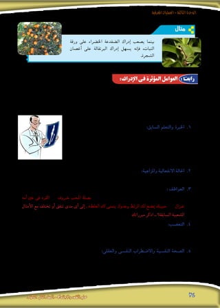 ‫املعرفية‬‫العمليات‬-‫الثالثة‬‫الوحدة‬
‫الثانوى‬ ‫الثانى‬‫الصف‬-‫واالجتماع‬‫النفس‬‫علم‬ 34
‫مثال‬
‫ورقة‬ ‫على‬ ‫اخل�رضاء‬ ‫ال�ضفدعة‬ ‫إدراك‬� ‫ي�صعب‬ ‫بينما‬
‫أغ�صان‬� ‫على‬ ‫الربتقالة‬ ‫إدراك‬� ‫ي�سهل‬ ‫إنه‬�‫ف‬ ،‫النبات‬
.‫ال�شجرة‬
:‫اإلدراك‬ ‫فى‬ ‫املؤثرة‬ ‫العوامل‬ : ‫ا‬ً‫رابعـ‬
‫اجته‬ ‫أن‬�‫ك‬ ،‫غريها‬ ‫دون‬ ‫معينة‬ ‫وجهات‬ ،‫حولنا‬ ‫من‬ ‫أ�شياء‬‫ال‬‫و‬ ،‫للعامل‬ ‫إدراكنا‬� ‫توجيه‬ ‫على‬ ‫تعمل‬ ‫عديدة‬ ‫عوامل‬ ‫هناك‬
‫وفى‬ ،‫اجلو‬ ‫فى‬ ‫تطري‬ ‫طائرة‬ ‫أو‬� ،‫ال�شارع‬ ‫فى‬ ‫ت�سري‬ ‫ب�سيارة‬ ً‫ال‬‫مث‬ ‫ان�شغل‬ ‫أن‬� ‫دون‬ ،‫ي�رصخ‬ ‫الذى‬ ‫الطفل‬ ‫إىل‬� ً‫ال‬‫مث‬ ‫إدراكى‬�‫ب‬
‫ا�ستجاباتنا‬ ‫وحتديد‬ ،‫أ�شياء‬‫ل‬‫ل‬ ‫إدراكنا‬� ‫كيفية‬ ‫على‬ ‫كبري‬ ‫أثري‬�‫ت‬ ‫لها‬ ،‫ذاتية‬ ‫�شخ�صية‬ ‫نف�سية‬ ‫عوامل‬ ‫العوامل‬ ‫هذه‬ ‫مقدمة‬
:‫يلى‬ ‫ما‬ ‫العوامل‬ ‫هذه‬ ‫أمثلة‬� ‫ومن‬ ،‫ندركه‬ ‫ملا‬
‫له‬ ‫�سبق‬ ‫ما‬ ‫�ضوء‬ ‫فى‬ ‫يح�سه‬ ‫ما‬ ‫يف�رس‬ ‫عادة‬ ‫فالفرد‬ 11 .:‫ال�سابق‬ ‫والتعلم‬ ‫اخلربة‬
‫أ�شـعة‬‫ال‬ ‫�صـورة‬ ‫فى‬ ‫يدرك‬ ‫ال‬ ‫العادى‬ ‫ال�شخ�ص‬ ‫إن‬�‫ف‬ ‫ولذلك‬ ،‫تعلمه‬ ‫أو‬� ‫معرفته‬
‫أن‬� ‫هذا‬ ‫ويعنى‬ ،‫امليكانيكى‬ ‫يراه‬ ‫ما‬ ‫ال�سيارة‬ ‫فى‬ ‫يدرك‬ ‫وال‬ ،‫الطبيب‬ ‫يدركه‬ ‫ما‬
‫فى‬ ‫فوارق‬ ‫من‬ ‫بينهم‬ ‫ملا‬ ‫وذلك‬ ‫الواحد؛‬ ‫ال�شىء‬ ‫إدراك‬� ‫فى‬ ‫يختلفون‬ ‫النا�س‬
.‫اخلربة‬
‫فى‬ ‫�شك‬ ‫بال‬ ‫ؤثر‬�‫ت‬ ،‫إلخ‬� ... ‫واحلزن‬ ،‫والغ�ضب‬ ،‫والر�ضا‬ ،‫والقلق‬ ،‫التوتر‬ ‫فحاالت‬ 22 .:‫واملزاجية‬ ‫االنفعالية‬ ‫احلالة‬
.‫لها‬ ‫إدراكنا‬�‫و‬ ،‫احل�سية‬ ‫للمثريات‬ ‫تف�سرينا‬
‫احل�سية‬ ‫للمثريات‬ ‫تف�سريه‬ ‫حت�رص‬ ‫ما‬ ‫عادة‬ ‫أنها‬‫ل‬ ‫وذلك‬ ،‫يدركه‬ ‫فيما‬ ‫عميق‬ ‫أثر‬� ‫لها‬ ‫الفرد‬ ‫فعواطف‬ 33 .: ‫العواطف‬
‫أمه‬� ‫عني‬ ‫فى‬ ‫«القرد‬ ‫و‬ »‫خـروف‬ ‫املحب‬ ‫«ب�صلة‬ :‫أمثال‬‫ال‬ ‫فى‬ ‫قيل‬ ‫حتى‬ ،‫معني‬ ‫اجتاه‬ ‫فى‬ ‫أو‬� ،‫معينة‬ ‫زاوية‬ ‫فى‬
‫أمثال‬‫ال‬ ‫مع‬ ‫تختلف‬ ‫أو‬� ‫تتفق‬ ‫مدى‬ ‫أى‬� ‫إىل‬� . »‫الغلط‬ ‫لك‬ ‫يتمنى‬ ‫وعدوك‬ ‫الزلط‬ ‫لك‬ ‫مي�ضغ‬ ‫«حبيبك‬ ‫و‬ »‫غـزال‬
‫مربراتك‬ ‫اذكر‬ .. ‫ال�سابقة؟‬ ‫ال�شعبية‬
‫على‬ )‫معني‬ ‫مو�ضوع‬ ‫�ضد‬ ‫أو‬� ،‫معني‬ ‫ملو�ضوع‬ ‫أعمى‬‫ال‬ ‫الفرد‬ ‫انحياز‬ ‫ميثل‬ ‫الذى‬ ‫(وهو‬ ‫التع�صب‬ ‫ؤثر‬�‫ي‬ 44 .:‫التع�صب‬
‫من‬ ً‫ا‬‫نادي‬ ‫حتى‬ ‫أو‬� ،ً‫رصا‬�‫عن‬ ‫أو‬� ،ً‫ا‬‫دين‬ ‫أو‬� ،‫ا‬ً‫قومي‬ ‫كان‬ ‫�سواء‬ ،‫تع�صبه‬ ‫مبو�ضوع‬ ‫يتعلق‬ ‫ما‬ ‫لكل‬ ‫الفرد‬ ‫إدراك‬� ‫كيفية‬
.‫إلخ‬� ... ‫الريا�ضية‬ ‫أندية‬‫ال‬
‫ال�صحة‬ ‫من‬ ٍ‫عال‬ ‫مب�ستوى‬ ‫يتمتع‬ ‫الذى‬ ‫فال�شخ�ص‬ 55 .:‫والعقلى‬ ‫النف�سى‬ ‫واال�ضطراب‬ ‫النف�سية‬ ‫ال�صحة‬
‫نف�سية‬ ‫أمرا�ض‬� ‫من‬ ‫يعانى‬ ‫الذى‬ ‫ال�شخ�ص‬ ‫أما‬� ،‫أ�شياء‬‫ل‬‫ل‬ ‫إدراكه‬� ‫فى‬ ً‫ا‬‫وواقعي‬ ً‫ا‬‫مو�ضوعي‬ ‫يكون‬ ‫ما‬ ‫عادة‬ ،‫النف�سية‬
‫أ�صواتا‬� ‫وي�سمع‬ ،‫غريه‬ ‫يراها‬ ‫ال‬ ‫ا‬ ً‫أ�شخا�ص‬� ‫يدرك‬ ‫أن‬�‫ك‬ ،‫الواقع‬ ‫فى‬ ‫لها‬ ‫وجود‬ ‫ال‬ ‫أ�شياء‬� ‫يدرك‬ ‫قد‬ ‫فهو‬ ،‫عقلية‬ ‫أو‬�
.‫املري�ض‬ ‫عن‬ ‫ت�صدر‬ ‫وهذاءات‬ ،‫هالو�س‬ ‫من‬ ‫ذلك‬ ‫وغري‬ ... ‫غريه‬ ‫ي�سمعها‬ ‫ال‬
 