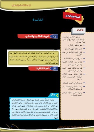 ‫املعرفية‬‫العمليات‬-‫الثالثة‬‫الوحدة‬
‫الثانوى‬ ‫الثانى‬‫الصف‬-‫واالجتماع‬‫النفس‬‫علم‬35
‫ع‬‫ـ‬‫ب‬‫ا‬‫ر‬‫ل‬‫ا‬ ‫ع‬‫و‬‫ض‬�‫و‬‫مل‬‫ا‬
‫ـرة‬‫ـ‬‫ـ‬‫ـ‬‫ـ‬‫ـ‬‫ـ‬‫ـ‬‫ك‬‫ـذا‬‫ـ‬‫ـ‬‫ل‬‫ا‬
‫أهداف‬‫ل‬‫ا‬
‫بعد‬ ‫متوقع‬ ‫الطالب‬ ‫عزيزى‬
‫تكون‬ ‫أن‬� ‫املو�ضوع‬ ‫لهذا‬ ‫درا�ستك‬
:‫أن‬� ‫على‬ ‫ا‬ً‫قادر‬
.‫الذاكرة‬ ‫مفهوم‬ ‫تتعرف‬ ««
.‫الن�سيان‬ ‫مفهوم‬ ‫مبثال‬ ‫ت�رشح‬ ««
‫حياة‬ ‫فى‬ ‫الذاكرة‬ ‫أهمية‬� ‫حتلل‬ ««
.‫إن�سان‬‫ال‬
.‫الذاكرة‬ ‫عملية‬ ‫مراحل‬ ‫ت�رشح‬ ««
‫احل�سية‬ ‫الذاكرة‬ ‫بني‬ ‫تقارن‬ ««
.‫املدى‬ ‫ق�صرية‬ ‫والذاكرة‬
‫املدى‬ ‫ق�صرية‬ ‫الذاكرة‬ ‫بني‬ ‫متيز‬ ««
.‫املدى‬ ‫طويلة‬ ‫والذاكرة‬
‫الذاكرة‬ ‫حت�سني‬ ‫عوامل‬ ‫حتلل‬ ««
‫املراد‬ ‫باملو�ضوعات‬ ‫املرتبطة‬
.‫تذكرها‬
.‫للن�سيان‬ ‫ؤدية‬�‫امل‬ ‫العوامل‬ ‫يحدد‬ ««
‫للن�سيان‬ ‫ؤدية‬�‫امل‬ ‫العوامل‬ ‫يتجنب‬ ««
.‫اال�ستذكار‬ ‫مواقف‬ ‫فى‬
‫العوامل‬ ‫ملعاجلة‬ ‫حلول‬ ‫يقرتح‬ ««
. ‫للن�سيان‬ ‫ؤدية‬�‫امل‬
‫بهدف‬ ، ‫معلومات‬ ‫من‬ ‫اكت�سابه‬ ‫مت‬ ‫ما‬ ‫تخزين‬ ‫تعنى‬ ‫معرفية‬ ‫عملية‬
‫أو‬� ‫تطول‬ ‫قد‬ ‫الوقت‬ ‫من‬ ‫فرتة‬ ‫انق�ضاء‬ ‫بعد‬ ‫إليها‬� ‫احلاجة‬ ‫عند‬ ‫ا�سرتجاعها‬
. ‫تق�رص‬
‫على‬ ‫العقل‬ ‫قدرة‬ : ‫أنه‬�‫ب‬ ‫تعريفه‬ ‫فيمكن‬ ‫التذكر‬ ‫أما‬� : ‫الطالب‬ ‫عزيزى‬
،‫إليها‬� ‫احلاجة‬ ‫عند‬ ،‫تعلمناها‬ ‫التى‬ ‫واملعارف‬ ‫واخلربات‬ ‫املعلومات‬ ‫ا�سرتجاع‬
‫فالتذكر‬ ،‫التذكر‬ ‫مفهوم‬ ‫من‬ ً‫ال‬‫�شمو‬ ‫أكرث‬� ‫الذاكرة‬ ‫مفهوم‬ ‫إن‬�‫ف‬ ‫وا�ضح‬ ‫هو‬ ‫وكما‬
.‫الذاكرة‬ ‫ن�شاط‬ ‫هو‬
‫وحياتنا‬ ‫�سلوكنا‬ ‫جوانب‬ ‫من‬ ‫جانب‬ ‫كل‬ ‫إن‬� :‫قلنا‬ ‫إن‬� ‫نبالغ‬ ‫ال‬ ‫لعلنا‬
‫أحداث‬‫ال‬ ‫تذكر‬ ‫على‬ ‫قدرات‬ ‫من‬ ‫منلك‬ ‫مبا‬ ‫آخر‬�‫ب‬ ‫أو‬� ‫ب�شكل‬ ‫أثر‬�‫يت‬ ،‫اليومية‬
‫مطالب‬ ‫من‬ ‫أ�سا�سى‬� ‫كمطلب‬ ‫الذاكرة‬ ‫إىل‬� ‫نحتاج‬ ‫فنحن‬ ،‫املا�ضية‬ ‫واخلربات‬
‫نواجه‬ ‫أن‬� ‫ن�ستطيع‬ ‫ال‬ ‫الذاكرة‬ ‫وبدون‬ ،‫الذات‬ ‫وحماية‬ ،‫والتعلم‬ ،‫احلياة‬
.‫ال�سابقة‬ ‫خرباتنا‬ ‫إىل‬� ً‫ا‬‫ا�ستناد‬ ‫للم�ستقبل‬ ‫نخطط‬ ‫أن‬� ‫أو‬� ،‫احلا�رض‬
:‫والتذكـر‬ ‫الذاكـرة‬ ‫تعريف‬
:‫الذاكرة‬ ‫أهمية‬
‫أوال‬
‫ا‬ً‫ثاني‬
‫مثال‬
‫لو‬ ‫إن�سان‬‫ال‬ ‫هذا‬ ‫إن‬� :‫التذكر‬ ‫على‬ ‫القدرة‬ ‫معدوم‬ ً‫ا‬‫إن�سان‬� ‫تتخيل‬
‫الكلمات‬ ‫ومعانى‬ ،‫اللغة‬ ‫مفردات‬ ‫ين�سى‬ ‫أنه‬� ‫إذ‬� ،‫كالمك‬ ‫فهم‬ ‫ما‬ ‫كلمته‬
‫إن‬� ‫بل‬ ،‫ا�سمه‬ ‫ين�سى‬ ‫أنه‬‫ل‬ ‫عليك‬ ‫رد‬ ‫ملا‬ ،‫با�سمه‬ ‫ناديته‬ ‫ولو‬ ،‫احلال‬ ‫فى‬
‫وال‬ ،‫وجهه‬ ‫يغ�سل‬ ‫كيف‬ ‫يعرف‬ ‫فلن‬ ‫النوم‬ ‫من‬ ‫ا�ستيقظ‬ ‫إذا‬� ‫إن�سان‬‫ال‬ ‫هذا‬
‫هذه‬ ‫فمثل‬ ... ‫مالب�سه‬ ‫يلب�س‬ ‫كيف‬ ‫يعرف‬ ‫ولن‬ ،‫وجهه‬ ‫يغ�سل‬ ‫أين‬� ‫يعرف‬
‫احلاجة‬ ‫عند‬ ‫ونتذكرها‬ ،‫الذاكرة‬ ‫فى‬ ‫ونخزنها‬ ‫نتعلمها‬ ‫أن‬� ‫البد‬ ‫أمور‬‫ال‬
.‫إليها‬�
 