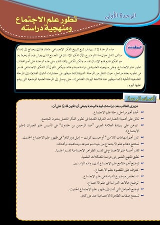 ‫دة‬‫وح‬‫ال‬ ‫اف‬‫هد‬‫أ‬�
:‫أن‬‫على‬‫ا‬ً‫قادر‬‫تكون‬‫أن‬‫ينبغى‬‫الوحدة‬‫لهذه‬‫دراستك‬‫بعد‬‫الطالب‬‫عزيزى‬
.‫االجتماع‬ ‫علم‬ ‫رحلة‬ ‫مراحل‬ ‫أهم‬� ‫حتدد‬ ««
.‫املجتمع‬ ‫ب�شئون‬ ‫املت�صل‬ ‫الفكر‬ ‫تطوير‬ ‫فى‬ ‫القدمية‬ ‫ال�رشقية‬ ‫احل�ضارات‬ ‫أهمية‬� ‫على‬ ‫تدلل‬ ««
‫(علم‬ ‫العمران‬ ‫علم‬ ‫أ�سي�س‬�‫ت‬ ‫فى‬ ««”‫خلدون‬ ‫بن‬ ‫الرحمن‬ ‫“عبد‬ ‫العربى‬ ‫العالمة‬ ‫�ادة‬�‫ري‬ ‫على‬ ‫تربهن‬
.)‫االجتماع‬
.‫احلديث‬ ‫االجتماع‬ ‫علم‬ ‫ظهور‬ ‫فى‬ ««”‫دوركامي‬ ‫إميل‬� – ‫كونت‬ ‫أوجي�ست‬� ” ‫من‬ ‫كال‬ ‫إ�سهامات‬� ‫أهم‬� ‫تربز‬
.‫أهدافه‬�‫و‬ ،‫ومناهجه‬ ،‫مو�ضوعه‬ ‫حيث‬ ‫من‬ ‫االجتماع‬ ‫علم‬ ‫دعائم‬ ‫ت�ستنتج‬ ««
.‫علميا‬ ‫تف�سريا‬ ‫االجتماعية‬ ‫الظواهر‬ ‫تف�سري‬ ‫فى‬ ‫االجتماع‬ ‫علم‬ ‫أهمية‬� ‫تقدر‬ ««
.‫العلمية‬ ‫امل�شكالت‬ ‫درا�سة‬ ‫فى‬ ‫العلمى‬ ‫املنهج‬ ‫تطبق‬ ««
.‫ؤ�س�سني‬�‫امل‬ ‫رواده‬ ‫لدى‬ ‫االجتماع‬ ‫علم‬ ‫مالمح‬ ‫أهم‬� ‫تو�ضح‬ ««
. ‫االجتماع‬ ‫بعلم‬ ‫املق�صود‬ ‫على‬ ‫تتعرف‬ ««
.‫االجتماع‬ ‫علم‬ ‫فى‬ ‫الدرا�سة‬ ‫مو�ضوع‬ ‫ت�ستخل�ص‬ ««
.‫االجتماع‬ ‫علم‬ ‫فى‬ ‫الدرا�سة‬ ‫جماالت‬ ‫تو�ضح‬ ««
. ‫احلديث‬ ‫االجتماع‬ ‫علم‬ ‫ظهور‬ ‫إىل‬� ‫أدت‬� ‫التي‬ ‫العوامل‬ ‫تو�ضح‬ ««
.‫دوركامي‬ ‫عند‬ ‫االجتماعية‬ ‫الظاهرة‬ ‫�صفات‬ ‫ت�ستنتج‬ ««
‫إعداد‬� ‫إىل‬� ‫يحتاج‬ ‫فذلك‬ ،‫عامة‬ ‫االجتماعى‬ ‫الفكر‬ ‫تاريخ‬ ‫تتبع‬ ‫ت�ستهدف‬ ‫ال‬ ‫الوحدة‬ ‫هذه‬
،‫به‬ ‫يحيط‬ ‫أو‬� ،‫فيه‬ ‫يعي�ش‬ ‫الذى‬ ‫املجتمع‬ ‫فى‬ ‫إن�سان‬‫ل‬‫ا‬ ‫تفكري‬ ‫أن‬‫ل‬ ،‫املو�ضوع‬ ‫هذا‬ ‫حول‬ ‫كامل‬ ‫ؤلف‬�‫م‬
‫حمطات‬ ‫أهم‬� ‫على‬ ‫الوحدة‬ ‫هذه‬ ‫فى‬ ‫ال�ضوء‬ ‫إلقاء‬�‫ب‬ ‫نكتفى‬ ‫ولكن‬ ،‫نف�سه‬ ‫إن�سان‬‫ل‬‫ا‬ ‫قدم‬ ‫قدمي‬ ‫تفكري‬ ‫هو‬
‫مر‬ ‫قد‬ ‫االجتماعى‬ ‫التفكري‬ ‫أن‬� ‫القول‬ ‫ويكفى‬ ،‫مو�ضوعاته‬ ‫درا�سة‬ ‫فى‬ ‫العلمية‬ ‫منهجيته‬ ‫وعلى‬ ،‫االجتماع‬ ‫علم‬ ‫تطور‬
‫املرحلة‬ ‫إىل‬� ،)‫القدمي‬ ‫ال�رشق‬ ‫ح�ضارات‬ ‫فى‬ ‫�سيظهر‬ ‫(كما‬ ‫الدينية‬ ‫املرحلة‬ ‫من‬ ‫انتقل‬ ‫حيث‬ ،‫مراحل‬ ‫بعدة‬ ‫تطوره‬ ‫فى‬
‫يبدو‬ ‫التى‬ ‫الو�ضعية‬ ‫العلمية‬ ‫املرحلة‬ ‫إىل‬� ‫و�صل‬ ‫حتى‬ ، )‫القدامى‬ ‫اليونان‬ ‫فال�سفة‬ ‫عند‬ ‫�سيظهر‬ ‫(كما‬ ‫أملية‬�‫الت‬ ‫الفل�سفية‬
. ‫اليوم‬ ‫عليها‬
‫الـمقدمة‬
‫األولى‬ ‫الوحدة‬
‫االجتماع‬ ‫علم‬ ‫تطور‬
‫دراسته‬ ‫ومنهجية‬
 