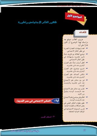 ‫دراسته‬‫ومنهجية‬‫االجتماع‬‫علم‬‫تطور‬-‫األولى‬‫الوحدة‬
‫الثانوى‬ ‫الثانى‬ ‫الصف‬ - ‫واالجتماع‬ ‫النفس‬ ‫علم‬ 42
‫ل‬‫و‬‫أ‬‫ل‬‫ا‬ ‫ع‬‫و‬‫ض‬�‫و‬‫مل‬‫ا‬
‫وتطوره‬‫االجتماعى‬‫الفكر‬‫ظهور‬
‫أهداف‬‫ل‬‫ا‬
‫بعد‬ ‫متوقع‬ ‫الطالب‬ ‫عزيزى‬
‫تكون‬ ‫أن‬� ‫املو�ضوع‬ ‫لهذا‬ ‫درا�ستك‬
:‫أن‬� ‫على‬ ‫ا‬ً‫قادر‬
‫امل�رصية‬ ‫احل�ضارة‬ ‫إ�سهامات‬� ‫حتدد‬ ««
.‫االجتماعى‬ ‫الفكر‬ ‫تطور‬ ‫فى‬
‫أة‬�‫ش‬�‫ن‬ ‫ظروف‬ ‫بني‬ ‫العالقة‬ ‫تو�ضح‬ ««
‫فى‬ ‫إ�سهاماته‬�‫و‬ »‫خلدون‬ ‫�ن‬�‫«اب‬
.‫االجتماعى‬ ‫الفكر‬ ‫تطور‬
‫العمران‬ ‫علم‬ ‫أة‬�‫ش‬�‫ن‬ ‫أ�سباب‬� ‫حتلل‬ ««
.»‫خلدون‬ ‫«ابن‬ ‫عند‬ ‫الب�رشى‬
‫العمران‬ ‫علم‬ ‫مو�ضوع‬ ‫ت�رشح‬ ««
.»‫خلدون‬ ‫«ابن‬ ‫عند‬ ‫الب�رشى‬
‫العمران‬ ‫علم‬ ‫��داف‬�‫أه‬� ‫تناق�ش‬ ««
.»‫خلدون‬ ‫«ابن‬ ‫عند‬ ‫الب�رشى‬
‫االجتماع‬ ‫علم‬ ‫دعائم‬ ‫بني‬ ‫متيز‬ ««
‫أوج�ست‬�«‫و‬ »‫خلدون‬ ‫«ابن‬ ‫عند‬
.»‫كونت‬
‫االجتماع‬ ‫علم‬ ‫دعائم‬ ‫بني‬ ‫تقارن‬ ««
‫إميل‬�»‫و‬ »‫كونت‬ ‫أوج�ست‬�« ‫عند‬
.»‫كامي‬ ‫دور‬
‫االجتماع‬‫علم‬‫مو�ضوع‬‫على‬‫حتكم‬ ««
.»‫كونت‬ ‫أوج�ست‬�« ‫عند‬
‫على‬ ‫العلمى‬ ‫التفكري‬ ‫خطوات‬ ‫تطبق‬ ««
.‫احلياتية‬ ‫والق�ضايا‬ ‫امل�شكالت‬ ‫بع�ض‬
‫فى‬ ‫االجتماعية‬ ‫امل�سئولية‬ ‫متار�س‬ ««
.‫املختلفة‬ ‫احلياتية‬ ‫املواقف‬
‫اهتم‬ ‫الع�صور‬ ‫أقدم‬� ‫فمنذ‬ ،‫إن�سانية‬‫ل‬‫ا‬ ‫قدم‬ ‫قدمي‬ ‫االجتماعى‬ ‫التفكري‬
‫وقد‬ ،‫وتعاونهم‬ ‫�رصاعاتهم‬ ‫فى‬ ، ‫حوله‬ ‫من‬ ‫الب�رش‬ ‫بجماعات‬ ‫إن�سان‬‫ل‬‫ا‬
‫املت�صل‬ ‫الفكر‬ ‫تطوير‬ ‫فى‬ ‫ما‬ ‫بن�صيب‬ ‫إن�سانية‬‫ل‬‫ا‬ ‫احل�ضارات‬ ‫جميع‬ ‫�ساهمت‬
‫ال�رشق‬ ‫ح�ضارات‬ ،‫احل�ضارات‬ ‫هذه‬ ‫مقدمة‬ ‫فى‬ ‫أتى‬�‫وت‬ ،‫املجتمع‬ ‫ب�شئون‬
،‫والهند‬ ،‫ال�صني‬ ‫وح�ضارات‬ ،‫القدمية‬ ‫امل�رصية‬ ‫احل�ضارة‬ ‫فى‬ ‫ممثلة‬ ‫القدمي‬
‫ح�ضارات‬ ‫ذلك‬ ‫بعد‬ ‫جاءت‬ ‫ثم‬ ،‫فار�س‬ ‫وبالد‬ ، ‫بالعراق‬ ‫الرافدين‬ ‫وبالد‬
‫إننا‬�‫ف‬ ‫؛‬ ‫هنا‬ ‫املقام‬ ‫ل�ضيق‬ ‫ا‬ً‫ونظر‬ .‫اليونانية‬ ‫احل�ضارة‬ ‫فى‬ ‫ممثلة‬ ‫القدمي‬ ‫الغرب‬
‫من‬ ‫نتتبع‬ ،‫احل�ضارات‬ ‫هذه‬ ‫أهم‬� ‫لنتاج‬ ‫موجز‬ ‫بعر�ض‬ ‫يلى‬ ‫فيما‬ ‫�سنكتفى‬
،‫تطوره‬ ‫فى‬ ‫االجتماعى‬ ‫التفكري‬ ‫فيها‬ ‫�سار‬ ‫التى‬ ‫املختلفة‬ ‫املراحل‬ ‫خالله‬
‫تفيد‬ ‫التى‬ ‫ومباحثه‬ ‫فروعه‬ ‫وتعددت‬ ،‫االجتماع‬ ‫علم‬ ‫منو‬ ‫اكتمل‬ ‫حتى‬
،‫االجتماعية‬ ‫التنمية‬ ‫مل�رشوعات‬ ‫والتطبيق‬ ‫التخطيط‬ ‫فى‬ ‫منها‬ ‫ال�شعوب‬
‫وتطوير‬ ، ‫وال�سيا�سية‬ ‫واالقت�صادية‬ ‫االجتماعية‬ ‫م�شاكلها‬ ‫عالج‬ ‫وفى‬
. ‫وت�رشيعاتها‬ ‫نظمها‬
:‫القدمية‬ ‫مصر‬ ‫فى‬ ‫االجتماعى‬ ‫التفكير‬ : ‫أوال‬
‫االجتماعى‬ ‫الفكر‬ ‫تطور‬ ‫فى‬ ‫القدمية‬ ‫امل�رصية‬ ‫احل�ضارة‬ ‫إ�سهامات‬� ‫أهم‬�
:‫التالية‬ ‫اجلوانب‬ ‫فى‬ ‫برزت‬ ‫والتى‬
‫باعتبارها‬ ‫أ�رسة‬‫ل‬‫با‬ ‫القدمي‬ ‫امل�رصى‬ ‫اهتم‬ : GG‫سرى‬�‫أ‬‫ل‬‫ا‬ ‫النظام‬
‫الثقة‬ ‫على‬ ‫أ�س�سها‬�‫و‬ ، ‫ا‬ً‫اجتماعي‬ ‫ا‬ً‫ونظام‬ ،‫اجتماعية‬ ‫ظاهرة‬
 