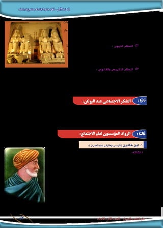 ‫دراسته‬‫ومنهجية‬‫االجتماع‬‫علم‬‫تطور‬-‫األولى‬‫الوحدة‬
‫الثانوى‬ ‫الثانى‬ ‫الصف‬ - ‫واالجتماع‬ ‫النفس‬ ‫علم‬43
‫بالت�رشيعات‬ ‫باالهتمام‬ ‫عنى‬ ‫كما‬ ،‫والتعاون‬ ‫وال�صرب‬ ‫والت�سامح‬
،‫ا�ستقرارها‬ ‫أ�رسة‬‫ل‬‫ل‬ ‫حتفظ‬ ‫التى‬ ‫املواريث‬ ‫ونظم‬ ،‫االجتماعية‬
.‫أفرادها‬� ‫بني‬ ‫وقوتها‬ ‫العالقات‬ ‫متا�سك‬ ‫وت�ضمن‬
‫الرتبية‬ ‫بعملية‬ ‫القدمي‬ ‫امل�رصى‬ ‫اهتم‬ GG: ‫الرتبوى‬ ‫النظام‬
،‫آب��اء‬‫ل‬‫ا‬ ‫م�سئوليات‬ ‫وترتيب‬ ، ‫االجتماعية‬ ‫والتن�شئة‬
. ‫أبناء‬‫ل‬‫ا‬ ‫وواجبات‬
‫القدمي‬ ‫امل�رصى‬ ‫امتثل‬ GG: ‫والقانوين‬ ‫شريعى‬�‫الت‬ ‫النظام‬
‫والفجور‬ ‫إثم‬‫ل‬‫ا‬ ‫عن‬ ‫باالبتعاد‬ ‫تق�ضى‬ ‫والتى‬ ‫النا�س‬ ‫عليها‬ ‫تعارف‬ ‫التى‬ ‫ال�سلوك‬ ‫آداب‬�‫و‬ ‫أخالق‬‫ل‬‫ا‬ ‫لقواعد‬
‫النزاعات‬ ‫لف�ض‬ ‫حماكم‬ ‫إن�شاء‬� ‫مت‬ ‫وقد‬ ،‫القواعد‬ ‫هذه‬ ‫عن‬ ‫ينحرف‬ ‫من‬ ‫كل‬ ‫على‬ ‫ال�شديد‬ ‫العقاب‬ ‫إنزال‬�‫و‬ ،
.‫أفراد‬‫ل‬‫ا‬ ‫بني‬ ‫القانونية‬
‫غايات‬ ‫حتقيق‬ ‫إىل‬� ‫وتطلع‬ ،‫أخالق‬‫ل‬‫وا‬ ‫بالدين‬ ‫اختلط‬ ‫قد‬ ‫ال�رشق‬ ‫ح�ضارات‬ ‫فى‬ ‫االجتماعى‬ ‫التفكري‬ ‫كان‬ ‫إذا‬�
‫اليونان‬ ‫عند‬ ‫الفكرية‬ ‫احلياة‬ ‫بلغت‬ ‫وقد‬ ،‫بالفل�سفة‬ ‫اختلط‬ ‫قد‬ ‫اليونانية‬ ‫احل�ضارة‬ ‫فى‬ ‫االجتماعى‬ ‫التفكري‬ ‫إن‬�‫ف‬ ،‫عملية‬
.)‫.م‬‫223ق‬ – 348(‫أر�سطو‬�‫و‬ ، )‫ق.م‬347 – 427( ‫أفالطون‬� :‫هما‬ ‫فيل�سوفني‬ ‫بظهور‬ ‫ذروتها‬
:‫اليونان‬ ‫عند‬ ‫االجتماعى‬ ‫التفكر‬ : ‫ا‬ً‫ثاني‬
:)‫العمران‬‫لعلم‬‫احلقيقى‬‫ؤ�س�س‬�‫(امل‬ ‫خلدون‬‫ابن‬.1
:‫االجتماع‬ ‫لعلم‬ ‫املؤسسون‬ ‫الرواد‬ : ‫ًا‬‫ث‬‫ثال‬
:‫أته‬�‫أ.ن�ش‬�
،)‫2331م‬( ‫تون�س‬ ‫فى‬ )‫خلدون‬ ‫ابن‬ ‫الرحمن‬ ‫(عبد‬ ‫امل�سلم‬ ‫العربى‬ ‫العالمة‬ ‫لد‬ُ‫و‬
‫امليالدى‬ ‫ع�رش‬ ‫الرابع‬ ‫القرن‬ ‫فى‬ ‫عا�ش‬ ‫أنه‬� ‫هذا‬ ‫ويعنى‬ ، )‫6041م‬( ‫م�رص‬ ‫فى‬ ‫وفى‬ُ‫ت‬‫و‬
‫احلديث‬ ‫االجتماع‬ ‫علم‬ ‫رائد‬ )‫كونت‬ ‫أوج�ست‬�( ‫ظهور‬ ‫قبل‬ ‫أى‬� )‫الهجرى‬ ‫(الثامن‬
‫حيث‬ ، ‫االجتماع‬ ‫لعلم‬ ‫احلقيقى‬ ‫ؤ�س�س‬�‫امل‬ ‫خلدون‬ ‫ابن‬ ‫عد‬ُ‫وي‬ ، ‫قرون‬ ‫خم�سة‬ ‫بنحو‬
‫فى‬ ‫توافرها‬ ‫يجب‬ ‫التى‬ ‫ال�رضورية‬ ‫ال�رشوط‬ ‫كل‬ ‫يديه‬ ‫على‬ ‫االجتماع‬ ‫علم‬ ‫ا�ستوفى‬
- ‫ال�شهرية‬ ‫مقدمته‬ ‫و�ضع‬ ‫وقد‬ ، ‫والهدف‬ ، ‫واملنهج‬ ،‫املو�ضوع‬ :‫حيث‬ ‫من‬ ‫علم‬ ‫كل‬
‫الذى‬ )‫العمران‬ ‫(علم‬ ‫أ�س�س‬� ‫فيه‬ ‫أو�ضح‬� ‫والتى‬ )‫خلدون‬ ‫ابن‬ ‫(مقدمة‬ ‫با�سم‬ ‫واملعروفة‬
‫مهدوا‬ ‫الذين‬ ‫املفكرين‬ ‫أ�س‬�‫ر‬ ‫على‬ ‫أتى‬�‫ي‬ ‫وهو‬ )‫االجتماع‬ ‫(علم‬ ‫با�سم‬ ‫اليوم‬ ‫ن�سميه‬
.‫احلديث‬ ‫االجتماع‬ ‫علم‬ ‫أة‬�‫ش‬�‫لن‬
‫خلدون‬ ‫ابن‬
 