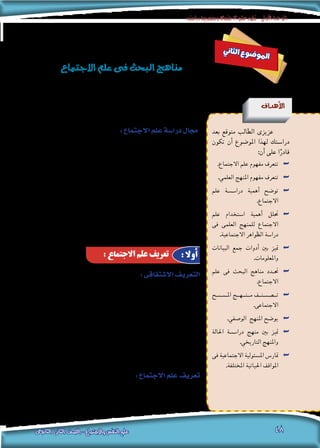 ‫دراسته‬‫ومنهجية‬‫االجتماع‬‫علم‬‫تطور‬-‫األولى‬‫الوحدة‬
‫الثانوى‬ ‫الثانى‬ ‫الصف‬ - ‫واالجتماع‬ ‫النفس‬ ‫علم‬ 48
:‫اال�شتقاقى‬‫التعريف‬
‫احلقيقى‬ ‫ؤ�س�س‬�‫امل‬ ‫يعد‬ ”‫خلدون‬ ‫ابن‬ ‫الرحمن‬ ‫عبد‬ “ ‫أن‬� ‫من‬ ‫الرغم‬ ‫على‬
، ‫الفرن�سى‬ ‫االجتماع‬ ‫عامل‬ “ ‫كونت‬ ‫أوج�ست‬� “ ‫أن‬� ‫إال‬� ، ‫االجتماع‬ ‫لعلم‬
‫تعنى‬ ‫وهى‬ ،)‫�سو�سيولوجي‬ ‫أو‬� Sociology( ‫كلمة‬ ‫ا�ستخدم‬ ‫من‬ ‫أول‬� ‫يعد‬
: ‫مقطعني‬ ‫من‬ ‫م�شتقة‬ ‫الكلمة‬ ‫وهذه‬ ،‫8391م‬ ‫عام‬ ‫وذلك‬ ”‫االجتماع‬ ‫“علم‬
‫هو‬ ‫يونانى‬ ‫والثانى‬ ،‫اجتماع‬ ‫أو‬� ‫جمتمع‬ ‫ويعنى‬ ”‫�سو�سيو‬ “ ‫هو‬ ‫التينى‬ ‫أول‬‫ل‬‫ا‬
”‫االجتماع‬ ‫“علم‬ ‫أ�صبح‬� ‫وهكذا‬ ، ‫علمية‬ ‫درا�سة‬ ‫أو‬� ‫علم‬ ‫ويعنى‬ ”‫“لوجو�س‬
.‫للمجتمع‬ ‫العلمية‬ ‫الدرا�سة‬ ‫يعنى‬
:‫االجتماع‬‫علم‬‫تعريف‬
‫احلاكمة‬ ‫للقوانني‬ ‫التو�صل‬ ‫بهدف‬ ‫علمية‬ ‫درا�سة‬ ‫املجتمع‬ ‫درا�سة‬ ‫علم‬ ‫هو‬
. ‫م�شكالته‬ ‫وحل‬ ‫وتغريه‬ ‫لنظامه‬
: ‫االجتماع‬ ‫علم‬ ‫تعريف‬ : ‫أوال‬
‫ين‬‫ثا‬‫ل‬‫ا‬ ‫ع‬‫و‬‫ض‬�‫و‬‫مل‬‫ا‬
‫االجتماع‬‫علم‬‫فى‬‫البحث‬‫مناهج‬
‫أهداف‬‫ل‬‫ا‬
‫بعد‬ ‫متوقع‬ ‫الطالب‬ ‫عزيزى‬
‫تكون‬ ‫أن‬� ‫املو�ضوع‬ ‫لهذا‬ ‫درا�ستك‬
:‫أن‬� ‫على‬ ‫ا‬ً‫قادر‬
.‫االجتماع‬ ‫علم‬ ‫مفهوم‬ ‫تتعرف‬ ««
.‫العلمي‬ ‫املنهج‬ ‫مفهوم‬ ‫تتعرف‬ ««
‫علم‬ ‫�ة‬�‫�س‬��‫درا‬ ‫أهمية‬� ‫تو�ضح‬ ««
.‫االجتماع‬
‫علم‬ ‫ا�ستخدام‬ ‫أهمية‬� ‫حتلل‬ ««
‫فى‬ ‫العلمى‬ ‫للمنهج‬ ‫االجتماع‬
.‫االجتماعية‬ ‫الظواهر‬ ‫درا�سة‬
‫البيانات‬ ‫جمع‬ ‫أدوات‬� ‫بني‬ ‫متيز‬ ««
.‫واملعلومات‬
‫علم‬ ‫فى‬ ‫البحث‬ ‫مناهج‬ ‫�دد‬�‫حت‬ ««
.‫االجتماع‬
‫�ح‬�‫�س‬����‫امل‬ ‫م��ن��ه��ج‬ ‫ت�����ص��ن��ف‬ ««
.‫االجتماعى‬
.‫الو�صفي‬ ‫املنهج‬ ‫يو�ضح‬ ««
‫احلالة‬ ‫�ة‬�‫�س‬��‫درا‬ ‫منهج‬ ‫بني‬ ‫متيز‬ ««
.‫التاريخي‬ ‫واملنهج‬
‫فى‬ ‫االجتماعية‬ ‫امل�سئولية‬ ‫متار�س‬ ««
.‫املختلفة‬ ‫احلياتية‬ ‫املواقف‬
:‫االجتماع‬‫علم‬‫درا�سة‬‫جمال‬
، ‫الدقيق‬ ‫التخ�ص�ص‬ ‫أ‬�‫مبد‬ ‫على‬ ‫احلديثة‬ ‫العلمية‬ ‫املناهج‬ ‫تقوم‬
‫ولذلك‬ ، ‫معاجلتها‬ ‫أ�سلوب‬�‫و‬ ، ‫بحثها‬ ‫املراد‬ ‫الظاهرة‬ ‫حتديد‬ ‫يعنى‬ ‫والتخ�ص�ص‬
‫من‬ ‫أكرث‬� ‫فهناك‬ ، ‫إن�سان‬‫ل‬‫ا‬ ‫لدرا�سة‬ ‫واحدا‬ ‫علما‬ ‫هناك‬ ‫أن‬� ‫ت�صور‬ ‫ميكن‬ ‫ال‬
، ‫واالقت�صاد‬ ، ‫التاريخ‬ ‫كعلوم‬ ( ‫املهمة‬ ‫هذه‬ ‫فى‬ ‫ي�شرتك‬ ‫علمى‬ ‫تخ�ص�ص‬
‫وكل‬ ، ) ‫إلخ‬� ... ‫االجتماع‬ ‫وعلم‬ ، ‫النف�س‬ ‫وعلم‬ ، ‫أخالق‬‫ل‬‫وا‬ ، ‫وال�سيا�سة‬
‫إن‬�‫ف‬ ، ‫أ�سا�س‬‫ل‬‫ا‬ ‫هذا‬ ‫وعلى‬ ، ‫خمتلفة‬ ‫زاوية‬ ‫من‬ ‫إن�سان‬‫ل‬‫ا‬ ‫يدر�س‬ ‫منها‬ ‫علم‬
‫ما‬ ‫يدر�س‬ ‫أو‬� ، “ ‫ا‬ً‫اجتماعي‬ ‫ا‬ً‫ن‬‫كائ‬ “ ‫باعتباره‬ ‫إن�سان‬‫ل‬‫ا‬ ‫يدر�س‬ ‫االجتماع‬ ‫علم‬
‫االجتماع؟‬ ‫علم‬ ‫إذن‬� ‫هو‬ ‫فما‬ ، “ ‫إن�سان‬‫ل‬‫ل‬ ‫االجتماعية‬ ‫الطبيعة‬ “ ‫ي�سمى‬
 