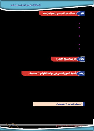 ‫دراسته‬‫ومنهجية‬‫االجتماع‬‫علم‬‫تطور‬-‫األولى‬‫الوحدة‬
‫الثانوى‬ ‫الثانى‬ ‫الصف‬ - ‫واالجتماع‬ ‫النفس‬ ‫علم‬49
: ‫من‬ ‫ومتكنه‬ ‫الطالب‬ ‫تفيد‬ ‫أن‬� ‫ميكن‬ ‫درا�سته‬ ‫إن‬� ‫حيث‬ ، ‫اجلوانب‬ ‫من‬ ‫كثري‬ ‫فى‬ ‫دار�سيه‬ ‫االجتماع‬ ‫علم‬ ‫يفيد‬
.‫فيه‬ ‫احلياة‬ ‫انتظام‬ ‫وكيفية‬ ،‫جمتمعه‬ ‫عن‬ ‫وا�ضحة‬ ‫�صورة‬ ‫على‬ ‫احل�صول‬ ee
‫�سيحدث‬ ‫مبا‬ ‫ؤ‬�‫التنب‬ ‫على‬ ‫القدرة‬ ‫من‬ ‫ب�شئ‬ ‫والت�سلح‬ ،‫العامل‬ ‫فى‬ ‫احلادث‬ ‫االجتماعى‬ ‫التغري‬ ‫أمناط‬� ‫فهم‬ ee
.ً‫ال‬‫م�ستقب‬
،‫املزايا‬ ‫بع�ض‬ ‫حتقيق‬ ‫فى‬ ‫بها‬ ‫االنتفاع‬ ‫ميكنه‬ ،‫االجتماعية‬ ‫العمليات‬ ‫عن‬ ‫املعلومات‬ ‫من‬ ٍ‫كاف‬ ٍ‫قدر‬ ‫حت�صيل‬ ee
‫معينة‬ ‫اجتماعية‬ ‫حركة‬ ‫دعم‬ ‫أو‬�
.‫معينة‬ ‫اجتماعية‬ ‫م�شكلة‬ ‫حل‬ ‫فى‬ ‫ت�ساعد‬ ‫أن‬� ‫ميكن‬ ‫التى‬ ‫أ�ساليب‬‫ل‬‫وا‬ ‫الو�سائل‬ ‫تطوير‬ ‫فى‬ ‫امل�ساهمة‬ ee
‫بها‬ ‫املت�صلة‬ ‫املهن‬ ‫من‬ ‫مهنة‬ ‫فى‬ ‫أو‬� ،‫االجتماعية‬ ‫العلوم‬ ‫فروع‬ ‫أحد‬� ‫فى‬ ً‫ال‬‫م�ستقب‬ ‫للعمل‬ ‫نف�سه‬ ‫أهيل‬�‫ت‬ ee
.‫إلخ‬� .... ‫إعالم‬‫ل‬‫وا‬ ‫واالقت�صاد‬ ‫وال�سيا�سة‬ ‫والقانون‬ ‫االجتماعية‬ ‫كاخلدمة‬
‫تف�سري‬ ‫بهدف‬ ‫لها‬ ‫تت�صدى‬ ‫التى‬ ‫الظاهرة‬ ‫درا�سته‬ ‫فى‬ ‫الباحث‬ ‫يتبعها‬ ‫التى‬ ‫املنظمة‬ ‫اخلطوات‬ ‫من‬ ‫جمموعة‬ ‫هو‬
. ‫بها‬ ‫والتحكم‬ ‫و�ضبطها‬ ‫و‬ ‫بحدوثها‬ ‫ؤ‬�‫والتنب‬ ‫الظاهرة‬
‫وقواعد‬ ،‫�سليمة‬ ‫علمية‬ ‫أ�س�س‬� ‫على‬ ‫قائما‬ ‫فهما‬ ،‫املدرو�سة‬ ‫للظواهر‬ ‫املنظم‬ ‫الفهم‬ ‫على‬ ‫العلمى‬ ‫املنهج‬ ‫ي�ساعد‬
.‫ثابتة‬ ‫منهجية‬
‫للق�ضايا‬ ‫العلمية‬ ‫املعاجلة‬ ‫فى‬ ‫أ�سا�سيا‬� ‫دورا‬ ‫ؤدى‬�‫ي‬ ‫العلمى‬ ‫للمنهج‬ ‫ا�ستخدامه‬ ‫إن‬�‫ف‬ ، ‫االجتماع‬ ‫بعلم‬ ‫يتعلق‬ ‫وفيما‬
،‫فيها‬ ‫والتحكم‬ ،‫ل�ضبطها‬ ‫متهيدا‬ ،‫بحدوثها‬ ‫ؤ‬�‫والتنب‬ ،‫وتف�سريها‬ ،‫االجتماعية‬ ‫الظواهر‬ ‫فهم‬ ‫وفى‬ ،‫اجلوهرية‬ ‫املجتمعية‬
‫حتقيق‬ ‫فى‬ ‫ي�سهم‬ ‫لكونه‬ ،‫االجتماعية‬ ‫الظواهر‬ ‫درا�سة‬ ‫فى‬ ‫العلمى‬ ‫للمنهج‬ ‫االجتماع‬ ‫علم‬ ‫ا�ستخدام‬ ‫أهمية‬� ‫وتت�ضح‬
: ‫التالية‬ ‫أهداف‬‫ل‬‫ا‬
ً‫ال‬‫فمث‬ .‫الزمن‬ ‫عرب‬ ‫وتطورها‬ ‫وحجمها‬ ‫أتها‬�‫ش‬�‫ن‬ :‫حيث‬ ‫من‬ ‫االجتماعية‬ ‫الظاهرة‬ ‫خ�صائ�ص‬ ‫على‬ ‫ف‬ّ‫التعر‬ ‫ويعنى‬
‫مدى‬ ‫وما‬ ‫الظاهرة؟‬ ‫هذه‬ ‫أت‬�‫بد‬ ‫متى‬ ‫معرفة‬ ‫من‬ ‫فالبد‬ ،‫املجتمع‬ ‫فى‬ ‫الزواج‬ ‫تكاليف‬ ‫زيادة‬ ‫ظاهرة‬ ‫درا�سة‬ ‫أردنا‬� ‫لو‬
‫الزمن؟‬ ‫عرب‬ ‫تطورت‬ ‫وكيف‬ ‫املجتمع؟‬ ‫فى‬ ‫انت�شارها‬
:‫دراسته‬ ‫وأهمية‬ ‫االجتماع‬ ‫علم‬ ‫أهداف‬ : ‫ا‬ً‫ثاني‬
:‫العلمى‬ ‫املنهج‬ ‫تعريف‬ :‫ًا‬‫ث‬‫ثال‬
:‫االجتماعية‬ ‫الظواهر‬ ‫دراسة‬ ‫فى‬ ‫العلمى‬ ‫املنهج‬ ‫أهمية‬ : ‫ا‬ً‫ع‬‫راب‬
:‫االجتماعية‬‫الظواهر‬‫و�صف‬.1
 