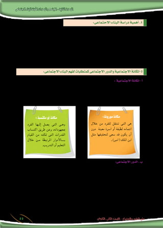 ‫االجتماعى‬‫للبناء‬‫املكونة‬‫والوحدات‬‫املجتمع‬-‫الثانية‬‫الوحدة‬
‫الثانوى‬ ‫الثانى‬ ‫الصف‬ - ‫واالجتماع‬ ‫النفس‬ ‫علم‬55
: ‫منها‬ ‫الفوائد‬ ‫من‬ ‫جمموعة‬ ‫الدرا�سة‬ ‫هذه‬ ‫حتقق‬
‫عن‬ ‫والك�شف‬ ،‫وت�شجيعها‬ ‫تقويتها‬ ‫على‬ ‫العمل‬ ‫فيتم‬ ،‫املجتمع‬ ‫داخل‬ ‫القوة‬ ‫عنا�رص‬ ‫عن‬ ‫الك�شف‬ ‫فى‬ ‫ت�ساعد‬ . ‫أ‬�
.‫ملقاومتها‬ ‫اجلهود‬ ‫فتح�شد‬ ،‫فيه‬ ‫ال�ضعف‬ ‫عنا�رص‬
.‫أفراده‬� ‫ورفاهية‬ ،‫املجتمع‬ ‫لتنمية‬ ‫املبذولة‬ ‫اجلهود‬ ‫توجيه‬ ‫فى‬ ‫ت�ساعد‬ .‫ب‬
‫معلومات‬ ‫وهى‬ ،‫وم�شكالته‬ ،‫أحواله‬�‫و‬ ‫املجتمع‬ ‫تاريخ‬ ‫عن‬ ‫الدقيقة‬ ‫املعلومات‬ ‫االجتماعى‬ ‫البناء‬ ‫درا�سة‬ ‫توفر‬ .‫جـ‬
.‫للتنمية‬ ‫التخطيط‬ ‫عند‬ ‫ا�ستثمارها‬ ‫ميكن‬
: ‫االجتماعية‬‫املكانة‬-‫أ‬�
،‫املجتمع‬ ‫فى‬ ‫الفرد‬ ‫ي�شغله‬ ‫الذى‬ ‫املركز‬ ‫هى‬ ‫أو‬� ،‫املجتمع‬ ‫أفراد‬� ‫من‬ ‫لغريه‬ ‫بالن�سبة‬ ‫ما‬ ‫لفرد‬ ‫االجتماعى‬ ‫الو�ضع‬ ‫هى‬
‫اجلماعة‬ ‫فى‬ ‫ال�شخ�ص‬ ‫مكانة‬ ‫ويرتبط‬ . ‫إنتاجية‬‫ل‬‫ا‬ ‫الوحدة‬ ‫فى‬ ‫العامل‬ ‫مكانة‬ ، ‫أ�رسة‬‫ل‬‫ا‬ ‫فى‬ ‫أب‬‫ل‬‫ا‬ ‫مكانة‬ ‫مثل‬
:‫نوعان‬ ‫واملكانة‬ ، ‫املجتمع‬ ‫فى‬ ‫ال�سائدة‬ ‫املعايري‬ ‫�ضوء‬ ‫فى‬ ‫ن�شاطاتها‬ ‫فى‬ ‫حمدد‬ ‫بدور‬ ‫بقيامه‬ ‫االجتماعية‬
:‫االحتماعى‬‫البناء‬‫درا�سة‬‫أهمية‬�.4
:‫االجتماعى‬‫البناء‬‫لفهم‬‫كمتطلبات‬‫االجتماعى‬‫والدور‬‫االجتماعية‬‫5-املكانة‬
:‫موروثة‬‫مكانة‬
‫خالل‬ ‫من‬ ‫للفرد‬ ‫تنتقل‬ ‫التى‬ ‫هى‬
‫دون‬ ‫معينة‬ ‫ا�رسة‬ ‫أو‬� ‫لطبقة‬ ‫انتماءه‬
‫مثل‬ ‫لتحقيقها‬ ‫�سعى‬ ‫قد‬ ‫يكون‬ ‫أن‬�
. )‫امري‬ ( ‫امللك‬ ‫ابن‬
:‫مكتسبة‬‫أو‬ ‫مكانة‬
‫الفرد‬ ‫إليها‬� ‫ي�صل‬ ‫التى‬ ‫�ى‬�‫وه‬
‫اكت�ساب‬ ‫طريق‬ ‫وعن‬ ،‫مبجهوداته‬
‫القيام‬ ‫من‬ ‫متكنه‬ ‫التى‬ ‫القدرات‬
‫خالل‬ ‫�ن‬�‫م‬ ‫املرتبطة‬ ‫أدوار‬‫ل‬‫���ا‬�‫ب‬
.‫التدريب‬ ‫أو‬� ‫التعليم‬
:‫االجتماعى‬‫الدور‬.‫ب‬
‫ؤولياتهم‬�‫س‬�‫وم‬ ‫أع�ضاء‬‫ل‬‫ا‬ ‫واجبات‬ ‫يحدد‬ ‫الذى‬ ‫وهو‬ ‫االجتماعية‬ ‫اجلماعة‬ ‫فى‬ ‫ووظيفته‬ ‫الفرد‬ ‫ل�سلوك‬ ‫منظم‬ ‫منط‬ ‫هو‬
. ‫االجتماعية‬ ‫اجلماعة‬ ‫نحو‬
 