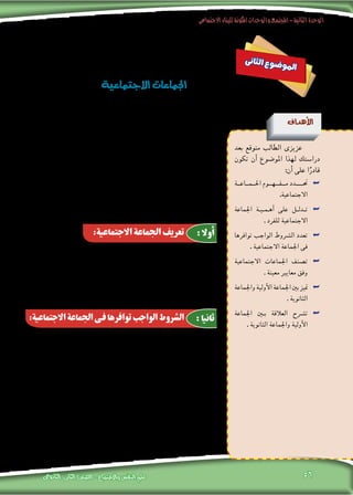 ‫االجتماعى‬‫للبناء‬‫املكونة‬‫والوحدات‬‫املجتمع‬-‫الثانية‬‫الوحدة‬
‫الثانوى‬ ‫الثانى‬ ‫الصف‬ - ‫واالجتماع‬ ‫النفس‬ ‫علم‬ 56
‫فهم اجلماعات‬ ‫خالل‬ ‫من‬ ‫إال‬� ‫يكون‬ ‫ال‬ ‫االجتماعية‬ ‫احلياة‬ ‫طبيعة‬ ‫فهم‬ ‫إن‬�
‫جماعات‬ ‫من‬ ‫يتكون‬ ‫احلديث‬ ‫فاملجتمع‬ ،‫املجتمع‬ ‫منها‬ ‫يتكون‬ ‫التى‬ ‫املختلفة‬
‫احلياة‬ ‫لتعقد‬ ‫وتبعا‬ ،‫أفراد‬‫ل‬‫ا‬ ‫حاجات‬ ‫تزايد‬ ‫ب�سبب‬ ‫أت‬�‫ش‬�‫ن‬ ،‫خمتلفة‬ ‫اجتماعية‬
‫جماعة‬ ‫لكل‬ ‫ويكون‬ ،‫أفرادها‬� ‫عدد‬ ‫فى‬ ‫اجلماعات‬ ‫هذه‬ ‫وتختلف‬ ،‫االجتماعية‬
. ‫أهداف‬‫ل‬‫ا‬ ‫هذه‬ ‫لتحقيق‬ ،‫معينة‬ ‫وو�سائل‬ ،‫وا�ضحة‬ ‫أهداف‬� ‫منها‬
‫تفاعل‬ ‫بينهم‬ ‫أ‬�‫ش‬�‫ين‬ ،‫أكرث‬� ‫أو‬� ‫فردين‬ ‫من‬ ‫جتمع‬ :‫أنها‬�‫ب‬ ‫تعريفها‬ ‫ميكن‬
‫على‬ ‫تتحدد‬ ،‫متبادل‬ ‫ون�شاط‬ ،‫انفعاىل‬ ‫أثري‬�‫وت‬ ،‫اجتماعية‬ ‫وعالقات‬ ،‫اجتماعى‬
‫وقيمها؛‬ ‫معايريها‬ ‫وفق‬ ،‫اجلماعة‬ ‫أفراد‬‫ل‬ ‫االجتماعية‬ ‫واملكانة‬ ‫أدوار‬‫ل‬‫ا‬ ‫أ�سا�سه‬�
.‫اجلماعة‬ ‫أهداف‬� ‫لتحقيق‬ ‫و�سعيا‬ ،‫ورغباتهم‬ ‫أفرادها‬� ‫حلاجات‬ ‫إ�شباعا‬�
‫جماعة‬ ‫لقيام‬ ‫توافرها‬ ‫الواجب‬ ‫ال�رشوط‬ ‫بتحديد‬ ‫االجتماع‬ ‫علماء‬ ‫اهتم‬
:‫وهى‬ ،‫اجتماعية‬
‫العالقات‬ ‫تنظم‬ ‫التى‬ ‫القواعد‬ ‫يت�ضمن‬ ،‫تنظيمى‬ ‫هيكل‬ ‫أو‬� ‫بناء‬ ‫وجود‬ .1
.‫املختلفة‬ ‫الظروف‬ ‫فى‬ ‫متار�س‬ ‫التى‬ ‫والطقو�س‬ ،‫اجلماعة‬ ‫أع�ضاء‬� ‫بني‬
	.‫أع�ضائها‬� ‫بني‬ ‫التفاعل‬ ‫من‬ ‫درجة‬ ‫وجود‬ .2
.‫أع�ضائها‬� ‫بني‬ ‫م�شرتكة‬ ‫م�صالح‬ ‫وجود‬ .3
.‫امل�شرتكة‬ ‫والقيم‬ ‫واملعايري‬ ‫أهداف‬‫ل‬‫ا‬ ‫من‬ ‫عدد‬ ‫وجود‬ .4
‫ى‬‫ن‬‫ثا‬‫ل‬‫ا‬ ‫ع‬‫و‬‫ض‬�‫و‬‫مل‬‫ا‬
‫االجتماعية‬‫اجلماعات‬
‫أهداف‬‫ل‬‫ا‬
‫بعد‬ ‫متوقع‬ ‫الطالب‬ ‫عزيزى‬
‫تكون‬ ‫أن‬� ‫املو�ضوع‬ ‫لهذا‬ ‫درا�ستك‬
:‫أن‬� ‫على‬ ‫ا‬ً‫قادر‬
‫احل��م��اع��ة‬ ‫��وم‬�‫��ه‬�‫��ف‬�‫م‬ ‫����دد‬�‫حت‬ ««
.‫االجتماعية‬
‫اجلماعة‬ ‫�ة‬�‫�ي‬�‫�م‬�‫أه‬� ‫على‬ ‫�ل‬�‫�دل‬�‫ت‬ ««
. ‫للفرد‬ ‫االجتماعية‬
‫توافرها‬ ‫الواجب‬ ‫ال�رشوط‬ ‫تعدد‬ ««
. ‫االجتماعية‬ ‫اجلماعة‬ ‫فى‬
‫االجتماعية‬ ‫اجلماعات‬ ‫ت�صنف‬ ««
. ‫معينة‬ ‫معايري‬ ‫وفق‬
‫واجلماعة‬‫أولية‬‫ل‬‫ا‬‫اجلماعة‬‫بني‬‫متيز‬ ««
. ‫الثانوية‬
‫اجلماعة‬ ‫ب�ين‬ ‫العالقة‬ ‫ت�رشح‬ ««
. ‫الثانوية‬ ‫واجلماعة‬ ‫أولية‬‫ل‬‫ا‬
:‫االجتماعية‬ ‫اجلماعة‬ ‫تعريف‬
:‫االجتماعية‬‫اجلماعة‬‫فى‬‫توافرها‬‫الواجب‬‫الشروط‬
:‫أوال‬
:‫ثانيا‬
 