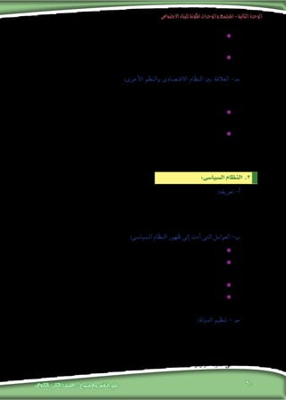 ‫االجتماعى‬‫للبناء‬‫املكونة‬‫والوحدات‬‫املجتمع‬-‫الثانية‬‫الوحدة‬
‫الثانوى‬ ‫الثانى‬ ‫الصف‬ - ‫واالجتماع‬ ‫النفس‬ ‫علم‬ 60
‫بامللكية‬ ‫العملية‬ ‫هذه‬ ‫وترتبط‬ ،‫املواطنني‬ ‫على‬ ‫إنتاج‬‫ل‬‫ا‬ ‫حا�صل‬ ‫توزيع‬ ‫تعنى‬ ‫وهى‬ :‫التوزيع‬ ‫عملية‬ ✹✹
.‫اال�ستهالكية‬ ‫الهيئات‬ ‫إىل‬� ‫إنتاجية‬‫ل‬‫ا‬ ‫الهيئات‬ ‫من‬ ‫املنتجات‬ ‫نقل‬ ‫وتت�ضمن‬ ،‫أنواعها‬�‫و‬
‫إ�شباع‬� ‫فى‬ ‫وخدمات‬ ‫�سلع‬ ‫من‬ ‫إنتاج‬‫ل‬‫ا‬ ‫عملية‬ ‫حا�صل‬ ‫ا�ستخدام‬ ‫تعنى‬ ‫وهى‬ :‫اال�ستهالك‬ ‫عملية‬ ✹✹
.‫والتوزيع‬ ‫إنتاج‬‫ل‬‫با‬ ‫الفرد‬ ‫وبعالقة‬ ‫ال�رشائية‬ ‫بالقوة‬ ‫العملية‬ ‫هذه‬ ‫وترتبط‬ ،‫أفراد‬‫ل‬‫ا‬ ‫حاجات‬
‫النظام‬ ‫أجزاء‬� ‫من‬ ‫جزء‬ ‫هو‬ ‫االقت�صادى‬ ‫النظام‬ :‫أخرى‬‫ل‬‫ا‬ ‫والنظم‬ ‫االقت�صادى‬ ‫النظام‬ ‫بني‬ ‫العالقة‬ -‫جـ‬
‫العالقات‬ ‫من‬ ‫�شبكة‬ ‫فى‬ ‫أخرى‬‫ل‬‫ا‬ ‫االجتماعية‬ ‫النظم‬ ‫بقية‬ ‫مع‬ ‫وثيقة‬ ‫عالقة‬ ‫تربطه‬ ،‫العام‬ ‫االجتماعى‬
:‫ومنها‬ ،‫كثرية‬ ‫ذلك‬ ‫على‬ ‫أدلة‬‫ل‬‫وا‬ ،‫املتبادل‬ ‫أثري‬�‫والت‬ ‫أثر‬�‫الت‬ ‫على‬ ‫القائمة‬
‫أهداف‬‫ل‬‫ا‬ ‫حتقيق‬ ‫ي�ستهدف‬ ‫فهو‬ ،‫ال�سيا�سى‬ ‫النظام‬ ‫مع‬ ‫قوية‬ ‫بعالقة‬ ‫يرتبط‬ ‫االقت�صادى‬ ‫النظام‬ ‫أن‬� ✹✹
.)‫(احلكومة‬ ‫ال�سيا�سية‬ ‫ؤ�س�سة‬�‫امل‬ ‫حتددها‬ ‫التى‬ ‫االقت�صادية‬
‫أ�رسة‬‫ل‬‫ا‬ ‫توفري‬ ‫ي�سهم‬ ‫حيث‬ ،‫أ��سرى‬‫ل‬‫ا‬ ‫النظام‬ ‫مع‬ ‫قوية‬ ‫بعالقة‬ ‫يرتبط‬ ‫االقت�صادى‬ ‫النظام‬ ‫أن‬� ✹✹
‫تقدمها‬ ‫التى‬ ‫واخلدمات‬ ‫ال�سلع‬ ‫على‬ ‫وحت�صل‬ ،‫ال�رشاء‬ ‫حركة‬ ‫تن�شيط‬ ‫على‬ ‫املعي�شية‬ ‫الحتياجاتها‬
‫ميكن‬ ً‫ا‬‫اقت�صادي‬ ً‫ا‬‫عائد‬ ‫توفر‬ ‫بذلك‬ ‫وهى‬ ،)‫واملتاجر‬ ‫وامل�صانع‬ ‫(املزارع‬ ‫االقت�صادية‬ ‫ؤ�س�سات‬�‫امل‬
.‫بها‬ ‫العاملني‬ ‫أجور‬� ‫ورفع‬ ،‫ؤ�س�سات‬�‫امل‬ ‫هذه‬ ‫فى‬ ‫إنتاج‬‫ل‬‫ا‬ ‫آالت‬� ‫حت�سني‬ ‫فى‬ ‫ا�ستثماره‬
‫احلكم‬ ‫وطريقة‬ ،‫ال�سلطة‬ ‫بظاهرة‬ ‫املت�صلة‬ ‫القانونية‬ ‫والن�صو�ص‬ ‫أمناط‬‫ل‬‫وا‬ ‫الظواهر‬ ‫جمموعة‬ ‫هو‬ :‫تعريفه‬ -‫أ‬�
‫أبناء‬� ‫بني‬ ‫العالقة‬ ‫ت�ضبط‬ ‫التى‬ ‫إجراءات‬‫ل‬‫ا‬ ‫وحتديد‬ ،‫واملحكومني‬ ‫احلكام‬ ‫بني‬ ‫العالقة‬ ‫وحتديد‬ ،‫املجتمع‬ ‫فى‬
‫واحلماية‬ ‫أمن‬‫ل‬‫ا‬ ‫توفري‬ ‫بينها‬ ‫من‬ ‫والتى‬ ،‫أ�سا�سية‬‫ل‬‫ا‬ ‫املجتمع‬ ‫احتياجات‬ ‫توفري‬ ‫على‬ ‫وتعمل‬ ،‫املجتمع‬
.‫نف�سه‬ ‫وللمجتمع‬ ‫املجتمع‬ ‫أفراد‬‫ل‬ ‫والرعاية‬ ‫والعدل‬
:‫ومنها‬ ،‫النظام‬ ‫هذا‬ ‫ظهور‬ ‫عوامل‬ ‫عدة‬ ‫فر�ضت‬ :‫ال�سيا�سى‬ ‫النظام‬ ‫ظهور‬ ‫إىل‬� ‫أدت‬� ‫التى‬ ‫العوامل‬ -‫ب‬
.‫املجتمع‬ ‫أبناء‬‫ل‬ ‫أ�سا�سية‬‫ل‬‫ا‬ ‫احلاجات‬ ‫إ�شباع‬� ✹✹
،‫الرثوة‬ ‫على‬ ‫وال�رصاع‬ ‫التكالب‬ ‫ظاهرة‬ ‫وتخفيف‬ ،ً‫ال‬‫عاد‬ ً‫ا‬‫توزيع‬ ‫املجتمع‬ ‫ثروات‬ ‫توزيع‬ ‫تقنني‬ ✹✹
.‫املوارد‬ ‫واحتكار‬
.‫للمجتمع‬ ‫العليا‬ ‫أهداف‬‫ل‬‫ا‬ ‫خلدمة‬ ‫االقت�صادية‬ ‫املوارد‬ ‫ت�سخري‬ ✹✹
،‫ال�سكانية‬ ‫الزيادة‬ ‫ظل‬ ‫فى‬ ‫وخا�صة‬ ،‫ال�سلطة‬ ‫تدرج‬ ‫عملية‬ ‫وتنظيم‬ ،‫مبواطنيها‬ ‫الدولة‬ ‫عالقة‬ ‫حتديد‬ ✹✹
.‫احلكم‬ ‫�شئون‬ ‫وتعقد‬
‫وقد‬ ،‫القانون‬ ‫إطار‬� ‫فى‬ ،‫املواطنني‬ ‫وبني‬ ‫بينها‬ ‫العالقات‬ ‫حتديد‬ :‫الدولة‬ ‫بتنظيم‬ ‫يق�صد‬ :‫الدولة‬ ‫تنظيم‬ - ‫جـ‬
‫ممثليهم‬ ‫خالل‬ ‫من‬ ‫أو‬� ،‫اال�ستفتاءات‬ ‫خالل‬ ‫من‬ ‫مبا�رش‬ ‫ب�شكل‬ ‫إما‬� ،‫القوانني‬ ‫و�ضع‬ ‫فى‬ ‫املواطنون‬ ‫ي�شرتك‬
‫عليهم‬ ‫تفر�ض‬ ‫وقد‬ ، ‫ا‬ً‫دميقراطي‬ ‫ا‬ً‫نظام‬ ‫الدولة‬ ‫فى‬ ‫احلكم‬ ‫نظام‬ ‫يكون‬ ‫احلالة‬ ‫هذه‬ ‫وفى‬ ،‫النيابية‬ ‫املجال�س‬ ‫فى‬
‫احلكم‬ ‫نظام‬ ‫يكون‬ ‫احلالة‬ ‫هذه‬ ‫ وفى‬ ،‫إلخ‬�....‫ا‬ً‫أمري‬� ‫أو‬� ‫ا‬ ً‫رئي�س‬ ‫أو‬� ‫كان‬ ‫ا‬ ً‫ملك‬ ،‫احلاكم‬ ‫من‬ ‫فر�ضا‬ ‫القوانني‬ ‫هذه‬
‫وجود‬ ‫الدولة‬ ‫تنظيم‬ ‫ ويقت�ضى‬ ،‫الطغيان‬ ‫على‬ ‫ا‬ً‫قائم‬ ‫ا‬ً‫دكتاتوري‬ ‫أو‬� ‫ا‬ً‫ا�ستبدادي‬ ‫أو‬� ‫ا‬ً‫أوتوقراطي‬� ‫الدولة‬ ‫فى‬
:‫ال�سيا�سى‬‫النظام‬ .3
 