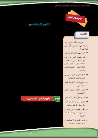 ‫االجتماعى‬‫للبناء‬‫املكونة‬‫والوحدات‬‫املجتمع‬-‫الثانية‬‫الوحدة‬
‫الثانوى‬ ‫الثانى‬ ‫الصف‬ - ‫واالجتماع‬ ‫النفس‬ ‫علم‬ 62
‫ع‬‫ب‬‫ا‬‫ر‬‫ل‬‫ا‬ ‫ع‬‫و‬‫ض‬�‫و‬‫مل‬‫ا‬
‫االجتماعى‬‫التغري‬
‫أهداف‬‫ل‬‫ا‬
‫بعد‬ ‫متوقع‬ ‫الطالب‬ ‫عزيزى‬
‫تكون‬ ‫أن‬� ‫املو�ضوع‬ ‫لهذا‬ ‫درا�ستك‬
:‫أن‬� ‫على‬ ‫ا‬ً‫قادر‬
.‫االجتماعى‬ ‫التغري‬ ‫مفهوم‬ ‫حتدد‬ ««
‫غريه‬ ‫عن‬ ‫التغري‬ ‫مفهوم‬ ‫متيز‬ ««
‫ا�ستخدمت‬ ‫التى‬ ‫املفاهيم‬ ‫من‬
‫التغري‬ ‫عمليات‬ ‫على‬ ‫للداللة‬
،‫والتقدم‬ ،‫والنمو‬ ،‫التطور‬ :‫(مثل‬
.)‫والتنمية‬
‫فى‬ ‫ت�سهم‬ ‫التى‬ ‫العوامل‬ ‫حتلل‬ ««
.‫االجتماعى‬ ‫التغري‬ ‫إحداث‬�
‫للتغري‬ ‫إيجابية‬‫ل‬‫ا‬ ‫آثار‬‫ل‬‫ا‬ ‫تو�ضح‬ ««
.‫االجتماعى‬
‫للتغري‬ ‫ال�سلبية‬ ‫آث��ار‬‫ل‬‫ا‬ ‫تف�رس‬ ««
.‫االجتماعى‬
.‫االجتماعى‬ ‫التغري‬ ‫منطى‬ ‫بني‬ ‫متيز‬ ««
‫الناقد‬ ‫التفكري‬ ‫مهارات‬ ‫تطبق‬ ««
.‫احلياتية‬ ‫املواقف‬ ‫بع�ض‬ ‫على‬
‫إبداعى‬‫ل‬‫ا‬ ‫احلل‬ ‫خطوات‬ ‫تطبق‬ ««
‫�ك�لات‬�‫�ش‬����‫امل‬ ‫ب��ع�����ض‬ ‫ع��ل��ى‬
0‫احلياتية‬
‫فى‬ ‫االجتماعية‬ ‫امل�سئولية‬ ‫متار�س‬ ««
.‫املختلفة‬ ‫احلياتية‬ ‫املواقف‬
‫بيئته‬ ‫أو‬� ‫ال�شخ�صية‬ ‫حياته‬ ‫جمريات‬ ‫ا�ستقراء‬ ‫خالل‬ ‫من‬ ، ‫فرد‬ ‫أى‬‫ل‬ ‫ميكن‬
، ‫مالحظة‬ ‫والدولية‬ ‫إقليمية‬‫ل‬‫وا‬ ،‫املحلية‬ ‫أحداث‬‫ل‬‫ا‬ ‫وجمريات‬ ،‫االجتماعية‬
.‫ويتبدل‬ ‫يتغري‬ ‫�شيء‬ ‫كل‬ ‫أن‬�
‫إىل‬� ‫عليه‬ ‫هى‬ ‫ما‬ ‫على‬ ‫ثابتة‬ ‫الكون‬ ‫ظواهر‬ ‫بقاء‬ ‫ت�صور‬ ‫ال�صعب‬ ‫فمن‬
‫الرياح‬ ‫بفعل‬ ‫يتغري‬ ‫بل‬ ،‫حاله‬ ‫على‬ ‫يبقى‬ ‫ال‬ ‫ذاته‬ ‫اجلماد‬ ‫أن‬� ‫حتى‬ ،‫أبد‬‫ل‬‫ا‬
‫احلقيقة‬ ‫هذه‬ ‫عن‬ ‫عرب‬ ‫وقد‬ ،‫أخرى‬‫ل‬‫ا‬ ‫الطبيعة‬ ‫عوامل‬ ‫من‬ ‫و�سواها‬ ‫أمطار‬‫ل‬‫وا‬
‫كل‬ ‫أن‬� “ :‫على‬ ‫أكد‬� ‫عندما‬ ، ”‫“هرياقليط�س‬ ‫القدمي‬ ‫اليونانى‬ ‫الفيل�سوف‬
‫مياهه‬ ‫أن‬‫ل‬ ،‫مرتني‬ ‫النهر‬ ‫ينزل‬ ‫ال‬ ‫إن�سان‬‫ل‬‫ا‬ ‫أن‬�‫و‬ ،‫يبقى‬ ‫�شيئ‬ ‫وال‬ ‫ي�سيل‬ ‫�شيئ‬
.”‫با�ستمرار‬ ‫تتجدد‬
‫و�ضوحا‬ ‫أ�شد‬� ‫يكون‬ ‫إنه‬�‫ف‬ ،‫احلجر‬ ‫فى‬ ‫حتى‬ ‫وا�ضحا‬ ‫التغري‬ ‫كان‬ ‫إذا‬�‫و‬
‫الذين‬ ‫الب�رش‬ ‫من‬ ‫أ�سا�سا‬� ‫تت�شكل‬ ‫التى‬ ،‫االجتماعية‬ ‫الظواهر‬ ‫فى‬ ‫عمقا‬ ‫أكرث‬�‫و‬
‫واالجتماعية‬ ‫والنف�سية‬ ‫الع�ضوية‬ ‫أو�ضاعهم‬� ‫فى‬ ‫للتغري‬ ‫با�ستمرار‬ ‫يخ�ضعون‬
.‫والثقافية‬ ‫وال�سيا�سية‬ ‫واالقت�صادية‬
،‫فهمها‬ ‫حماولة‬ ‫إىل‬� ‫منا‬ ،‫امل�ستمرة‬ ‫االجتماعية‬ ‫العملية‬ ‫هذه‬ ‫وحتتاج‬
‫علمى‬ ‫ب�شكل‬ ‫اال�ستجابة‬ ‫ن�ستطيع‬ ‫وحتى‬ ،‫معها‬ ‫التعاي�ش‬ ‫ن�ستطيع‬ ‫حتى‬
‫فى‬ ‫هو‬ ‫ملا‬ ‫�ضبطه‬ ‫إمكانية‬�‫و‬ ،‫آت‬� ‫هو‬ ‫مبا‬ ‫ؤ‬�‫التنب‬ ‫ن�ستطيع‬ ‫وحتى‬ ،‫يحدث‬ ‫ملا‬
.‫يكون‬ ‫أن‬� ‫نريد‬ ‫ملا‬ ‫والتخطيط‬ ، ‫عام‬ ‫بوجه‬ ‫إن�سان‬‫ل‬‫ا‬ ‫و�صالح‬ ‫�صاحلنا‬
‫فى‬ ‫متقاربة‬ ‫مبفاهيم‬ ،‫االجتماعى‬ ‫التغري‬ ‫مفهوم‬ ‫يختلط‬ ‫ما‬ ً‫ا‬‫كثري‬
،‫والتنمية‬ ‫والتقدم‬ ‫والنمو‬ ‫التطور‬ :‫مفاهيم‬ ‫مثل‬ ،‫وا�ستخداماتها‬ ‫معناها‬
‫وانت�شارا‬ ‫أهمية‬� ‫أكرثها‬� ‫ومن‬ ،‫خا�صة‬ ‫مدلوالت‬ ‫ذات‬ ‫مفاهيم‬ ‫جانب‬ ‫إىل‬�
‫إىل‬� ‫يدفعنا‬ ‫الذى‬ ‫أمر‬‫ل‬‫ا‬ ،‫والثورة‬ ‫والت�صنيع‬ ‫والتح�رض‬ ‫كالتحديث‬ :‫مفاهيم‬
‫وغريه‬ ،‫االجتماعى‬ ‫التغري‬ ‫مفهوم‬ ‫بني‬ ‫واالختالف‬ ‫الفروق‬ ‫تو�ضيح‬ ‫حماولة‬
‫وبيان‬ ،‫ومعانيها‬ ‫التغري‬ ‫عمليات‬ ‫على‬ ‫للداللة‬ ‫ا�ستخدمت‬ ‫التى‬ ‫املفاهيم‬ ‫من‬
:‫يلى‬ ‫فيما‬ ‫ذلك‬
:‫االجتماعى‬ ‫التغير‬ ‫مفهوم‬ :ً
‫أوال‬
 