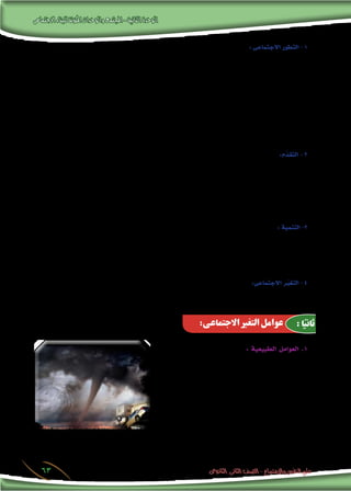 ‫االجتماعى‬‫للبناء‬‫املكونة‬‫والوحدات‬‫املجتمع‬-‫الثانية‬‫الوحدة‬
‫الثانوى‬ ‫الثانى‬ ‫الصف‬ - ‫واالجتماع‬ ‫النفس‬ ‫علم‬63
‫دون‬ ‫تدريجيا‬ )‫االجتماعية‬ ‫النظم‬ ‫أو‬�( ‫املجتمع‬ ‫ل‬ُ‫وتبد‬ ‫انتقال‬ « :‫إىل‬� ‫ي�شري‬ ‫مفهوم‬ ‫وهو‬ : ‫االجتماعى‬ ‫التطور‬ - 1
‫جمتمع‬ ‫إىل‬� ‫ب�سيط‬ ‫جمتمع‬ ‫من‬ ‫ينتقل‬ ‫أن‬�‫ك‬ ،« ‫أخرى‬� ‫إىل‬� ‫مرحلة‬ ‫من‬ ‫أو‬� ،‫حالة‬ ‫إىل‬� ‫حالة‬ ‫من‬ ‫طفرات‬ ‫أو‬� ‫قفزات‬
‫الع�صور‬ ‫إىل‬� ‫الو�سطى‬ ‫الع�صور‬ ‫إىل‬� ‫القدمية‬ ‫الع�صور‬ ‫من‬ ‫ينتقل‬ ‫أو‬� ،‫أعلى‬‫ل‬‫ا‬ ‫إىل‬� ‫أدنى‬‫ل‬‫ا‬ ‫من‬ ‫أى‬� ،‫معقد‬ ‫أو‬� ‫مركب‬
‫على‬ ‫ينطبق‬ ‫التطور‬ ‫قانون‬ ‫أن‬� ‫البع�ض‬ ‫ت�صور‬ ‫حيث‬ ،‫أحياء‬‫ل‬‫ا‬ ‫علم‬ ‫من‬ ‫التطور‬ ‫مفهوم‬ ‫�ستعري‬ُ‫ا‬ ،‫وقد‬ ،‫احلديثة‬
‫الكائن‬ ‫ي�شبه‬ ،‫تطوره‬ ‫فى‬ ‫إن�سانى‬‫ل‬‫ا‬ ‫املجتمع‬ ‫أن‬� ‫أ�سا�س‬� ‫على‬ ،‫احلى‬ ‫الكائن‬ ‫على‬ ‫ينطبق‬ ‫كما‬ ،‫إن�سانى‬‫ل‬‫ا‬ ‫املجتمع‬
.‫تطوره‬ ‫فى‬ ‫احلى‬
‫ارتقاء‬ ‫فهو‬ ،‫املجتمعات‬ ‫خ�صائ�ص‬ ‫فى‬ ‫أف�ضل‬‫ل‬‫ا‬ ‫نحو‬ ‫ل‬ُ‫تبد‬ ‫أو‬� ‫ل‬ُ‫حتو‬ « : ‫إىل‬� ‫ي�شري‬ ‫مفهوم‬ ‫وهو‬ :‫م‬ ُ‫التقد‬ - 2
‫حتول‬ ‫مثل‬ ،“ ‫م�شكالته‬ ‫مواجهة‬ ‫فى‬ ‫العلمية‬ ‫والو�سائل‬ ‫أ�ساليب‬‫ل‬‫ا‬ ‫على‬ ‫اعتماده‬ ‫وازدياد‬ ،‫املجتمع‬ ‫لنظم‬ ‫م�ستمر‬
‫حديثة‬ ‫أ�ساليب‬� ‫إىل‬� ،‫إت�صال‬‫ل‬‫وا‬ ‫التنقل‬ ‫فى‬ ‫بدائية‬ ‫أ�ساليب‬� ‫ا�ستخدام‬ ‫من‬ ‫أو‬� ،‫التعليم‬ ‫إىل‬� ‫أمية‬‫ل‬‫ا‬ ‫من‬ ‫املجتمع‬
.‫ومعا�رصة‬
‫مدرو�سة‬ ‫برامج‬ ‫فى‬ ‫والتكنولوجية‬ ‫العلمية‬ ‫والو�سائل‬ ،‫والب�رشية‬ ‫الطبيعية‬ ‫املوارد‬ ‫توظيف‬ ‫وتعنى‬ : ‫التنمية‬ -3
‫إن�سان‬‫ل‬‫ا‬ ‫إرادة‬� ‫على‬ ‫تقوم‬ ‫إذن‬� ‫فالتنمية‬ ،‫املجتمع‬ ‫فى‬ ‫واملعنوية‬ ‫املادية‬ ‫امل�ستويات‬ ‫حت�سني‬ ‫بهدف‬ ،‫وخمططة‬
.‫عفوى‬ ‫أ�سا�س‬� ‫على‬ ‫يرتك‬ ‫أن‬� ‫من‬ ‫بدال‬ ،‫وتوجيهه‬ ‫التغري‬ ‫تنظيم‬ ‫يعنى‬ ‫الذى‬ ‫التخطيط‬ ‫وعلى‬
‫كل‬ ‫على‬ ‫أ‬�‫تطر‬ ‫التى‬ ‫ل‬ُ‫والتبد‬ ‫ل‬ُ‫التحو‬ ‫أ�شكال‬�‫و‬ ‫�صور‬ ‫خمتلف‬ « :‫إىل‬� ‫ي�شري‬ ‫والذى‬ :‫االجتماعى‬ ُ‫ير‬‫التغ‬ - 4
.» ‫معينة‬ ‫زمنية‬ ‫فرتة‬ ‫خالل‬ ‫املجتمع‬ ‫فى‬ ‫احلياة‬ ‫جوانب‬
‫فى‬ ‫امللمو�س‬ ‫أثرها‬� ‫لها‬ ‫فالطبيعة‬ : ‫الطبيعية‬ ‫العوامل‬ .1
‫إن�سان‬‫ل‬‫ا‬ ‫على‬ ‫الطبيعة‬ ‫به‬ ‫جتود‬ ‫ما‬ ‫فكل‬ ، ‫التغري‬ ‫إحداث‬�
‫أن‬� ‫كما‬ ،‫االجتماعى‬ ‫التغري‬ ‫إىل‬� ‫إن�سان‬‫ل‬‫با‬ ‫تدفع‬ ‫خرياتها‬ ‫من‬
‫أمطار‬�‫و‬ ‫أعا�صري‬�‫و‬ ‫وعوا�صف‬ ‫زالزل‬ ‫فيها‬ ‫مبا‬ ‫الطبيعة‬ ‫ق�سوة‬
‫هذا‬ ‫وكل‬ ، ‫ا‬ً‫أقوام‬� ‫أبادت‬�‫و‬ ، ‫مدنا‬ ‫دمرت‬ ‫قد‬ .. ‫ل�سيول‬ ‫حتولت‬
.‫االجتماعى‬ ‫للتغري‬ ‫امل�سببة‬ ‫العوامل‬ ‫من‬
:‫االجتماعى‬ ‫التغير‬ ‫عوامل‬ :‫ا‬ً‫ثاني‬
 