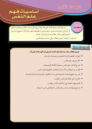 ‫دة‬‫وح‬‫ال‬ ‫اف‬‫هد‬‫أ‬�
:‫أن‬‫على‬‫ا‬ً‫قادر‬‫تكون‬‫أن‬‫ينبغى‬‫الوحدة‬‫لهذه‬‫دراستك‬‫بعد‬‫الطالب‬‫عزيزى‬
.‫الوحدة‬ ‫مو�ضوعات‬ ‫مبحتوى‬ ‫الواردة‬ ‫املفاهيم‬ ‫تتعرف‬ ««
.‫النف�س‬ ‫علم‬ ‫تعريف‬ ‫حتلل‬ ««
.‫التو�ضيحية‬ ‫أمثلة‬‫ل‬‫با‬ ‫ا‬ً‫ن‬‫م�ستعي‬ ‫النف�س‬ ‫علم‬ ‫أهداف‬� ‫ت�رشح‬ ««
.‫النف�س‬ ‫لعلم‬ ‫التطبيقية‬ ‫واملجاالت‬ ‫أ�سا�سية‬‫ل‬‫ا‬ ‫املجاالت‬ ‫بني‬ ‫تقارن‬ ««
.‫املتنوعة‬ ‫وال�سلوكية‬ ‫النف�سية‬ ‫الظواهر‬ ‫درا�سة‬ ‫يف‬ ‫امل�ستخدمة‬ ‫البحث‬ ‫مناهج‬ ‫بني‬ ‫متيز‬ ««
.‫وتطوره‬ ‫النف�س‬ ‫علم‬ ‫أة‬�‫ش‬�‫ن‬ ‫مراحل‬ ‫حتلل‬ ««
.‫وتطوره‬ ‫النف�س‬ ‫علم‬ ‫أة‬�‫ش‬�‫ن‬ ‫يف‬ ‫العلماء‬ ‫جهود‬ ‫تقيم‬ ««
.‫ال�سلوك‬ ‫تف�سري‬ ‫فى‬ ‫املختلفة‬ ‫النف�س‬ ‫علم‬ ‫مدار�س‬ ‫إ�سهامات‬� ‫تو�ضح‬ ««
‫أوىل‬‫ل‬‫ا‬ ‫الوحدة‬
‫ب�شكل‬ ‫يتحدثون‬ ‫فالنا�س‬ ، ‫إن�سان‬� ‫كل‬ ‫يهم‬ ‫بل‬ ‫معينة‬ ‫فئة‬ ‫علي‬ ‫ا‬ً‫قا�رص‬ ‫يعد‬ ‫مل‬ ‫النف�س‬ ‫علم‬ ‫إن‬�
‫إىل‬� ‫ي�ستند‬ ‫�صحيح‬ ‫آراء‬‫ل‬‫ا‬ ‫هذه‬ ‫وبع�ض‬ ‫فيها‬ ‫آرائهم‬� ‫عن‬ ‫ويعربون‬ ، ‫نف�سية‬ ‫مو�ضوعات‬ ‫فى‬ ‫آخر‬�‫ب‬ ‫أو‬�
. ‫اخلرافة‬ ‫أو‬� ‫الوهم‬ ‫إىل‬� ‫ي�ستند‬ ‫أ‬�‫خط‬ ‫أخر‬‫ل‬‫ا‬ ‫والبع�ض‬ ‫اخلربة‬
.‫النف�س‬ ‫علم‬ ‫ا�سا�سيات‬ ‫على‬ ‫الطالب‬ ‫عزيرى‬ ‫تتعرف‬ ‫أن‬� ‫يجب‬ ‫لذا‬
‫ـم‬‫ـ‬‫ـ‬‫ه‬‫ـ‬‫ـ‬‫ـ‬‫ـ‬‫ف‬ ‫ـات‬‫ـ‬‫ـ‬‫ي‬‫ـ‬‫ـ‬‫ـ‬‫س‬‫ـا‬‫ـ‬‫ـ‬‫س‬‫أ‬
‫ـس‬‫ف‬‫ـ‬‫ـ‬‫ن‬‫ـ‬‫ـ‬‫ل‬‫ا‬ ‫ـم‬‫ـ‬‫ـ‬‫ل‬‫ـ‬‫ـ‬‫ع‬
‫الـمقدمة‬
 