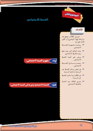 ‫االجتماعية‬‫املؤسسات‬‫من‬‫مناذج‬-‫الثالثة‬‫الوحدة‬
‫الثانوى‬ ‫الثانى‬ ‫الصف‬ - ‫واالجتماع‬ ‫النفس‬ ‫علم‬ 72
‫ى‬‫ن‬‫ثا‬‫ل‬‫ا‬ ‫ع‬‫و‬‫ض‬�‫و‬‫مل‬‫ا‬
‫االجتماعى‬‫ال�ضبط‬
‫أهداف‬‫ل‬‫ا‬
‫بعد‬ ‫متوقع‬ ‫الطالب‬ ‫عزيزى‬
‫تكون‬ ‫أن‬� ‫املو�ضوع‬ ‫لهذا‬ ‫درا�ستك‬
:‫أن‬� ‫على‬ ‫ا‬ً‫قادر‬
‫�ط‬�‫�ب‬�‫�ض‬����‫ال‬ ‫م��ف��ه��وم‬ ‫��دد‬�‫��ح‬�‫ي‬ ««
.‫االجتماعى‬
‫فيها‬ ‫يجب‬ ‫التى‬ ‫املواقف‬ ‫يحدد‬ ««
.‫االجتماعى‬ ‫ال�ضبط‬ ‫وجود‬
‫ال�ضبط‬ ‫أهمية‬� ‫على‬ ‫يربهن‬ ««
. ‫االجتماعى‬
‫�ط‬�‫�ب‬�‫�ض‬����‫ال‬ ‫و���س��ائ��ل‬ ‫��دد‬�‫��ع‬�‫ي‬ ««
.‫االجتماعى‬
‫غري‬ ‫ال�ضبط‬ ‫و�سائل‬ ‫بع�ض‬ ‫مييز‬ ««
.‫الر�سمية‬ ‫أ�ساليبه‬�‫و‬ ،‫الر�سمية‬
‫ال�ضبط‬ ‫أ�ساليب‬� ‫بني‬ ‫الطالب‬ ‫مييز‬ ««
. ‫الر�سمية‬ ‫غري‬
‫التن�شئة‬ ‫ين‬�‫ب‬ ‫العالقة‬ ‫ي�رشح‬ ««
.‫االجتماعي‬ ‫وال�ضبط‬
‫و�سمة‬ ،‫إن�سانى‬‫ل‬‫ا‬ ‫املجتمع‬ ‫مقومات‬ ‫أهم‬� ‫من‬ ‫االجتماعى‬ ‫ال�ضبط‬ ‫عد‬ُ‫ي‬
‫وجد‬ ‫وقد‬ ،‫وتقدمها‬ ‫حت�رضها‬ ‫درجة‬ ‫اختالف‬ ‫على‬ ‫املجتمعات‬ ‫لكل‬ ‫مالزمة‬
،‫أولية‬‫ل‬‫ا‬ ‫اجلماعات‬ ‫فى‬ ‫اجتماعى‬ ‫تنظيم‬ ‫أول‬� ‫وجود‬ ‫مع‬ ‫االجتماعى‬ ‫ال�ضبط‬
‫وهو‬ ،‫إن�سانى‬‫ل‬‫ا‬ ‫لل�سلوك‬ ‫�ضابطة‬ ‫معايري‬ ‫دون‬ ‫اجتماعى‬ ‫تنظيم‬ ‫يوجد‬ ‫فال‬
‫النظم‬ ‫ا�ستقرار‬ ‫فى‬ ‫ا‬ً‫مهم‬ ‫ا‬ً‫دور‬ ‫ؤدى‬�‫ي‬ ‫حيث‬ ،‫الواقى‬ ‫والدرع‬ ‫ال�ضمان‬ »‫بهذا‬
.‫واملجتمع‬ ‫للجماعة‬ ‫الوظيفى‬ ‫والهيكل‬ ،‫االجتماعية‬ ‫ؤ�س�سات‬�‫وامل‬
‫والطريقة‬ ،‫أفراده‬� ‫على‬ ‫املجتمع‬ ‫ميار�سها‬ ‫التى‬ ‫القوة‬ : ‫أنه‬�‫ب‬ ‫تعريفه‬ ‫ميكن‬
‫التفكري‬ ‫فى‬ ‫أ�ساليبهم‬�‫و‬ ،‫�سلوكهم‬ ‫على‬ ‫إ�رشاف‬‫ل‬‫وا‬ ‫للهيمنة‬ ‫ي�سلكها‬ ‫التى‬
‫أو�ضاعه‬� ‫على‬ ‫واحلر�ص‬ ‫االجتماعى‬ ‫البناء‬ ‫�سالمة‬ ‫ل�ضمان‬ ‫وذلك‬ ،‫والعمل‬
.‫االنحراف‬ ‫عوامل‬ ‫عن‬ ‫والبعد‬ ،‫ونظمه‬
‫التن�شئة‬ ‫عملية‬ ‫خالل‬ ‫من‬ ‫االجتماعى‬ ‫ال�ضبط‬ ‫عملية‬ ‫الفرد‬ ‫يكت�سب‬
‫وميكن‬ .. ‫العمل‬ ‫وتنظيمات‬ ‫املدر�سة‬ ‫ثم‬ ‫أ�رسة‬‫ل‬‫با‬ ‫أ‬�‫تبد‬ ‫والتى‬ ،‫االجتماعية‬
‫الذى‬ ‫إيجابى‬‫ل‬‫ا‬ ‫لل�ضبط‬ ‫الالزم‬ ‫امل�صدر‬ ،‫االجتماعية‬ ‫التن�شئة‬ ‫عملية‬ ‫اعتبار‬
‫وال�ضوابط‬ ‫واملعايري‬ ‫للقيم‬ ‫االمتثال‬ ‫نحو‬ ‫إيجابية‬‫ل‬‫ا‬ ‫الفرد‬ ‫دافعية‬ ‫على‬ ‫يعتمد‬
‫يعمل‬ ‫إذ‬� ،‫ا‬ً‫داخلي‬ ‫ا‬ ً‫�ضبط‬ ‫االجتماعى‬ ‫ال�ضبط‬ ‫ي�صبح‬ ‫وهنا‬ ،‫االجتماعية‬
‫فى‬ ‫فيت�رصف‬ ‫الفرد‬ ‫توجه‬ ‫�ضابطة‬ ‫داخلية‬ ‫قوة‬ ‫أو‬� ،‫داخلى‬ ‫كرقيب‬ ‫ال�ضمري‬
،‫بالذنب‬ ‫لل�شعور‬ ‫االجتماعية‬ ‫واملعايري‬ ‫القيم‬ ‫مع‬ ‫ًا‬‫ق‬‫متواف‬ ‫املختلفة‬ ‫املواقف‬
‫قادرا‬ ‫في�صبح‬ ،‫التن�شئة‬ ‫عملية‬ ‫خالل‬ ‫من‬ ‫تتبلور‬ ‫الفرد‬ ‫�شخ�صية‬ ‫فمقومات‬
.‫ب�ضوابطه‬ ‫ا‬ ً‫ومن�ضبط‬ ،‫يحتويه‬ ‫الذى‬ ‫االجتماعى‬ ‫املحيط‬ ‫مع‬ ‫التفاعل‬ ‫على‬
:‫االجتماعى‬ ‫الضبط‬ ‫مفهوم‬
:‫االجتماعى‬ ‫الضبط‬ ‫فى‬ ‫ودورها‬ ‫االجتماعية‬ ‫التنشئة‬
:‫أوال‬
:‫ا‬ً‫ثاني‬
 