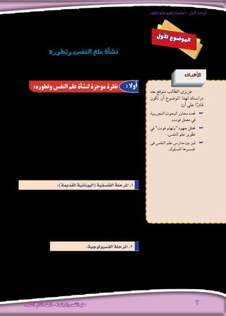 ‫النفس‬‫علم‬‫فهم‬‫أساسيات‬-‫األولى‬‫الوحدة‬
‫الثانوى‬ ‫الثانى‬‫الصف‬-‫واالجتماع‬‫النفس‬‫علم‬ 2
‫أن‬� ‫من‬ ‫بالرغم‬ ‫فهو‬ ،ً‫ا‬‫ن�سبي‬ ‫احلديثة‬ ‫العلوم‬ ‫من‬ ‫علم‬ ‫هو‬ ‫النف�س‬ ‫علم‬
‫العلمى‬ ‫مبظهره‬ ‫يظهر‬ ‫فلم‬ ،‫ق�صري‬ ‫العلمى‬ ‫تاريخه‬ ‫أن‬� ‫إال‬� ،‫طويل‬ ‫ما�ضى‬ ‫له‬
‫من‬ ‫أخري‬‫ال‬ ‫الربع‬ ‫فى‬ ‫إال‬� ،‫واالهتمامات‬ ‫املو�ضوع‬ ‫حمدد‬ ، ‫كعلم‬ ،‫احلديث‬
‫للدرا�سة‬ ‫احلقيقية‬ ‫البداية‬ ‫هو‬ ‫التاريخ‬ ‫هذا‬ ‫اعترب‬ ‫وقد‬ ،‫ع�رش‬ ‫التا�سع‬ ‫القرن‬
‫العلمى‬ ‫مبظهره‬ ‫النف�س‬ ‫علم‬ ‫أن‬� ‫هى‬ ‫احلقيقة‬ ‫ولكن‬ ،‫إن�سان‬‫ال‬ ‫ل�سلوك‬ ‫العلمية‬
‫القدمي‬‫ال�رشقى‬‫الرتاث‬‫إىل‬�‫التاريخية‬‫جذوره‬‫متتد‬‫بل‬،‫أة‬�‫فج‬‫يظهر‬‫مل‬‫احلديث‬
‫اليونان‬ ‫بالد‬ ‫متثله‬ ‫والذى‬ ‫القدمي‬ ‫الغربى‬ ‫والرتاث‬ )‫والهنود‬ ‫(الفر�س‬ ‫عند‬
.‫أر�سطو‬�‫و‬ ‫أفالطون‬�‫و‬ ‫�سقراط‬ ‫وخا�صة‬ ‫الكبار‬ ‫وفال�سفتهم‬ )‫إغريق‬‫ال‬(
: ‫آتية‬‫ال‬ ‫باملراحل‬ ‫تطوره‬ ‫فى‬ ‫النف�س‬ ‫علم‬ ‫مر‬
‫ولذلك‬ ،‫حقيقتها‬ ‫ومعرفة‬ ،‫النف�س‬ ‫ماهية‬ ‫بدرا�سة‬ ‫أمر‬‫ال‬ ‫أول‬� ‫فى‬ ‫اهتمت‬
‫ارتبط‬ ‫فقد‬ ‫وهكذا‬ ، )‫النف�س‬ ‫(علم‬ ‫با�سم‬ ‫البداية‬ ‫من‬ ‫الدرا�سة‬ ‫هذه‬ ‫�سميت‬
‫هى‬ ‫اعتقادهم‬ ‫فى‬ ‫فالروح‬ ،‫الروح‬ ‫أو‬� ‫بالنف�س‬ ‫املرحلة‬ ‫هذه‬ ‫فى‬ ‫النف�س‬ ‫علم‬
‫وح�س‬ ‫وتفكري‬ ‫أحالم‬� ‫من‬ ‫ال�سلوك‬ ‫بواعث‬ ‫ف�رسوا‬ ‫وبها‬ ، ‫ال�سلوك‬ ‫م�صدر‬
.‫وحركة‬ ‫إدراك‬�‫و‬
‫ل‬‫و‬‫أ‬‫ل‬‫ا‬ ‫ع‬‫و‬‫ض‬�‫و‬‫مل‬‫ا‬
‫وتطوره‬‫النف�س‬‫علم‬‫أة‬�‫ن�ش‬
‫أهداف‬‫ل‬‫ا‬
‫بعد‬ ‫متوقع‬ ‫الطالب‬ ‫عزيزى‬
‫تكون‬ ‫أن‬� ‫املو�ضوع‬ ‫لهذا‬ ‫درا�ستك‬
:‫أن‬� ‫على‬ ‫ا‬ً‫قادر‬
‫التجريبية‬‫البحوث‬‫حماور‬‫حتدد‬ ««
.‫فونت‬ ‫معمل‬ ‫يف‬
‫يف‬ ««”‫فونت‬ ‫“ولهلم‬ ‫جهود‬ ‫حتلل‬
.‫النف�س‬ ‫علم‬ ‫تطوير‬
‫فى‬ ‫النف�س‬ ‫علم‬ ‫مدار�س‬ ‫بني‬ ‫متيز‬ ««
.‫لل�سلوك‬ ‫تف�سريها‬
:‫وتطوره‬ ‫النفس‬ ‫علم‬ ‫لنشأة‬ ‫موجزة‬ ‫نظرة‬ : ‫أوال‬
:)‫القدمية‬‫(اليونانية‬‫الفل�سفية‬‫املرحلة‬.1
:‫الف�سيولوجية‬‫املرحلة‬.2
‫بعلم‬ ‫ويرتبط‬ ،‫الفل�سفة‬ ‫عن‬ ً‫ا‬‫فعلي‬ ‫ي�ستقل‬ ‫النف�س‬ ‫علم‬ ‫أ‬�‫بد‬ ‫فيها‬
‫املنهج‬ ‫إمكانيات‬� ‫من‬ ‫لي�ستفيد‬ ‫؛‬ )‫أع�ضاء‬‫ال‬ ‫وظائف‬ ‫(علم‬ ‫الف�سيولوجيا‬
‫الذين‬ ‫أوائل‬‫ال‬ ‫الرواد‬ ‫ومن‬ ،‫العلوم‬ ‫هذه‬ ‫فى‬ ‫م�ستخدما‬ ‫كان‬ ‫الذى‬ ‫التجريبى‬
.‫فونت‬ ‫ولهلم‬ ‫الف�سيولوجية‬ ‫املرحلة‬ ‫إىل‬� ‫النف�س‬ ‫علم‬ ‫حتول‬ ‫فى‬ ‫�ساهموا‬
 