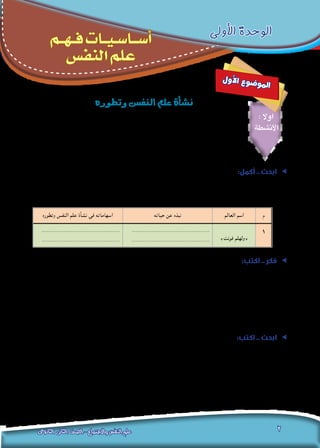 ‫النفس‬‫علم‬‫فهم‬‫أساسيات‬-‫األولى‬‫الوحدة‬
‫الثانوى‬ ‫الثانى‬ ‫الصف‬ - ‫واالجتماع‬ ‫النفس‬ ‫علم‬ 2
‫األولى‬ ‫الوحدة‬
‫ـم‬‫ـ‬‫ـ‬‫ه‬‫ـ‬‫ـ‬‫ـ‬‫ف‬ ‫ـات‬‫ـ‬‫ـ‬‫ي‬‫ـ‬‫ـ‬‫س‬‫ـا‬‫ـ‬‫ـ‬‫ـ‬‫س‬‫أ‬
‫النفس‬ ‫علم‬
‫ل‬‫و‬‫أ‬‫ل‬‫ا‬ ‫ع‬‫و‬‫ض‬�‫و‬‫مل‬‫ا‬
‫وتطوره‬‫النف�س‬‫علم‬‫أة‬�‫ن�ش‬
: ‫اوال‬
‫األنشطة‬
:‫أكمل‬ .. ‫ابحث‬ ee
‫وتطوير‬ ‫نشأة‬ ‫في‬ ‫وإسهاماته‬ ،»‫فونت‬ ‫«ولهلم‬ ، ‫حياة‬ ‫عن‬ ‫مختصرة‬ ‫نبذه‬ ‫كتابة‬ ‫في‬ ‫معلمك‬ ‫وبإشراف‬ ‫زمالئك‬ ‫مع‬ ‫تعاون‬
:‫التالي‬ ‫باجلدول‬ ‫جاء‬ ‫وكما‬ ،‫املعلومات‬ ‫وشبكة‬ ‫مدرستك‬ ‫مبكتبة‬ ‫املوجودة‬ ‫بالكتب‬ ‫ذلك‬ ‫في‬ ‫ًا‬‫ن‬‫مستعي‬ ‫النفس‬ ‫علم‬
‫م‬‫العالم‬ ‫اسم‬‫حياته‬ ‫عن‬ ‫نبذه‬‫وتطوره‬ ‫النفس‬ ‫علم‬ ‫نشأة‬ ‫في‬ ‫اسهاماته‬
1
»‫فونت‬ ‫«ولهلم‬
...........................................
...........................................
...........................................
...........................................
ee:‫اكتب‬ .. ‫فكر‬
.”‫وتطوره‬ ‫االجتماع‬ ‫علم‬ ‫نشأة‬ ‫في‬ ‫العرب‬ ‫الفالسفة‬ ‫“إسهامات‬ :‫بعنوان‬ ‫املدرسية‬ ‫لإلذاعة‬ ‫كلمة‬ ‫اكتب‬
...........................................................................................................................
...........................................................................................................................
...........................................................................................................................
...........................................................................................................................
ee:‫اكتب‬ .. ‫ابحث‬
)‫(ليبزج‬ ‫جامعة‬ ‫فى‬ ‫التجريبى‬ ‫النفس‬ ‫لعلم‬ )‫فونت‬ ‫(ولهلم‬ ‫معمل‬ ‫أول‬ ‫عن‬ ‫مختصر‬ ‫بحث‬ ‫كتابة‬ ‫في‬ ‫زمالئك‬ ‫مع‬ ‫تعاون‬
.‫املعلومات‬ ‫وشبكة‬ ‫مدرستك‬ ‫مبكتبة‬ ‫املوجودة‬ ‫بالكتب‬ ‫ذلك‬ ‫في‬ ‫ًا‬‫ن‬‫مستعي‬ ،)‫(9781م‬ ‫عام‬ ‫بأملانيا‬
...........................................................................................................................
...........................................................................................................................
...........................................................................................................................
 