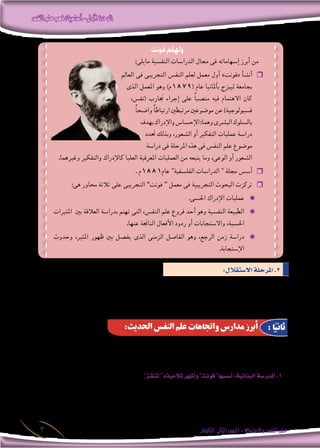 ‫النفس‬‫علم‬‫فهم‬‫أساسيات‬-‫األولى‬‫الوحدة‬
‫الثانوى‬ ‫الثانى‬‫الصف‬-‫واالجتماع‬‫النفس‬‫علم‬3
:‫اال�ستقالل‬‫املرحلة‬.3
‫احلجج‬ ‫بع�ض‬ ‫ظهرت‬ ‫ولذلك‬ ، ‫والبيولوجى‬ ، ‫الف�سيولوجى‬ ‫بعلوم‬ ‫النف�س‬ ‫علم‬ ‫ارتباط‬ ‫العلماء‬ ‫بع�ض‬ ‫عار�ض‬
‫علم‬ ‫مو�ضوع‬ ‫أ�صبح‬� ‫ا‬ً‫وهكذ‬ ، ‫ا‬ ً‫ومنهج‬ ‫ا‬ً‫مو�ضوع‬ ‫النف�س‬ ‫علم‬ ‫ا�ستقالل‬ ‫فى‬ ‫ذلك‬ ‫بعد‬ ‫عميق‬ ‫أثر‬� ‫لها‬ ‫كان‬ ‫التى‬ ‫القوية‬
. ‫والتجربة‬ ‫املالحظة‬ ‫هو‬ ‫ومنهجه‬ ، ‫الظاهرى‬ ‫ال�سلوك‬ ‫النف�س‬
‫فونت‬ ‫ولهلم‬
:‫مايلى‬ ‫النف�سية‬ ‫الدرا�سات‬ ‫جمال‬ ‫فى‬ ‫إ�سهاماته‬� ‫أبرز‬� ‫من‬
‫العامل‬ ‫فى‬ ‫التجريبى‬ ‫النف�س‬ ‫لعلم‬ ‫معمل‬ ‫أول‬� »‫«فونت‬ ‫أ‬�‫ش‬�‫أن‬� ❒❒
‫الذى‬ ‫املعمل‬ ‫وهو‬ )‫(9781م‬ ‫عام‬ ‫أملانيا‬�‫ب‬ ‫ليبزج‬ ‫بجامعة‬
،‫(نف�س‬ ‫جتارب‬ ‫إجراء‬� ‫على‬ ً‫ا‬‫من�صب‬ ‫فيه‬ ‫االهتمام‬ ‫كان‬
ً‫ا‬‫وا�ضح‬ ً‫ا‬‫ارتباط‬ ‫مرتبطني‬ ‫مو�ضوعني‬ ‫عن‬ )‫ف�سيولوجية‬
‫بهدف‬‫إدراك‬‫ال‬‫و‬‫إح�سا�س‬‫ال‬:‫وهما‬‫الب�رشى‬‫بال�سلوك‬
‫حتدد‬ ‫وبذلك‬ ،‫ال�شعور‬ ‫أو‬� ‫التفكري‬ ‫عمليات‬ ‫درا�سة‬
‫درا�سة‬ ‫فى‬ ‫املرحلة‬ ‫هذه‬ ‫فى‬ ‫النف�س‬ ‫علم‬ ‫مو�ضوع‬
.‫وغريهما‬ ‫والتفكري‬ ‫إدراك‬‫ل‬‫كا‬ ‫العليا‬ ‫املعرفية‬ ‫العمليات‬ ‫من‬ ‫يتبعه‬ ‫وما‬ ،‫الوعى‬ ‫أو‬� ‫ال�شعور‬
. ‫م‬ ❒❒1881‫عام‬ "‫الفل�سفية‬ ‫الدرا�سات‬ " ‫جملة‬ ‫أ�س�س‬�
:‫هى‬ ‫حماور‬ ‫ثالثة‬ ‫على‬ ‫التجريبى‬ ❒❒”‫فونت‬ “ ‫معمل‬ ‫فى‬ ‫التجريبية‬ ‫البحوث‬ ‫تركزت‬
.‫احل�سى‬ ‫إدراك‬‫ال‬ ‫عمليات‬ ✹✹
‫املثريات‬ ‫بني‬ ‫العالقة‬ ‫بدرا�سة‬ ‫تهتم‬ ‫التى‬ ،‫النف�س‬ ‫علم‬ ‫فروع‬ ‫أحد‬� ‫وهو‬ ‫النف�سية‬ ‫الطبيعة‬ ✹✹
.‫عنها‬ ‫الناجتة‬ ‫أفعال‬‫ال‬ ‫ردود‬ ‫أو‬� ‫واال�ستجابات‬ ،‫احل�سية‬
‫وحدوث‬ ،‫املثري‬ ‫ظهور‬ ‫بني‬ ‫يف�صل‬ ‫الذى‬ ‫الزمنى‬ ‫الفا�صل‬ ‫وهو‬ ،‫الرجع‬ ‫زمن‬ ‫درا�سة‬ ✹✹
.‫إ�ستجابة‬‫ال‬
:‫احلديث‬ ‫النفس‬ ‫علم‬ ‫واجتاهات‬ ‫مدارس‬ ‫أبرز‬ : ‫ا‬ً‫ثاني‬
‫واالجتاهات‬ ‫املدار�س‬ ‫مئات‬ ‫ظهرت‬ ‫حتى‬ ،‫الزمن‬ ‫من‬ ‫قرن‬ ‫ن�صف‬ ‫النف�س‬ ‫علم‬ ‫ا�ستقالل‬ ‫على‬ ‫م�ضى‬ ‫إن‬� ‫ما‬
:‫املدار�س‬ ‫هذه‬ ‫أبرز‬� ‫ومن‬ ، ‫ال�سيكولوجية‬
"‫تت�شز‬"‫تالميذه‬‫أ�شهر‬�‫و‬ "‫"فونت‬‫أ�س�سها‬�:‫البنائية‬‫املدر�سة‬.1
‫منهج‬ ‫أن‬� ‫على‬ ‫أكدت‬�‫و‬ ،‫للفرد‬ ‫املبا�رشة‬ ‫ال�شعورية‬ ‫الداخلية‬ ‫اخلربة‬ ‫درا�سة‬ ‫فى‬ ،‫النف�س‬ ‫علم‬ ‫مو�ضوع‬ ‫حددت‬
‫عنا�رصها‬‫إىل‬�‫وحتليلها‬،‫املبا�رشة‬‫ال�شعورية‬‫الداخلية‬‫اخلربة‬‫لدرا�سة‬‫املنا�سب‬‫املنهج‬‫هو‬،‫الباطنى‬‫أمل‬�‫الت‬‫أو‬�‫اال�ستبطان‬
.)‫واملعرفة‬ ، ‫والتفكري‬ ، ‫الوعى‬ ( ‫وهى‬ ‫أولية‬‫ال‬ ‫عنا�رصها‬ ‫إىل‬� )‫الكلية‬ ‫ال�شعورية‬ ‫اخلربة‬ ( ‫ال�شكل‬ ‫حتليل‬ ‫أى‬� ، ‫أولية‬‫ال‬
 