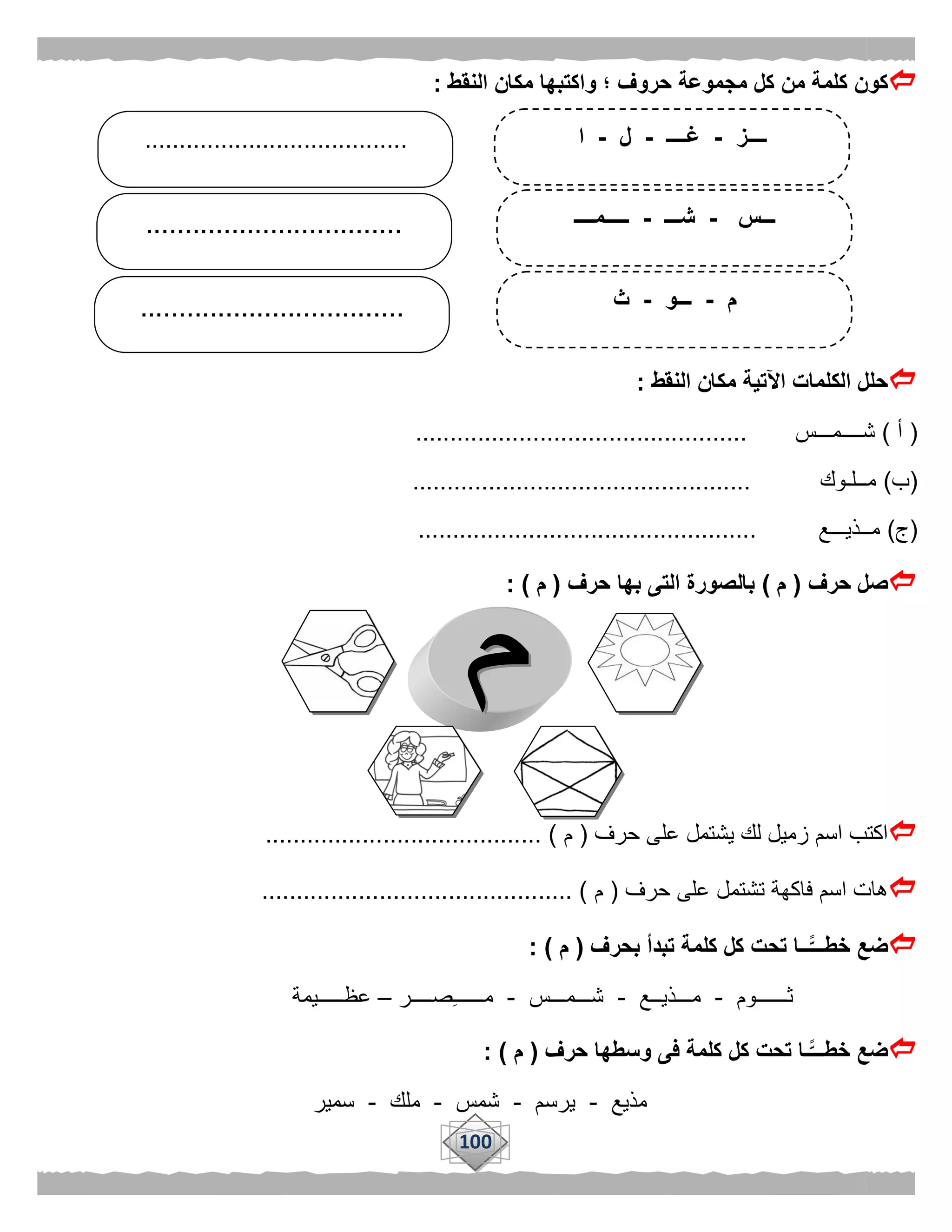 100
‫وا‬ ‫؛‬ ‫حروف‬ ‫مجموعة‬ ‫كل‬ ‫من‬ ‫كلمة‬ ‫كون‬‫النقط‬ ‫مكان‬ ‫كتبها‬:
‫النقط‬ ‫مكان‬ ‫اآلتية‬ ‫الكلمات‬ ‫حلل‬:
(‫أ‬)‫شــــمـــس‬................................................
(‫ب‬)‫مــلـوك‬.................................................
(‫ج‬)‫مــذيـــع‬.................................................
‫حرف‬ ‫صل‬(‫م‬)‫حرف‬ ‫بها‬ ‫التى‬ ‫بالصورة‬(‫م‬: )
‫حرف‬ ‫على‬ ‫يشتمل‬ ‫لك‬ ‫زميل‬ ‫اسم‬ ‫اكتب‬(‫م‬........................................ )
‫حرف‬ ‫على‬ ‫تشتمل‬ ‫فاكهة‬ ‫اسم‬ ‫هات‬(‫م‬............................................. )
‫تب‬ ‫كلمة‬ ‫كل‬ ‫تحت‬ ‫ًّــا‬‫خطـــ‬ ‫ضع‬‫بحرف‬ ‫دأ‬(‫م‬: )
‫ثــــــوم‬-‫مـــذيــع‬-‫شـــمـــس‬-‫صــــر‬‫مــــــ‬–‫عظـــــيمة‬
‫حرف‬ ‫وسطها‬ ‫فى‬ ‫كلمة‬ ‫كل‬ ‫تحت‬ ‫ًّـا‬‫خطـــ‬ ‫ضع‬(‫م‬: )
‫مذيع‬-‫يرسم‬-‫شمس‬-‫ملك‬-‫سمير‬
‫ــــز‬-‫غــــ‬-‫ل‬-‫ا‬
‫ـــس‬-‫شـــ‬-‫ـــــمــــ‬
‫م‬-‫ـــو‬-‫ث‬
.................................
......................................
..................................
 