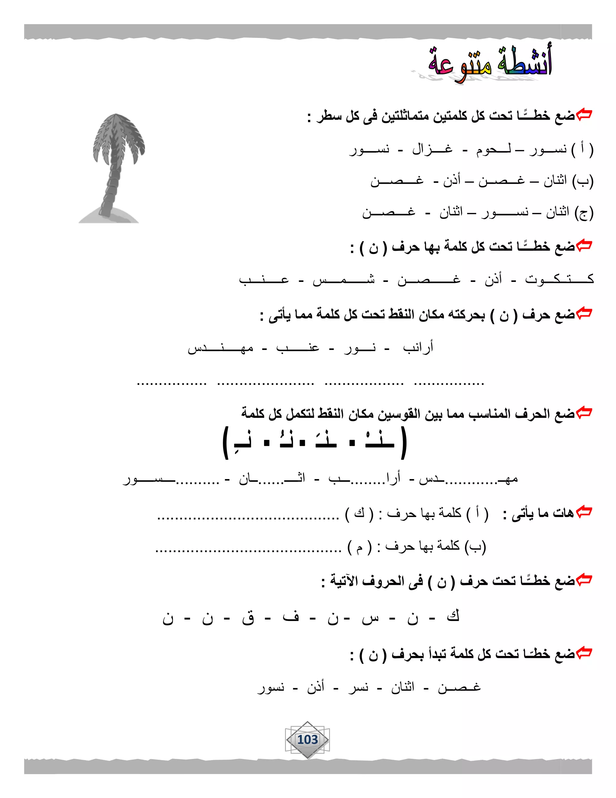 103
‫كلمت‬ ‫كل‬ ‫تحت‬ ‫ًّـا‬‫خطـــ‬ ‫ضع‬‫سطر‬ ‫كل‬ ‫فى‬ ‫متماثلتين‬ ‫ين‬:
(‫أ‬)‫نســـور‬–‫لـــحوم‬-‫غــــزال‬-‫نســــور‬
(‫ب‬)‫اثنان‬–‫غـــصــن‬–‫أذن‬-‫غــــصـــن‬
(‫ج‬)‫اثنان‬–‫نســــــور‬–‫اثنان‬-‫غــــصـــن‬
‫حرف‬ ‫بها‬ ‫كلمة‬ ‫كل‬ ‫تحت‬ ‫ًّـا‬‫خطـــ‬ ‫ضع‬(‫ن‬: )
‫كـــــتــكـــوت‬-‫أذن‬-‫غـــــــصـــن‬-‫ش‬‫ــــــمــــس‬-‫عـــــنـــب‬
‫حرف‬ ‫ضع‬(‫ن‬)‫يأتى‬ ‫مما‬ ‫كلمة‬ ‫كل‬ ‫تحت‬ ‫النقط‬ ‫مكان‬ ‫بحركته‬:
‫أرانب‬-‫نــــور‬-‫عنــــــب‬-‫مهـــــنــــدس‬
................ ...................... .................. ................
‫مكان‬ ‫القوسين‬ ‫بين‬ ‫مما‬ ‫المناسب‬ ‫الحرف‬ ‫ضع‬‫كلمة‬ ‫كل‬ ‫لتكمل‬ ‫النقط‬
‫مهــ‬............‫ــدس‬-‫أرا‬........‫ـــب‬-‫اثــــ‬......‫ــان‬-..........‫ــــســـــور‬
‫يأتى‬ ‫ما‬ ‫هات‬:(‫أ‬)‫حرف‬ ‫بها‬ ‫كلمة‬( :‫ك‬......................................... )
(‫ب‬)‫حرف‬ ‫بها‬ ‫كلمة‬:(‫م‬.......................................... )
‫حرف‬ ‫تحت‬ ‫ًّـا‬‫خطــ‬ ‫ضع‬(‫ن‬)‫اآلتية‬ ‫الحروف‬ ‫فى‬:
‫ك‬-‫ن‬-‫س‬-‫ن‬-‫ف‬-‫ق‬-‫ن‬-‫ن‬
‫بحرف‬ ‫تبدأ‬ ‫كلمة‬ ‫كل‬ ‫تحت‬ ‫ـا‬‫خطـ‬ ‫ضع‬(‫ن‬: )
‫غــصــن‬-‫اثنان‬-‫نسر‬-‫أذن‬-‫نسور‬
 