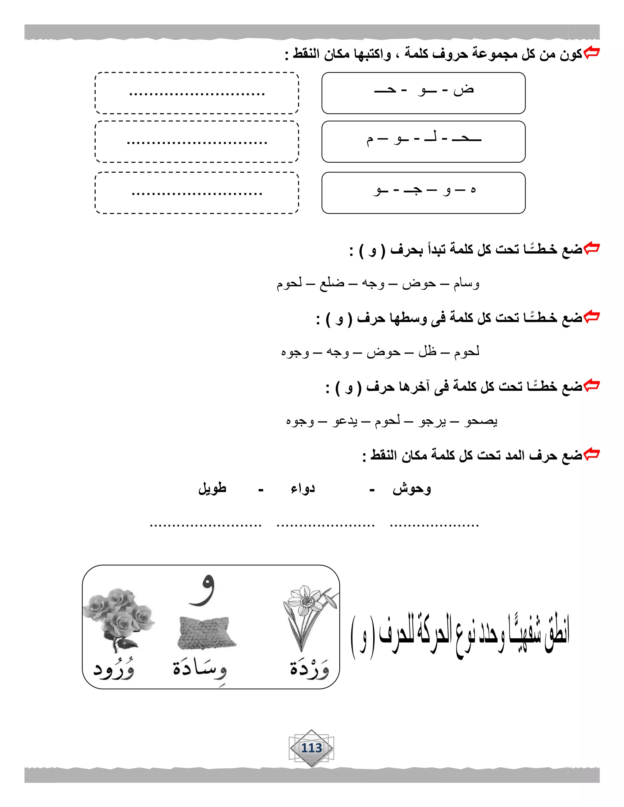 113
‫النقط‬ ‫مكان‬ ‫واكتبها‬ ، ‫كلمة‬ ‫حروف‬ ‫مجموعة‬ ‫كل‬ ‫من‬ ‫كون‬:
‫بحرف‬ ‫تبدأ‬ ‫كلمة‬ ‫كل‬ ‫تحت‬ ‫ًّـا‬‫خـطــ‬ ‫ضع‬(‫و‬: )
‫وسام‬–‫حوض‬–‫وجه‬–‫ضلع‬–‫لحوم‬
‫حرف‬ ‫وسطها‬ ‫فى‬ ‫كلمة‬ ‫كل‬ ‫تحت‬ ‫ًّـا‬‫خـطــ‬ ‫ضع‬(‫و‬: )
‫لحوم‬–‫ظل‬–‫حوض‬–‫وجه‬–‫وجوه‬
‫حرف‬ ‫آخرها‬ ‫فى‬ ‫كلمة‬ ‫كل‬ ‫تحت‬ ‫ًّـا‬‫خطــ‬ ‫ضع‬(‫و‬: )
‫يصحو‬–‫يرجو‬–‫لحوم‬–‫يدعو‬–‫وجوه‬
‫كل‬ ‫كل‬ ‫تحت‬ ‫المد‬ ‫حرف‬ ‫ضع‬‫النقط‬ ‫مكان‬ ‫مة‬:
‫وحوش‬-‫دواء‬-‫طويل‬
......................... ...................... ....................
‫ض‬-‫ـــو‬-‫حـــ‬
‫ـــحــ‬-‫لــ‬-‫ــو‬–‫م‬
‫ه‬–‫و‬–‫جــ‬-‫ــو‬
...........................
............................
..........................
 