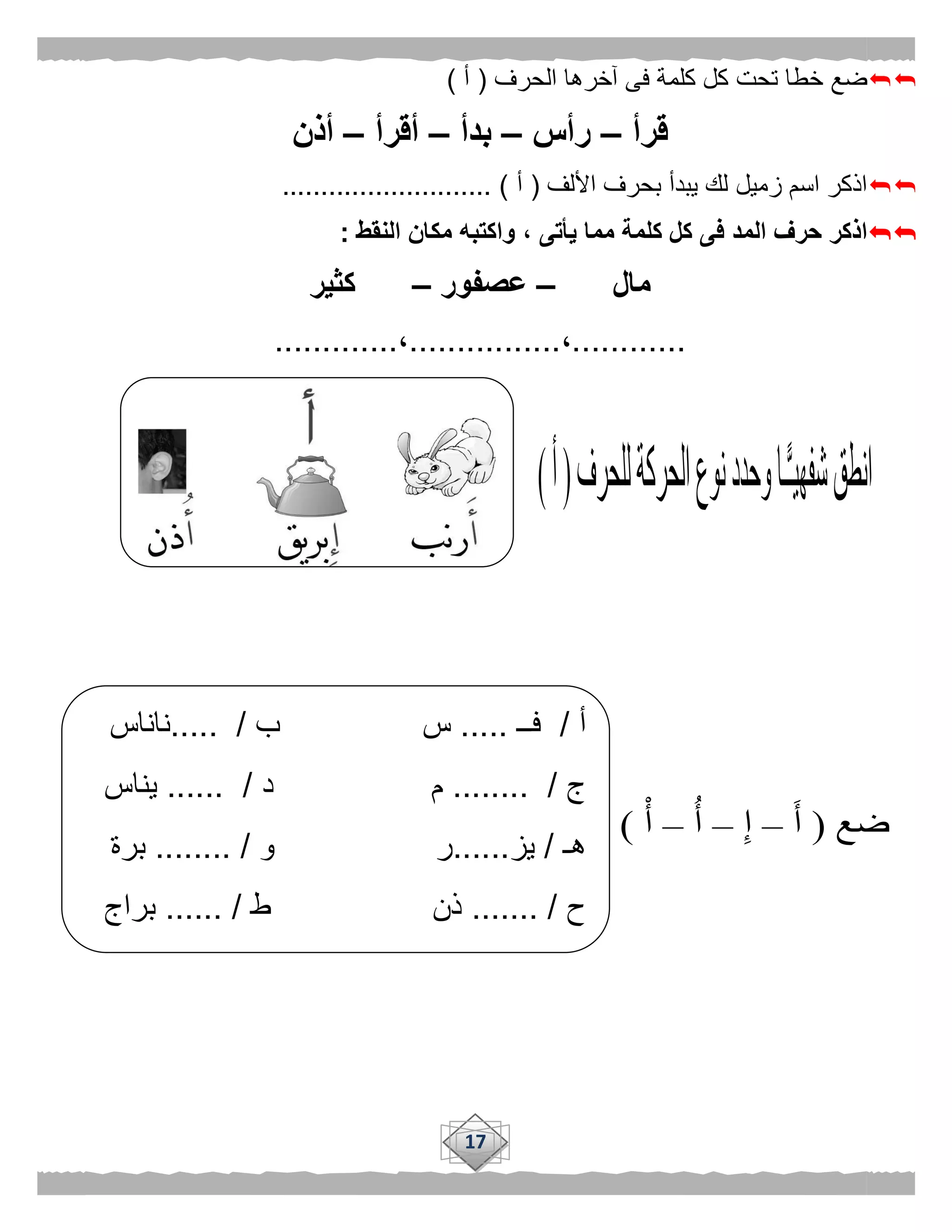 17
‫الحرف‬ ‫آخرها‬ ‫فى‬ ‫كلمة‬ ‫كل‬ ‫تحت‬ ‫خطا‬ ‫ضع‬(‫أ‬)
‫قرأ‬–‫رأس‬–‫بدأ‬–‫أقرأ‬–‫أذ‬‫ن‬
‫األلف‬ ‫بحرف‬ ‫يبدأ‬ ‫لك‬ ‫زميل‬ ‫اسم‬ ‫اذكر‬(‫أ‬........................... )
‫النقط‬ ‫مكان‬ ‫واكتبه‬ ، ‫يأتى‬ ‫مما‬ ‫كلمة‬ ‫كل‬ ‫فى‬ ‫المد‬ ‫حرف‬ ‫اذكر‬:
‫مال‬–‫عصفور‬–‫كثير‬
............،................،.............
‫أ‬/‫فــ‬.....‫ب‬ ‫س‬..... /‫ناناس‬
‫ج‬/........‫م‬‫د‬.... /..‫يناس‬
‫هـ‬/‫يز‬......‫ر‬‫و‬.. /......‫برة‬
‫ح‬.. /.....‫ذن‬‫ط‬...... /‫براج‬
 