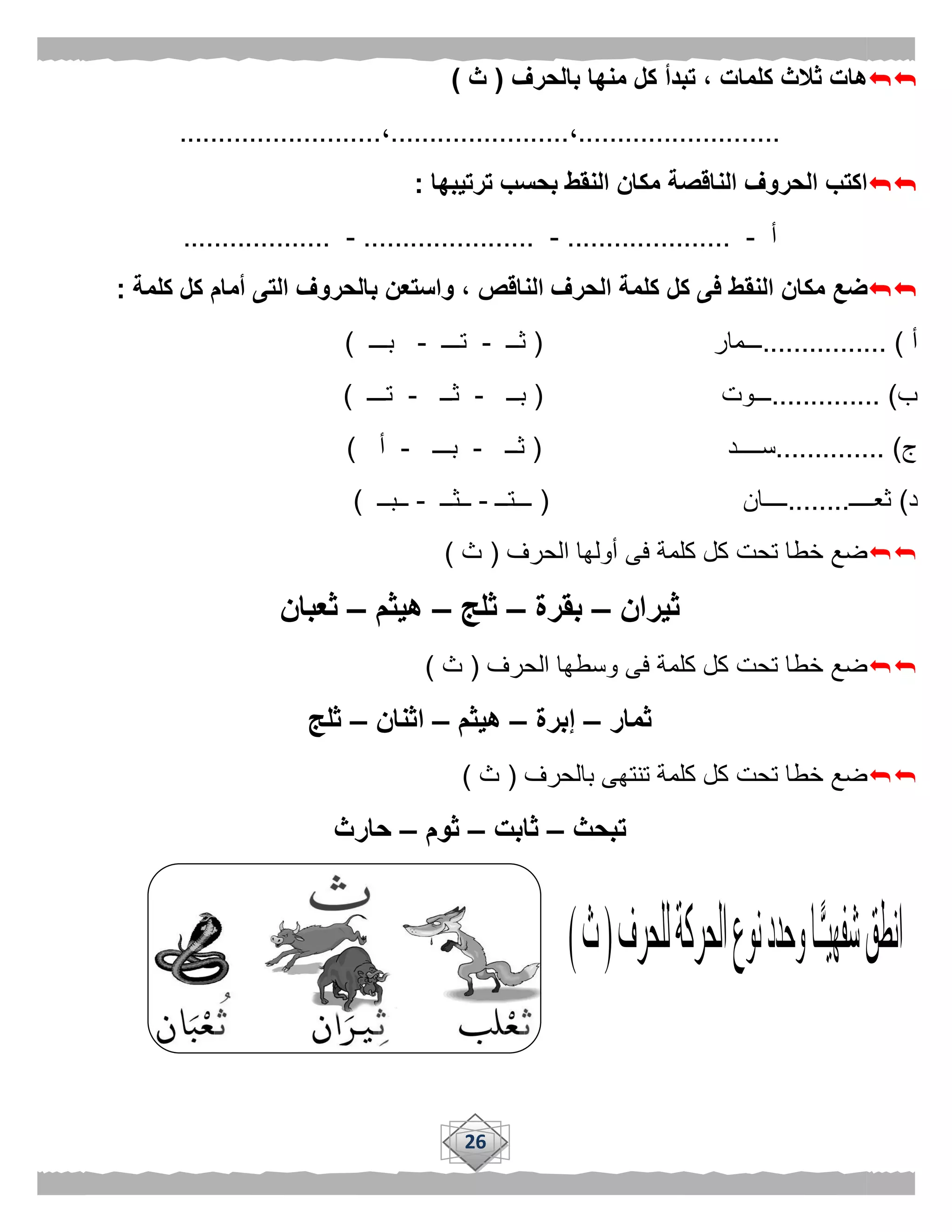 26
‫ثال‬ ‫هات‬‫بالحرف‬ ‫منها‬ ‫كل‬ ‫تبدأ‬ ، ‫كلمات‬ ‫ث‬(‫ث‬)
..........................،.......................،..........................
‫ترتيبها‬ ‫بحسب‬ ‫النقط‬ ‫مكان‬ ‫الناقصة‬ ‫الحروف‬ ‫اكتب‬:
‫أ‬-.....................-......................-...................
‫النق‬ ‫مكان‬ ‫ضع‬‫كلمة‬ ‫كل‬ ‫أمام‬ ‫التى‬ ‫بالحروف‬ ‫واستعن‬ ، ‫الناقص‬ ‫الحرف‬ ‫كلمة‬ ‫كل‬ ‫فى‬ ‫ط‬:
‫أ‬................ )‫ـــمار‬(‫ثــ‬-‫تـــ‬-‫بـــ‬)
‫ب‬.............. )‫ـــوت‬(‫بــ‬-‫ثــ‬-‫تـــ‬)
‫ج‬.............. )‫ســــد‬(‫ثــ‬-‫بـــ‬-‫أ‬)
‫د‬)‫ثعــــ‬........‫ــــان‬(‫ـــتــ‬-‫ــثــ‬-‫ــبــ‬)
‫الحرف‬ ‫أولها‬ ‫فى‬ ‫كلمة‬ ‫كل‬ ‫تحت‬ ‫خطا‬ ‫ضع‬(‫ث‬)
‫ثيران‬–‫بقرة‬–‫ثلج‬–‫هيثم‬–‫ثعبان‬
‫الحرف‬ ‫وسطها‬ ‫فى‬ ‫كلمة‬ ‫كل‬ ‫تحت‬ ‫خطا‬ ‫ضع‬(‫ث‬)
‫ثمار‬–‫إبرة‬–‫هيثم‬–‫اث‬‫نان‬–‫ثلج‬
‫بالحرف‬ ‫تنتهى‬ ‫كلمة‬ ‫كل‬ ‫تحت‬ ‫خطا‬ ‫ضع‬(‫ث‬)
‫تبحث‬–‫ثابت‬–‫ثوم‬–‫حارث‬
 