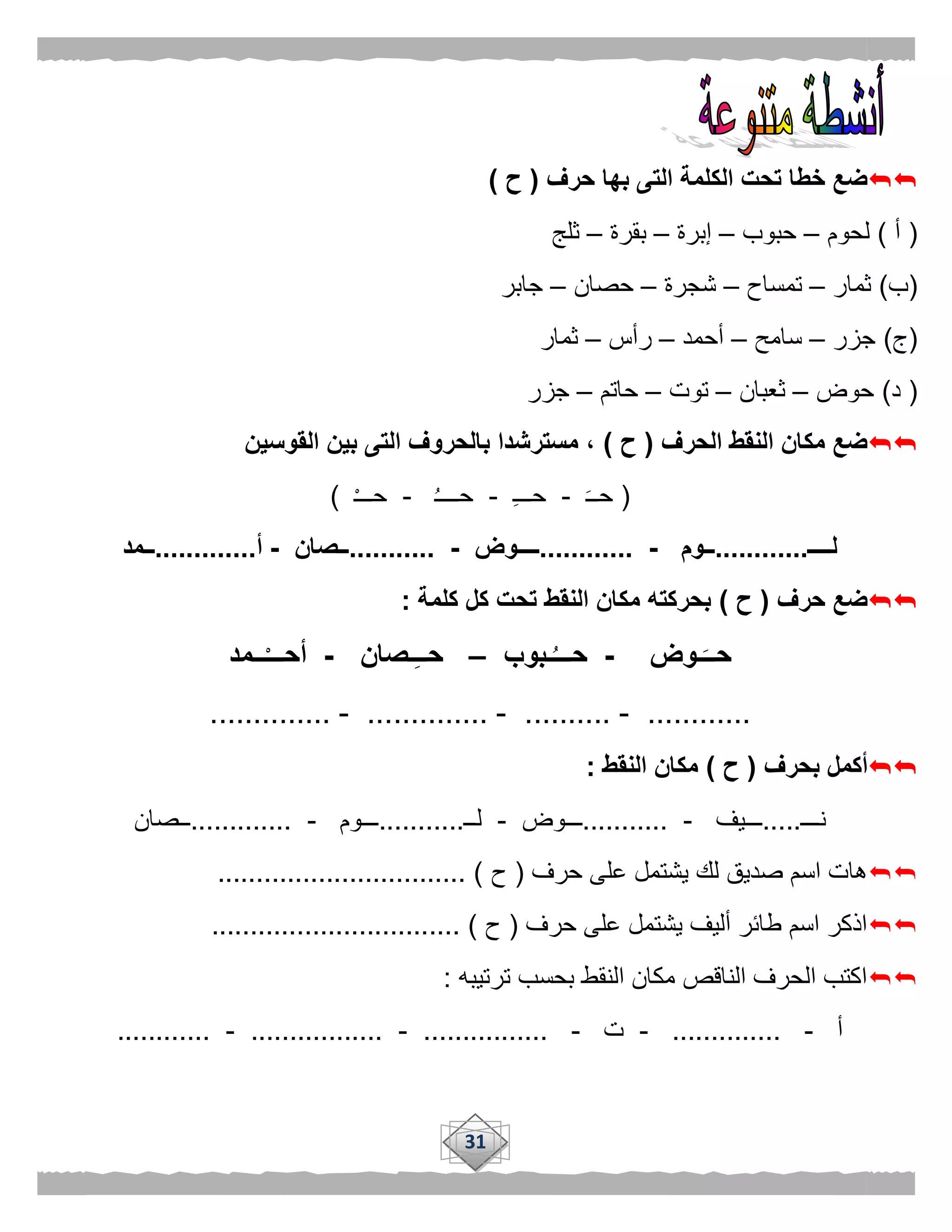 31
‫الك‬ ‫تحت‬ ‫خطا‬ ‫ضع‬‫حرف‬ ‫بها‬ ‫التى‬ ‫لمة‬(‫ح‬)
(‫أ‬)‫لحوم‬–‫حبوب‬–‫إبرة‬–‫بقرة‬–‫ثلج‬
(‫ب‬)‫ثمار‬–‫تمساح‬–‫شجرة‬–‫حصان‬–‫جابر‬
(‫ج‬)‫جزر‬–‫سامح‬–‫أحمد‬–‫رأس‬–‫ثمار‬
(‫د‬)‫حوض‬–‫ثعبان‬–‫توت‬–‫حاتم‬–‫جزر‬
‫الحرف‬ ‫النقط‬ ‫مكان‬ ‫ضع‬(‫ح‬)‫القوسين‬ ‫بين‬ ‫التى‬ ‫بالحروف‬ ‫مسترشدا‬ ،
(‫حــ‬-‫حـــ‬-ُ‫ـ‬‫حـــ‬-ْ‫ـ‬‫حــ‬)
‫لــــ‬............‫ــوم‬-............‫ــــوض‬-...........‫ــصان‬-‫أ‬.............‫ــمد‬
‫حرف‬ ‫ضع‬(‫ح‬)‫كلمة‬ ‫كل‬ ‫تحت‬ ‫النقط‬ ‫مكان‬ ‫بحركته‬:
‫ـوض‬َ‫حــ‬-‫ـبوب‬ُ‫حـــ‬–‫ـصان‬ِ‫ـ‬‫حـ‬-‫ــمد‬ْ‫أحـــ‬
............-..........-..............-..............
‫بحرف‬ ‫أكمل‬(‫ح‬)‫النقط‬ ‫مكان‬:
‫نـــ‬.....‫ـــيف‬-...........‫ـــوض‬-‫لــ‬...........‫ـــوم‬-.............‫ــصان‬
‫حرف‬ ‫على‬ ‫يشتمل‬ ‫لك‬ ‫صديق‬ ‫اسم‬ ‫هات‬(‫ح‬................................ )
‫حرف‬ ‫على‬ ‫يشتمل‬ ‫أليف‬ ‫طائر‬ ‫اسم‬ ‫اذكر‬(‫ح‬.... )............................
‫ترتيبه‬ ‫بحسب‬ ‫النقط‬ ‫مكان‬ ‫الناقص‬ ‫الحرف‬ ‫اكتب‬:
‫أ‬-..............-‫ت‬-................-.................-............
 