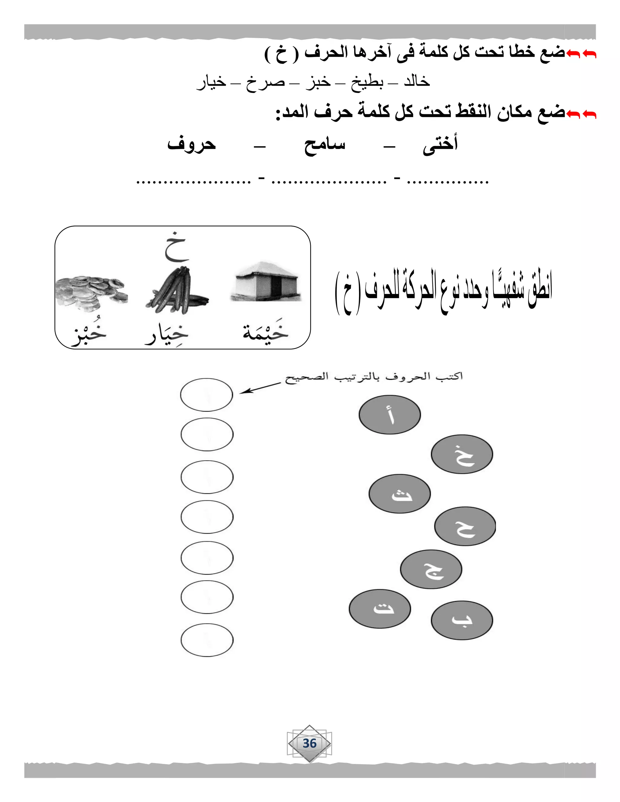 36
‫الحرف‬ ‫آخرها‬ ‫فى‬ ‫كلمة‬ ‫كل‬ ‫تحت‬ ‫خطا‬ ‫ضع‬(‫خ‬)
‫خالد‬–‫بطيخ‬–‫خبز‬–‫صرخ‬–‫خيار‬
‫المد‬ ‫حرف‬ ‫كلمة‬ ‫كل‬ ‫تحت‬ ‫النقط‬ ‫مكان‬ ‫ضع‬:
‫أختى‬–‫سامح‬–‫حروف‬
...............-.....................-.....................
 