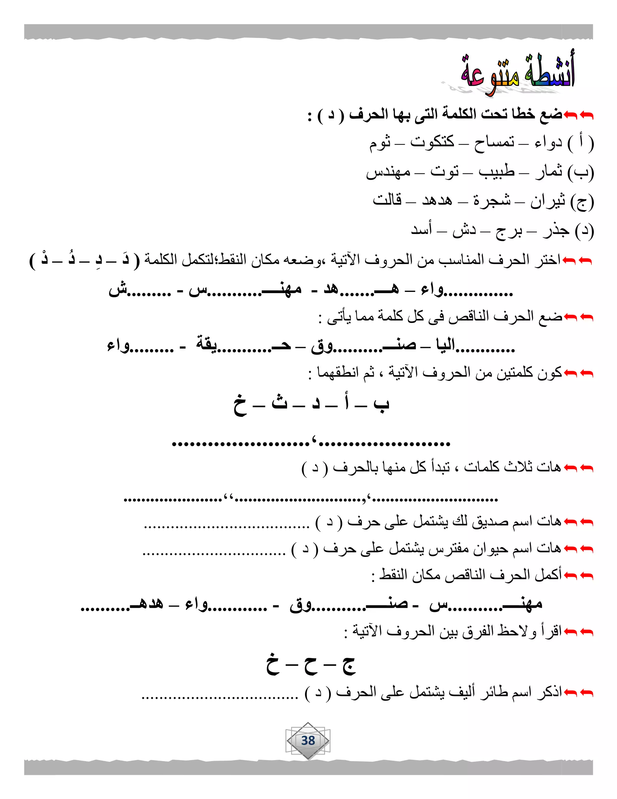 38
‫الحرف‬ ‫بها‬ ‫التى‬ ‫الكلمة‬ ‫تحت‬ ‫خطا‬ ‫ضع‬(‫د‬: )
(‫أ‬)‫دواء‬–‫تمساح‬–‫كتكوت‬–‫ثوم‬
(‫ب‬)‫ثمار‬–‫طبيب‬–‫توت‬–‫مهندس‬
(‫ج‬)‫ثيران‬–‫شجرة‬–‫هدهد‬–‫قالت‬
(‫د‬)‫جذر‬–‫برج‬–‫دش‬–‫أسد‬
‫ا‬ ‫اختر‬‫النقط؛‬ ‫مكان‬ ‫،وضعه‬ ‫اآلتية‬ ‫الحروف‬ ‫من‬ ‫المناسب‬ ‫لحرف‬‫الكلمة‬ ‫لتكمل‬(َ‫د‬–ِ‫د‬–ُ‫د‬–ْ‫د‬)
..............‫واء‬–‫هــــ‬.......‫هد‬-‫مهنــــ‬...........‫س‬-.........‫ش‬
‫يأتى‬ ‫مما‬ ‫كلمة‬ ‫كل‬ ‫فى‬ ‫الناقص‬ ‫الحرف‬ ‫ضع‬:
............‫اليا‬–‫صنـــ‬..........‫وق‬–‫حــ‬...........‫يقة‬-.........‫واء‬
‫انطقهما‬ ‫ثم‬ ، ‫اآلتية‬ ‫الحروف‬ ‫من‬ ‫كلمتين‬ ‫كون‬:
‫ب‬–‫أ‬–‫د‬–‫ث‬–‫خ‬
......................،.......................
‫بالحرف‬ ‫منها‬ ‫كل‬ ‫تبدأ‬ ، ‫كلمات‬ ‫ثالث‬ ‫هات‬(‫د‬)
............................،,............................،،......................
‫ا‬ ‫هات‬‫حرف‬ ‫على‬ ‫يشتمل‬ ‫لك‬ ‫صديق‬ ‫سم‬(‫د‬.................................... ).
‫ع‬ ‫يشتمل‬ ‫مفترس‬ ‫حيوان‬ ‫اسم‬ ‫هات‬‫حرف‬ ‫لى‬(‫د‬................................ )
‫النقط‬ ‫مكان‬ ‫الناقص‬ ‫الحرف‬ ‫أكمل‬:
‫مهنــــ‬...........‫س‬-‫صنـــــ‬...........‫وق‬-............‫واء‬–‫هدهــ‬..........
‫اآلتية‬ ‫الحروف‬ ‫بين‬ ‫الفرق‬ ‫والحظ‬ ‫اقرأ‬:
‫ج‬–‫ح‬–‫خ‬
‫طائ‬ ‫اسم‬ ‫اذكر‬‫الحرف‬ ‫على‬ ‫يشتمل‬ ‫أليف‬ ‫ر‬(‫د‬)...................................
 
