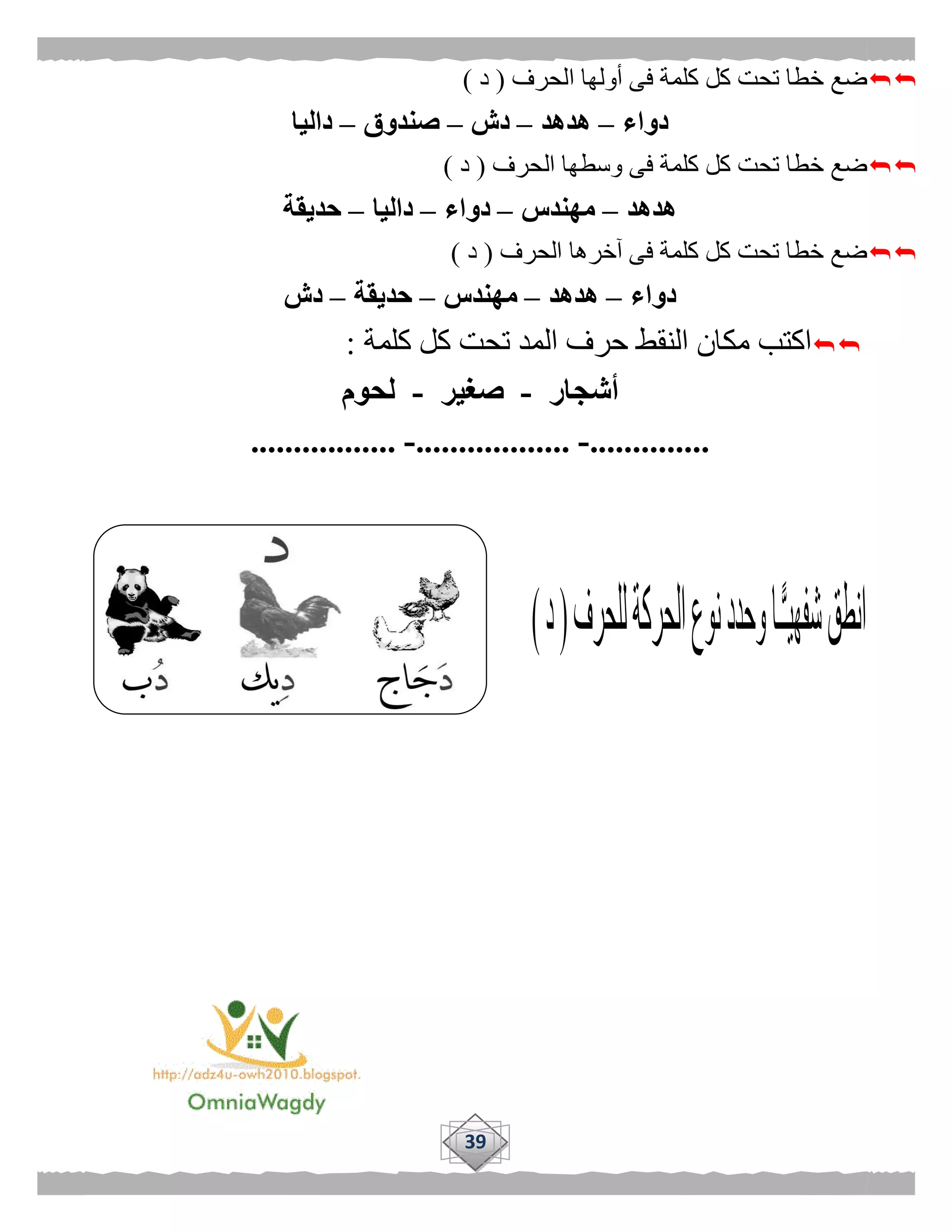 39
‫الحرف‬ ‫أولها‬ ‫فى‬ ‫كلمة‬ ‫كل‬ ‫تحت‬ ‫خطا‬ ‫ضع‬(‫د‬)
‫دواء‬–‫هدهد‬–‫دش‬–‫صندوق‬–‫داليا‬
‫الحرف‬ ‫وسطها‬ ‫فى‬ ‫كلمة‬ ‫كل‬ ‫تحت‬ ‫خطا‬ ‫ضع‬(‫د‬)
‫هدهد‬–‫مهندس‬–‫دواء‬–‫داليا‬–‫حديقة‬
‫الحر‬ ‫آخرها‬ ‫فى‬ ‫كلمة‬ ‫كل‬ ‫تحت‬ ‫خطا‬ ‫ضع‬‫ف‬(‫د‬)
‫دواء‬–‫هدهد‬–‫مهندس‬–‫حديقة‬–‫دش‬
‫كلمة‬ ‫كل‬ ‫تحت‬ ‫المد‬ ‫حرف‬ ‫النقط‬ ‫مكان‬ ‫اكتب‬:
‫أشجار‬-‫صغير‬-‫لحوم‬
..............-..................-.................
 