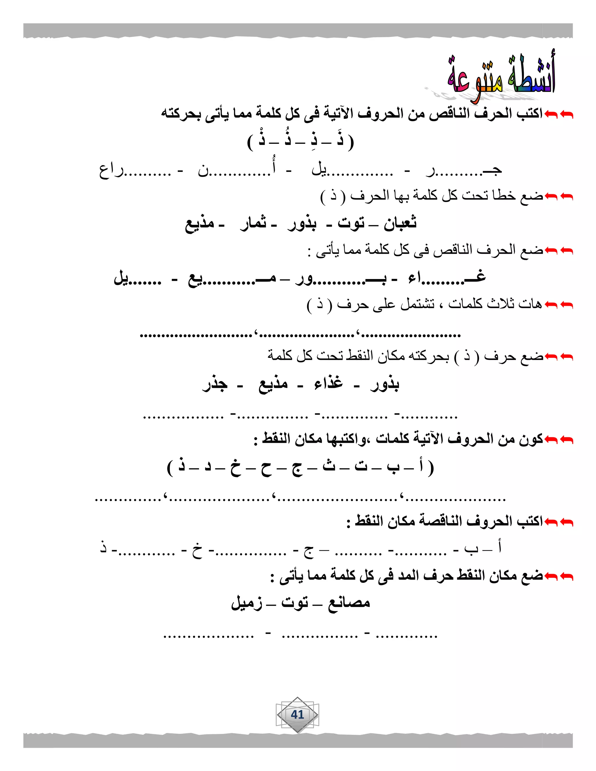 41
‫بحر‬ ‫يأتى‬ ‫مما‬ ‫كلمة‬ ‫كل‬ ‫فى‬ ‫اآلتية‬ ‫الحروف‬ ‫من‬ ‫الناقص‬ ‫الحرف‬ ‫اكتب‬‫كته‬
(َ‫ذ‬–ِ‫ذ‬–ُ‫ذ‬–ْ‫ذ‬)
‫جــ‬..........‫ر‬-..............‫يل‬-‫أ‬.............‫ن‬-..........‫راع‬
‫الحرف‬ ‫بها‬ ‫كلمة‬ ‫كل‬ ‫تحت‬ ‫خطا‬ ‫ضع‬(‫ذ‬)
‫ثعبان‬–‫توت‬-‫بذور‬-‫ثمار‬-‫مذيع‬
‫يأتى‬ ‫مما‬ ‫كلمة‬ ‫كل‬ ‫فى‬ ‫الناقص‬ ‫الحرف‬ ‫ضع‬:
‫غـــ‬.........‫اء‬-‫بــــ‬...........‫ور‬–‫مـــ‬...........‫يع‬-.......‫يل‬
‫حرف‬ ‫على‬ ‫تشتمل‬ ، ‫كلمات‬ ‫ثالث‬ ‫هات‬(‫ذ‬)
.......................،......................،..........................
‫حرف‬ ‫ضع‬(‫ذ‬)‫كلمة‬ ‫كل‬ ‫تحت‬ ‫النقط‬ ‫مكان‬ ‫بحركته‬
‫بذور‬-‫غذاء‬-‫مذيع‬-‫جذر‬
............-..............-...............-.................
‫النقط‬ ‫مكان‬ ‫،واكتبها‬ ‫كلمات‬ ‫اآلتية‬ ‫الحروف‬ ‫من‬ ‫كون‬:
(‫أ‬–‫ب‬–‫ت‬–‫ث‬–‫ج‬–‫ح‬–‫خ‬–‫د‬–‫ذ‬)
.....................،.........................،.....................،..............
‫النقط‬ ‫مكان‬ ‫الناقصة‬ ‫الحروف‬ ‫اكتب‬:
‫أ‬–‫ب‬-...........-..........–‫ج‬-...............-‫خ‬-............-‫ذ‬
‫يأتى‬ ‫مما‬ ‫كلمة‬ ‫كل‬ ‫فى‬ ‫المد‬ ‫حرف‬ ‫النقط‬ ‫مكان‬ ‫ضع‬:
‫مصانع‬–‫توت‬–‫زميل‬
.............-................-...................
 