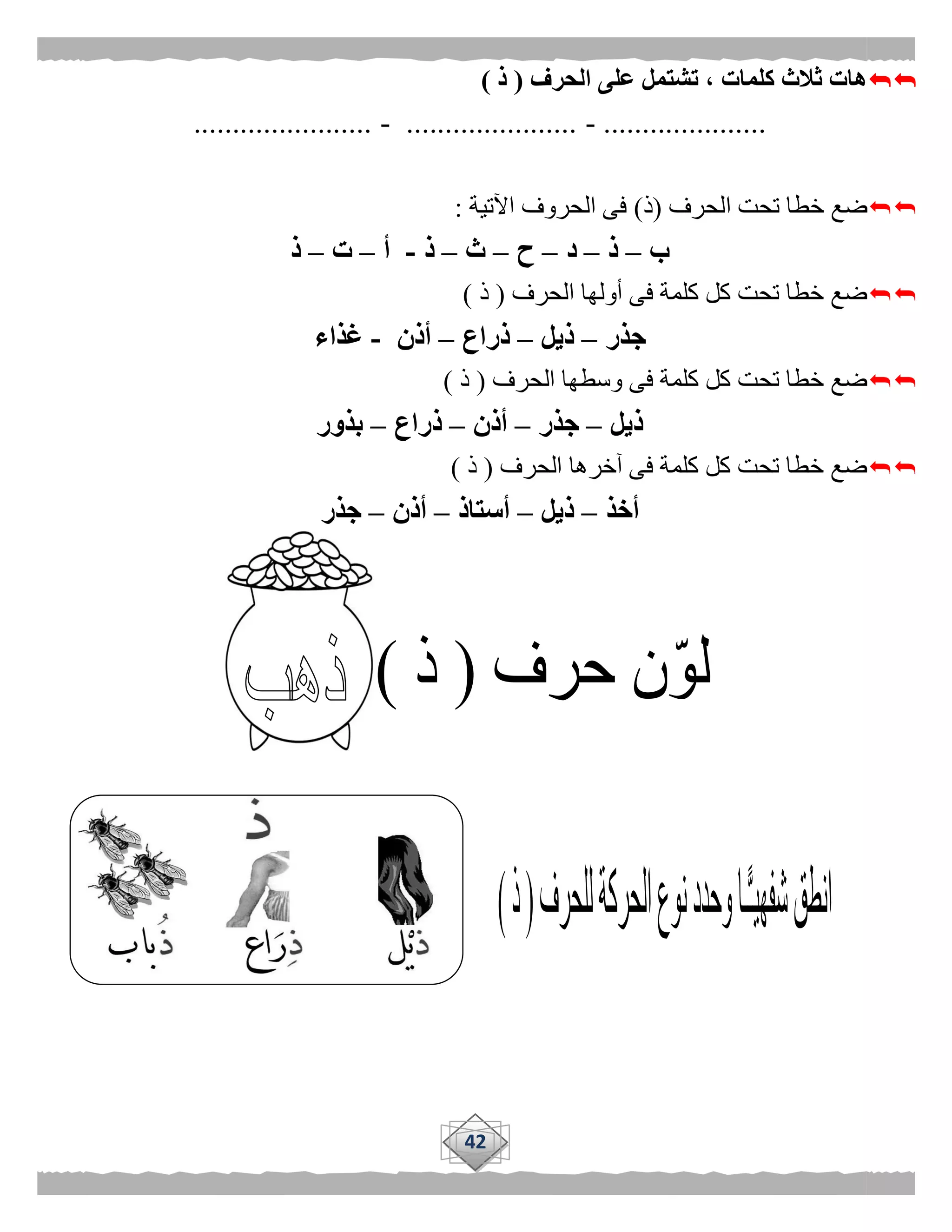 42
‫الحرف‬ ‫على‬ ‫تشتمل‬ ، ‫كلمات‬ ‫ثالث‬ ‫هات‬(‫ذ‬)
.....................-......................-.......................
‫الحرف‬ ‫تحت‬ ‫خطا‬ ‫ضع‬(‫ذ‬)‫اآلتية‬ ‫الحروف‬ ‫فى‬:
‫ب‬–‫ذ‬–‫د‬–‫ح‬–‫ث‬–‫ذ‬-‫أ‬–‫ت‬–‫ذ‬
‫الحرف‬ ‫أولها‬ ‫فى‬ ‫كلمة‬ ‫كل‬ ‫تحت‬ ‫خطا‬ ‫ضع‬(‫ذ‬)
‫جذر‬–‫ذيل‬–‫ذراع‬–‫أذن‬-‫غذاء‬
‫الحرف‬ ‫وسطها‬ ‫فى‬ ‫كلمة‬ ‫كل‬ ‫تحت‬ ‫خطا‬ ‫ضع‬(‫ذ‬)
‫ذيل‬–‫جذر‬–‫أذن‬–‫ذراع‬–‫بذور‬
‫الحرف‬ ‫آخرها‬ ‫فى‬ ‫كلمة‬ ‫كل‬ ‫تحت‬ ‫خطا‬ ‫ضع‬(‫ذ‬)
‫أخذ‬–‫ذيل‬–‫أستاذ‬–‫أذن‬–‫جذر‬
 