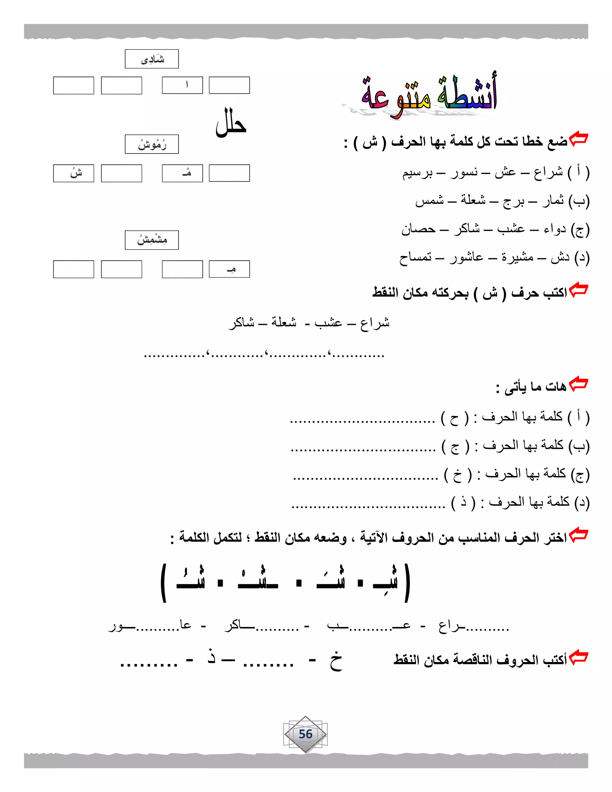 56
‫الحرف‬ ‫بها‬ ‫كلمة‬ ‫كل‬ ‫تحت‬ ‫خطا‬ ‫ضع‬(‫ش‬: )
(‫أ‬)‫شراع‬–‫عش‬–‫نسور‬–‫برسيم‬
(‫ب‬)‫ثمار‬–‫برج‬–‫شعلة‬–‫شمس‬
(‫ج‬)‫دواء‬–‫عشب‬–‫شاكر‬–‫حصان‬
(‫د‬)‫دش‬–‫مشيرة‬–‫عاشور‬–‫تمساح‬
‫حرف‬ ‫اكتب‬(‫ش‬)‫النقط‬ ‫مكان‬ ‫بحركته‬
‫شراع‬–‫عشب‬-‫شعلة‬–‫شاكر‬
............،.............،............،..............
‫يأتى‬ ‫ما‬ ‫هات‬:
(‫أ‬)‫الحرف‬ ‫بها‬ ‫كلمة‬( :‫ح‬................................. )
(‫ب‬)‫الحرف‬ ‫بها‬ ‫كلمة‬( :‫ج‬................................. )
(‫ج‬)‫الحرف‬ ‫بها‬ ‫كلمة‬( :‫خ‬................................. )
(‫د‬)‫الحرف‬ ‫بها‬ ‫كلمة‬( :‫ذ‬................................... )
‫الكلمة‬ ‫لتكمل‬ ‫؛‬ ‫النقط‬ ‫مكان‬ ‫وضعه‬ ، ‫اآلتية‬ ‫الحروف‬ ‫من‬ ‫المناسب‬ ‫الحرف‬ ‫اختر‬:
..........‫ــراع‬-‫عـــ‬..........‫ـــ‬‫ب‬-..........‫ــــاكر‬-‫عا‬..........‫ــــور‬
‫النقط‬ ‫مكان‬ ‫الناقصة‬ ‫الحروف‬ ‫أكتب‬‫خ‬-........–‫ذ‬-.........
 