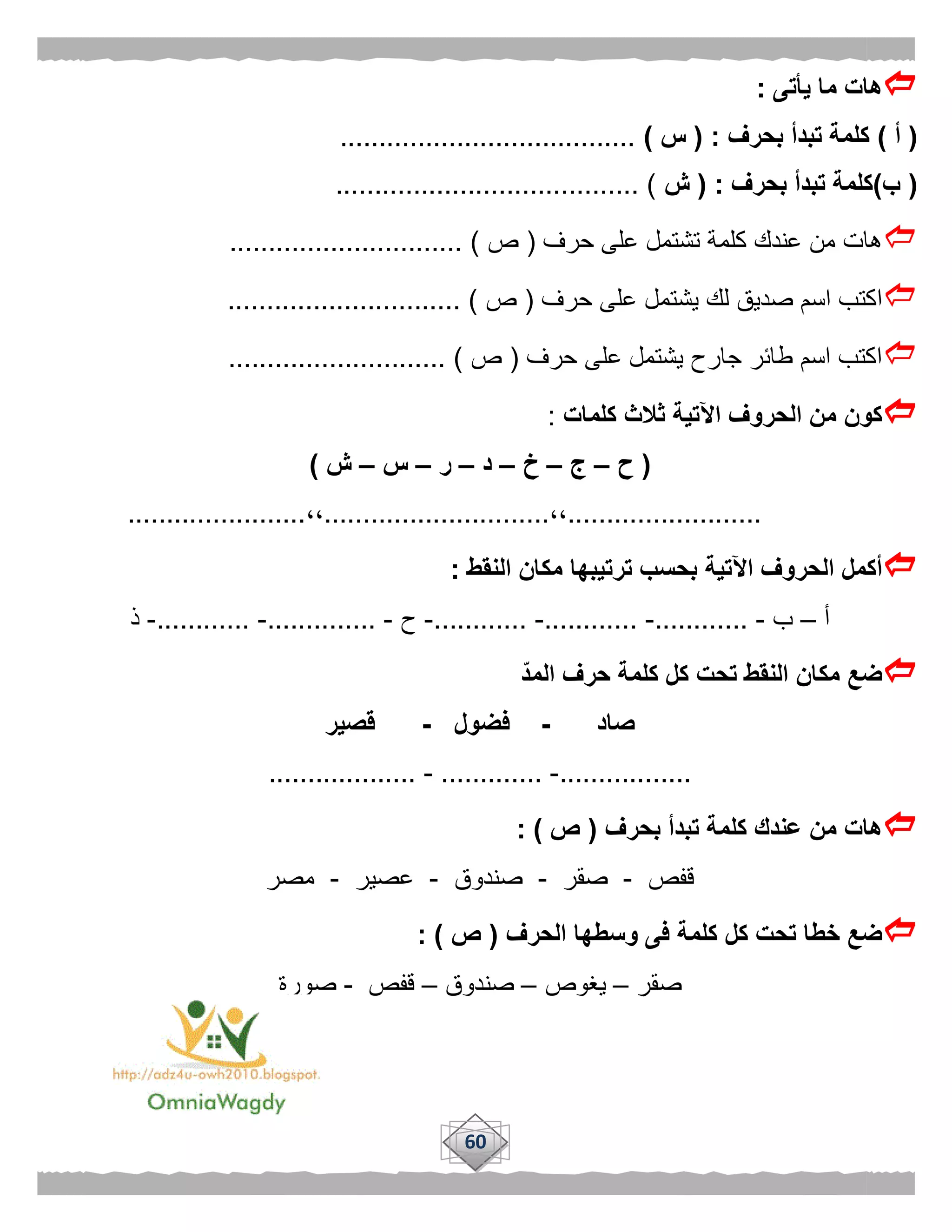 60
‫يأتى‬ ‫ما‬ ‫هات‬:
(‫أ‬)‫بحرف‬ ‫تبدأ‬ ‫كلمة‬( :‫س‬)......................................
(‫ب‬)‫بحرف‬ ‫تبدأ‬ ‫كلمة‬( :‫ش‬....................................... )
‫حرف‬ ‫على‬ ‫تشتمل‬ ‫كلمة‬ ‫عندك‬ ‫من‬ ‫هات‬(‫ص‬.............................. )
‫يش‬ ‫لك‬ ‫صديق‬ ‫اسم‬ ‫اكتب‬‫حرف‬ ‫على‬ ‫تمل‬(‫ص‬.............................. )
‫حرف‬ ‫على‬ ‫يشتمل‬ ‫جارح‬ ‫طائر‬ ‫اسم‬ ‫اكتب‬(‫ص‬............................ )
‫كلمات‬ ‫ثالث‬ ‫اآلتية‬ ‫الحروف‬ ‫من‬ ‫كون‬:
(‫ح‬–‫ج‬–‫خ‬–‫د‬–‫ر‬–‫س‬–‫ش‬)
.........................،،.............................،،.......................
‫النقط‬ ‫مكان‬ ‫ترتيبها‬ ‫بحسب‬ ‫اآلتية‬ ‫الحروف‬ ‫أكمل‬:
‫أ‬–‫ب‬-............-............-............-‫ح‬-..............-............-‫ذ‬
‫المد‬ ‫حرف‬ ‫كلمة‬ ‫كل‬ ‫تحت‬ ‫النقط‬ ‫مكان‬ ‫ضع‬
‫صاد‬-‫فضول‬-‫قصير‬
.................-.............-...................
‫بحرف‬ ‫تبدأ‬ ‫كلمة‬ ‫عندك‬ ‫من‬ ‫هات‬(‫ص‬: )
‫قفص‬-‫صقر‬-‫صندوق‬-‫عصير‬-‫مصر‬
‫الحرف‬ ‫وسطها‬ ‫فى‬ ‫كلمة‬ ‫كل‬ ‫تحت‬ ‫خطا‬ ‫ضع‬(‫ص‬: )
‫صقر‬–‫يغوص‬–‫صندوق‬–‫قفص‬-‫صورة‬
 