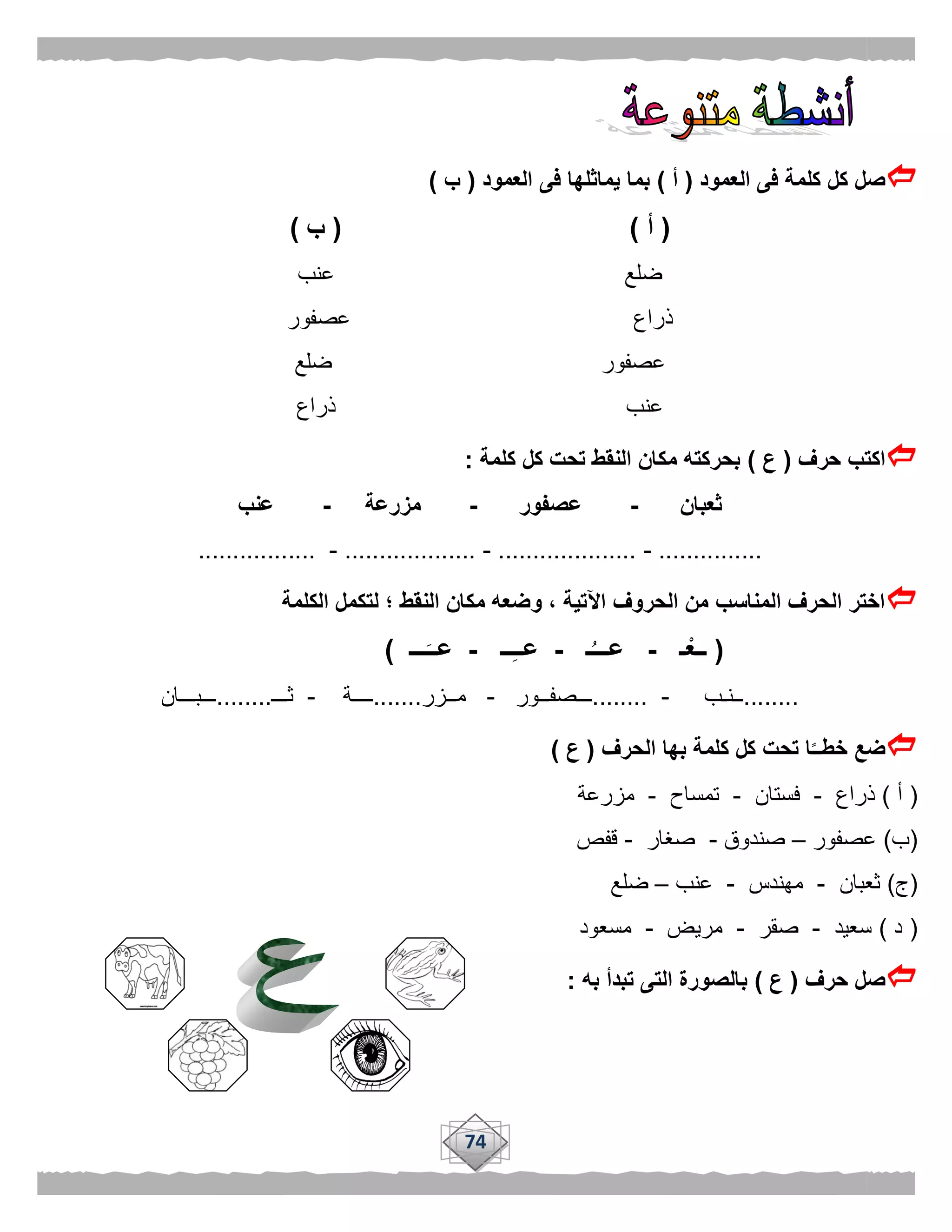 74
‫العمود‬ ‫فى‬ ‫كلمة‬ ‫كل‬ ‫صل‬(‫أ‬)‫العمود‬ ‫فى‬ ‫يماثلها‬ ‫بما‬(‫ب‬)
(‫أ‬( )‫ب‬)
‫عنب‬ ‫ضلع‬
‫عصفور‬ ‫ذراع‬
‫ضلع‬ ‫عصفور‬
‫ذراع‬ ‫عنب‬
‫حرف‬ ‫اكتب‬(‫ع‬)‫كلمة‬ ‫كل‬ ‫تحت‬ ‫النقط‬ ‫مكان‬ ‫بحركته‬:
‫ثعبان‬-‫عصفور‬-‫مزرعة‬-‫عنب‬
...............-....................-...................-.................
‫الكلمة‬ ‫لتكمل‬ ‫؛‬ ‫النقط‬ ‫مكان‬ ‫وضعه‬ ، ‫اآلتية‬ ‫الحروف‬ ‫من‬ ‫المناسب‬ ‫الحرف‬ ‫اختر‬
(‫ـ‬ْ‫ــع‬-‫ـ‬ُ‫عـــ‬-‫ــ‬ِ‫ـ‬‫عـ‬-‫ـــ‬َ‫عــ‬)
........‫ــنـب‬-........‫ـــصفــور‬-‫مــزر‬.......‫ــــة‬-‫ثـــ‬........‫ـــبـــان‬
‫الحرف‬ ‫بها‬ ‫كلمة‬ ‫كل‬ ‫تحت‬ ‫ا‬ًّ‫خطــ‬ ‫ضع‬(‫ع‬)
(‫أ‬)‫ذراع‬-‫فستان‬-‫تمساح‬-‫مزرعة‬
(‫ب‬)‫عصفور‬–‫صندوق‬-‫صغار‬-‫قفص‬
(‫ج‬)‫ثعبان‬-‫مهندس‬-‫عنب‬–‫ضلع‬
(‫د‬)‫سعيد‬-‫صقر‬-‫مريض‬-‫مسعود‬
‫حرف‬ ‫صل‬(‫ع‬)‫به‬ ‫تبدأ‬ ‫التى‬ ‫بالصورة‬:
 