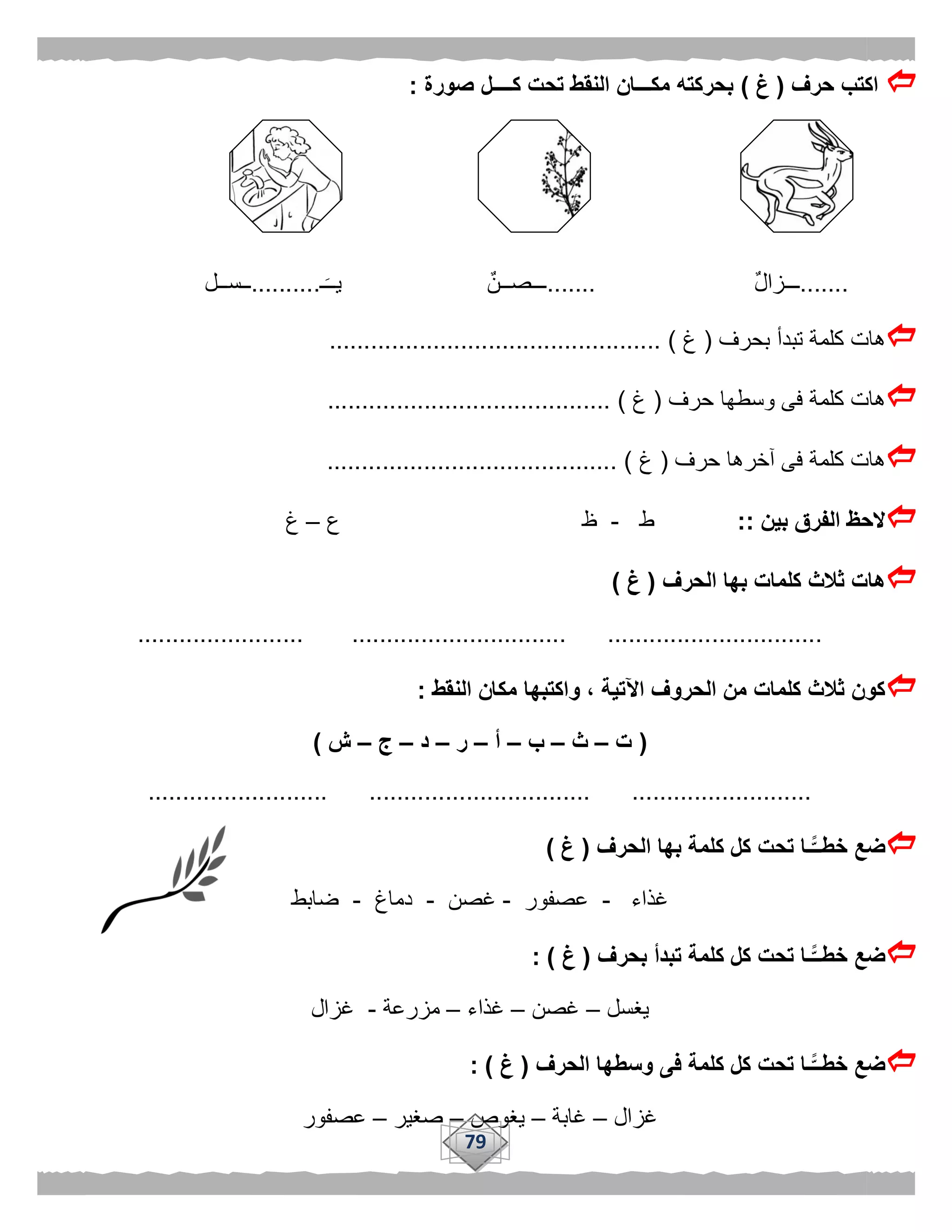 79
‫حرف‬ ‫اكتب‬(‫غ‬)‫صورة‬ ‫كــــل‬ ‫تحت‬ ‫النقط‬ ‫مكـــان‬ ‫بحركته‬:
.......ٌ‫ل‬‫ـــزا‬.......‫ـ‬‫يــ‬ ٌ‫ـــصــن‬..........‫ــســل‬
‫بحرف‬ ‫تبدأ‬ ‫كلمة‬ ‫هات‬(‫غ‬................................................ )
‫وسط‬ ‫فى‬ ‫كلمة‬ ‫هات‬‫حرف‬ ‫ها‬(‫غ‬......................................... )
‫حرف‬ ‫آخرها‬ ‫فى‬ ‫كلمة‬ ‫هات‬(‫غ‬.......................................... )
‫بين‬ ‫الفرق‬ ‫الحظ‬::‫ط‬-‫ع‬ ‫ظ‬–‫غ‬
‫الحرف‬ ‫بها‬ ‫كلمات‬ ‫ثالث‬ ‫هات‬(‫غ‬)
........................................ ............................... ...............
‫النقط‬ ‫مكان‬ ‫واكتبها‬ ، ‫اآلتية‬ ‫الحروف‬ ‫من‬ ‫كلمات‬ ‫ثالث‬ ‫كون‬:
(‫ت‬–‫ث‬–‫ب‬–‫أ‬–‫ر‬–‫د‬–‫ج‬–‫ش‬)
.......... ................................ ..........................................
‫الحرف‬ ‫بها‬ ‫كلمة‬ ‫كل‬ ‫تحت‬ ‫ًّـا‬‫خطــ‬ ‫ضع‬(‫غ‬)
‫غذاء‬-‫عصفور‬-‫غصن‬-‫دماغ‬-‫ضابط‬
‫بحرف‬ ‫تبدأ‬ ‫كلمة‬ ‫كل‬ ‫تحت‬ ‫ًّـا‬‫خطــ‬ ‫ضع‬(‫غ‬: )
‫يغسل‬–‫غصن‬–‫غذاء‬–‫مزرعة‬-‫غزال‬
‫الحرف‬ ‫وسطها‬ ‫فى‬ ‫كلمة‬ ‫كل‬ ‫تحت‬ ‫ًّـا‬‫خطــ‬ ‫ضع‬(‫غ‬: )
‫غزال‬–‫غابة‬–‫يغوص‬–‫صغير‬–‫عصف‬‫ور‬
 