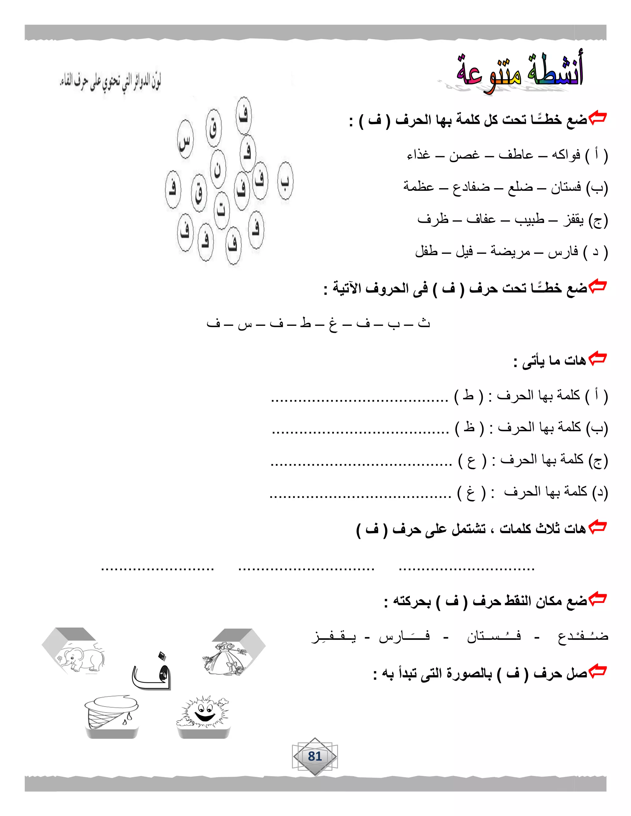 81
‫الحرف‬ ‫بها‬ ‫كلمة‬ ‫كل‬ ‫تحت‬ ‫ًّـا‬‫خطــ‬ ‫ضع‬(‫ف‬: )
(‫أ‬)‫فواكه‬–‫عاطف‬–‫غصن‬–‫غذاء‬
(‫ب‬)‫فستان‬–‫ضلع‬–‫ضفادع‬–‫عظمة‬
(‫ج‬)‫يقفز‬–‫طبيب‬–‫عفاف‬–‫ظرف‬
(‫د‬)‫فارس‬–‫مريضة‬–‫فيل‬–‫طفل‬
‫حرف‬ ‫تحت‬ ‫ًّـا‬‫خطــ‬ ‫ضع‬(‫ف‬)‫اآلتية‬ ‫الحروف‬ ‫فى‬:
‫ث‬–‫ب‬–‫ف‬–‫غ‬–‫ط‬–‫ف‬–‫س‬–‫ف‬
‫يأتى‬ ‫ما‬ ‫هات‬:
(‫أ‬)‫الحرف‬ ‫بها‬ ‫كلمة‬( :‫ط‬....................................... )
(‫ب‬)‫الحرف‬ ‫بها‬ ‫كلمة‬( :‫ظ‬....................................... )
(‫ج‬)‫الحرف‬ ‫بها‬ ‫كلمة‬( :‫ع‬........................................ )
(‫د‬)‫كلمة‬‫الحرف‬ ‫بها‬( :‫غ‬........................................ )
‫حرف‬ ‫على‬ ‫تشتمل‬ ، ‫كلمات‬ ‫ثالث‬ ‫هات‬(‫ف‬)
......................... .............................. ..............................
‫حرف‬ ‫النقط‬ ‫مكان‬ ‫ضع‬(‫ف‬)‫بحركته‬:
‫ـدع‬ْ‫ـ‬‫ــف‬ُ‫ـ‬‫ض‬-ُ‫ـ‬‫فــ‬‫ــســتان‬-‫ــارس‬‫فــــ‬-‫ـز‬‫يــقــفــ‬
‫حرف‬ ‫صل‬(‫ف‬)‫به‬ ‫تبدأ‬ ‫التى‬ ‫بالصورة‬:
 