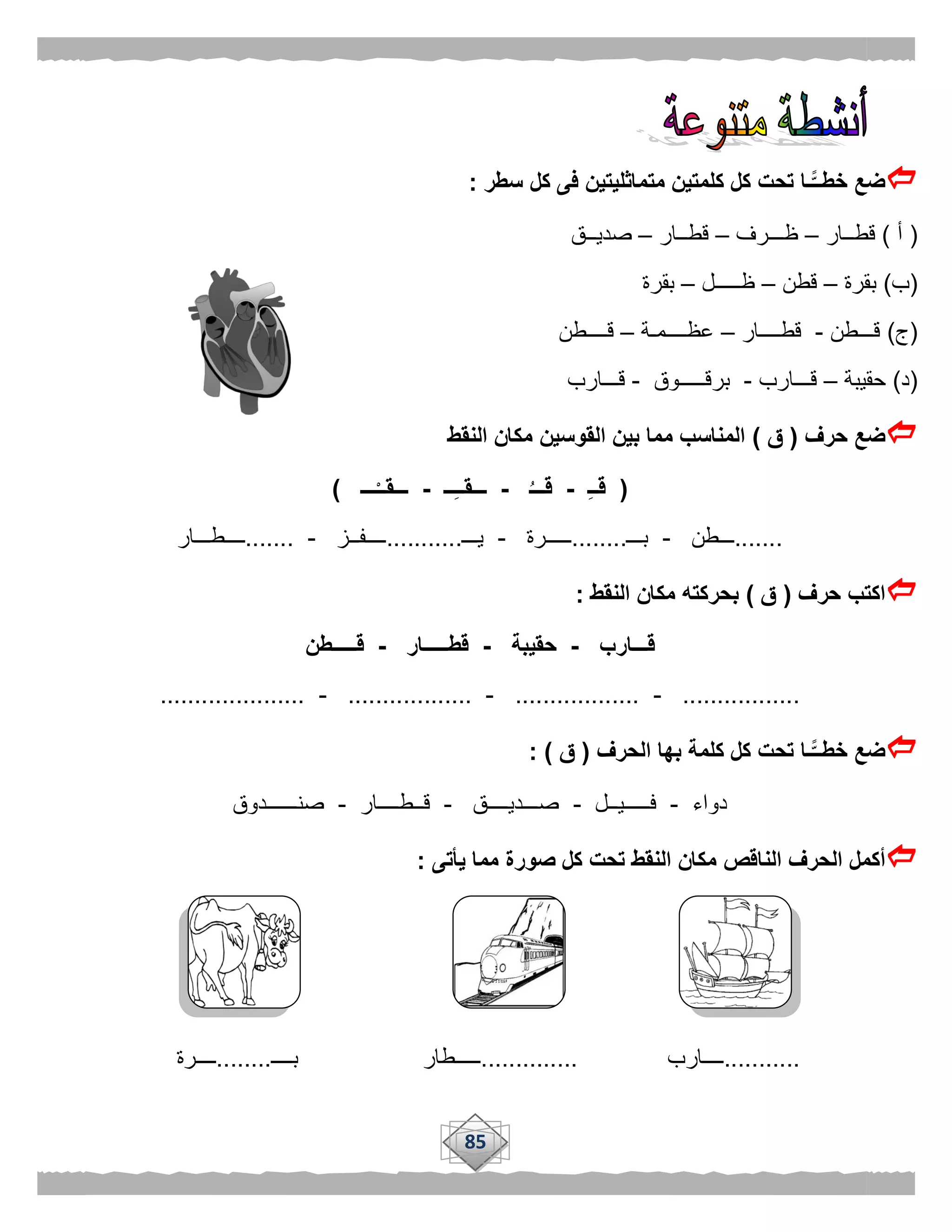 85
‫سطر‬ ‫كل‬ ‫فى‬ ‫متماثليتين‬ ‫كلمتين‬ ‫كل‬ ‫تحت‬ ‫ًّـا‬‫خطــ‬ ‫ضع‬:
(‫أ‬)‫قطــار‬–‫ظـــرف‬–‫قطــار‬–‫صديــق‬
(‫ب‬)‫بقرة‬–‫قطن‬–‫ظـــــل‬–‫بقرة‬
(‫ج‬)‫قـــطن‬-‫قطــــار‬–‫عظــــمـة‬–‫قــــطن‬
(‫د‬)‫حقيبة‬–‫قـــارب‬-‫برقـــــوق‬-‫قـــارب‬
‫حرف‬ ‫ضع‬(‫ق‬)‫النقط‬ ‫مكان‬ ‫القوسين‬ ‫بين‬ ‫مما‬ ‫المناسب‬
(ِ‫ـ‬‫قـ‬-ُ‫قـــ‬-‫ــ‬ِ‫ـ‬‫ـــقـ‬-‫ـــ‬ْ‫ـــقــ‬)
.......‫ـــطن‬-‫بـــ‬........‫ـــــرة‬-‫يـــ‬...........‫ــــفــز‬-.......‫ــــطـــار‬
‫حرف‬ ‫اكتب‬(‫ق‬)‫النقط‬ ‫مكان‬ ‫بحركته‬:
‫قـــارب‬-‫ح‬‫قيبة‬-‫قطـــــار‬-‫قـــــطن‬
.................-..................-..................-.....................
‫الحرف‬ ‫بها‬ ‫كلمة‬ ‫كل‬ ‫تحت‬ ‫ًّـا‬‫خطــ‬ ‫ضع‬(‫ق‬: )
‫دواء‬-‫فـــــيــل‬-‫صـــديــــق‬-‫قــطــــار‬-‫صنــــــدوق‬
‫النا‬ ‫الحرف‬ ‫أكمل‬‫يأتى‬ ‫مما‬ ‫صورة‬ ‫كل‬ ‫تحت‬ ‫النقط‬ ‫مكان‬ ‫قص‬:
...........‫ــــارب‬..............‫ـــــطار‬‫بــــ‬........‫ــــرة‬
 