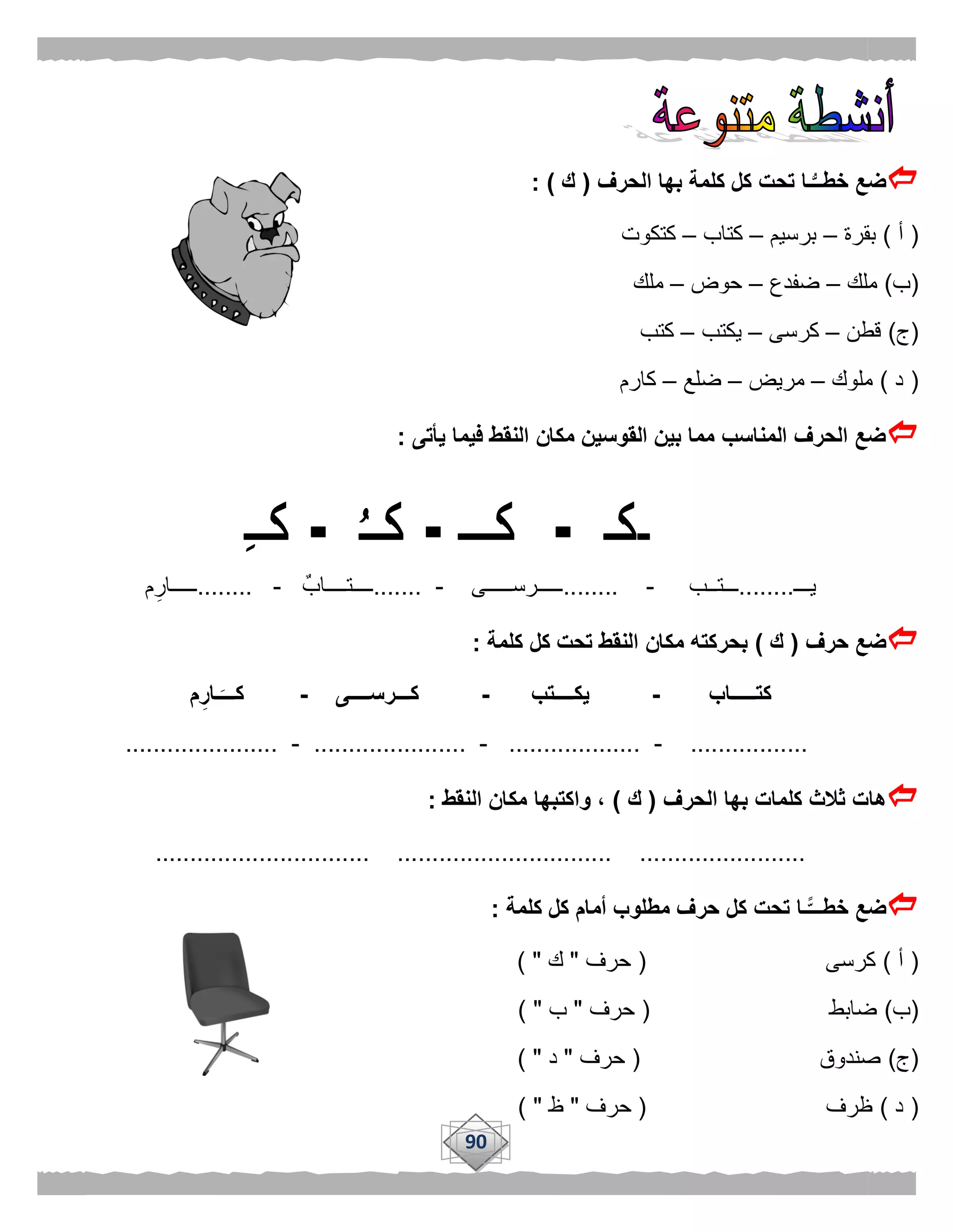 90
‫الحرف‬ ‫بها‬ ‫كلمة‬ ‫كل‬ ‫تحت‬ ‫ـا‬ُّ‫خطــ‬ ‫ضع‬(‫ك‬: )
(‫أ‬)‫بقرة‬–‫برسيم‬–‫كتاب‬–‫كتكوت‬
(‫ب‬)‫ملك‬–‫ضفدع‬–‫حوض‬–‫ملك‬
(‫ج‬)‫قطن‬–‫كرسى‬–‫يكتب‬–‫كتب‬
(‫د‬)‫ملوك‬–‫مريض‬–‫ضلع‬–‫كارم‬
‫يأتى‬ ‫فيما‬ ‫النقط‬ ‫مكان‬ ‫القوسين‬ ‫بين‬ ‫مما‬ ‫المناسب‬ ‫الحرف‬ ‫ضع‬:
‫يـــ‬........‫ـــتــب‬-........‫ـــــرســـــى‬-.......ٌ‫ــــتــــاب‬-........‫م‬‫ـــــار‬
‫حرف‬ ‫ضع‬(‫ك‬)‫كلمة‬ ‫كل‬ ‫تحت‬ ‫النقط‬ ‫مكان‬ ‫بحركته‬:
‫كتـــــاب‬-‫يكــــتب‬-‫كـــرســــى‬-‫م‬ِ‫ـار‬َ‫كـــ‬
.................-...................-......................-......................
‫الحرف‬ ‫بها‬ ‫كلمات‬ ‫ثالث‬ ‫هات‬(‫ك‬)‫النقط‬ ‫مكان‬ ‫واكتبها‬ ،:
............................... ............................... ........................
‫ك‬ ‫تحت‬ ‫ًّـا‬‫خطـــ‬ ‫ضع‬‫كلمة‬ ‫كل‬ ‫أمام‬ ‫مطلوب‬ ‫حرف‬ ‫ل‬:
(‫أ‬)‫كرسى‬(‫حرف‬"‫ك‬) "
(‫ب‬)‫ضابط‬(‫حرف‬"‫ب‬) "
(‫ج‬)‫صندوق‬(‫حرف‬"‫د‬) "
(‫د‬)‫ظرف‬(‫حرف‬"‫ظ‬) "
 