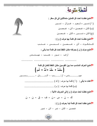 103
‫كلمت‬ ‫كل‬ ‫تحت‬ ‫ًّـا‬‫خطـــ‬ ‫ضع‬‫سطر‬ ‫كل‬ ‫فى‬ ‫متماثلتين‬ ‫ين‬:
(‫أ‬)‫نســـور‬–‫لـــحوم‬-‫غــــزال‬-‫نســــور‬
(‫ب‬)‫اثنان‬–‫غـــصــن‬–‫أذن‬-‫غــــصـــن‬
(‫ج‬)‫اثنان‬–‫نســــــور‬–‫اثنان‬-‫غــــصـــن‬
‫حرف‬ ‫بها‬ ‫كلمة‬ ‫كل‬ ‫تحت‬ ‫ًّـا‬‫خطـــ‬ ‫ضع‬(‫ن‬: )
‫كـــــتــكـــوت‬-‫أذن‬-‫غـــــــصـــن‬-‫ش‬‫ــــــمــــس‬-‫عـــــنـــب‬
‫حرف‬ ‫ضع‬(‫ن‬)‫يأتى‬ ‫مما‬ ‫كلمة‬ ‫كل‬ ‫تحت‬ ‫النقط‬ ‫مكان‬ ‫بحركته‬:
‫أرانب‬-‫نــــور‬-‫عنــــــب‬-‫مهـــــنــــدس‬
................ ...................... .................. ................
‫مكان‬ ‫القوسين‬ ‫بين‬ ‫مما‬ ‫المناسب‬ ‫الحرف‬ ‫ضع‬‫كلمة‬ ‫كل‬ ‫لتكمل‬ ‫النقط‬
‫مهــ‬............‫ــدس‬-‫أرا‬........‫ـــب‬-‫اثــــ‬......‫ــان‬-..........‫ــــســـــور‬
‫يأتى‬ ‫ما‬ ‫هات‬:(‫أ‬)‫حرف‬ ‫بها‬ ‫كلمة‬( :‫ك‬......................................... )
(‫ب‬)‫حرف‬ ‫بها‬ ‫كلمة‬:(‫م‬.......................................... )
‫حرف‬ ‫تحت‬ ‫ًّـا‬‫خطــ‬ ‫ضع‬(‫ن‬)‫اآلتية‬ ‫الحروف‬ ‫فى‬:
‫ك‬-‫ن‬-‫س‬-‫ن‬-‫ف‬-‫ق‬-‫ن‬-‫ن‬
‫بحرف‬ ‫تبدأ‬ ‫كلمة‬ ‫كل‬ ‫تحت‬ ‫ـا‬‫خطـ‬ ‫ضع‬(‫ن‬: )
‫غــصــن‬-‫اثنان‬-‫نسر‬-‫أذن‬-‫نسور‬
 