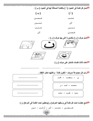 104
‫ك‬ ‫صل‬‫العمود‬ ‫فى‬ ‫كلمة‬ ‫ل‬(‫أ‬)‫العمود‬ ‫فى‬ ‫لها‬ ‫المماثلة‬ ‫بالكلمة‬(‫ب‬: )
(‫أ‬)(‫ب‬)
‫غــــصـــن‬ ‫عــنـــب‬
‫أذن‬‫نــســـــور‬
‫عــــنـــب‬ ‫نـــســـور‬
‫أذن‬ ‫غـــصـــن‬
‫حرف‬ ‫صل‬(‫ن‬)‫حرف‬ ‫بها‬ ‫التى‬ ‫بالصورة‬(‫ن‬: )
‫هات‬‫حرف‬ ‫على‬ ‫تشتمل‬ ‫كلمات‬ ‫ثالث‬(‫ن‬)
........................... ........................... .....................................
‫النقط‬ ‫مكان‬ ‫واكتبها‬ ، ‫كلمة‬ ‫لتكون‬ ‫؛‬ ‫حروف‬ ‫مجموعة‬ ‫كل‬ ‫رتب‬:
‫ت‬ ‫ًّـا‬‫خطـــ‬ ‫ضع‬‫الحرف‬ ‫وسطها‬ ‫فى‬ ‫كلمة‬ ‫كل‬ ‫حت‬(‫ن‬)‫ال‬ ‫تحت‬ ‫وخطين‬‫آخرها‬ ‫فى‬ ‫كلمة‬(‫ن‬: )
‫غــــــصـــن‬-‫عــنـــب‬-‫أذن‬-‫أرانـــب‬-‫نـــور‬
‫ن‬-‫ــــصـــ‬-‫غــــ‬
‫ـــســــ‬-‫نــــ‬-‫ر‬
‫ـــب‬-‫عـــــ‬-‫ـــنـــ‬
.........................
............................
...........................
 