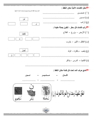 105
‫النقط‬ ‫مكان‬ ‫اآلتية‬ ‫الكلمات‬ ‫حلل‬:
(‫أ‬)‫غــصـــن‬...............................................
(‫ب‬)‫نـســور‬...............................................
(‫ج‬)‫أرانب‬...................................................
‫مفيدة‬ ‫جملة‬ ‫لتكون‬ ، ‫سطر‬ ‫كل‬ ‫كلمات‬ ‫رتب‬:
(‫أ‬)‫األرض‬-‫يزرع‬-‫الفالح‬
..............................................................................................
(‫ب‬)‫ال‬‫طفل‬–‫اللبن‬-‫يشرب‬
...............................................................................................
(‫ج‬)‫يلعب‬-‫بالكرة‬-‫الولد‬
..............................................................................................
(‫د‬)‫التلميذ‬–‫الدرس‬-‫يذاكر‬
...............................................................................................
‫النقط‬ ‫مكان‬ ‫كلمة‬ ‫كل‬ ‫تحت‬ ‫المد‬ ‫حرف‬ ‫ضع‬:
‫اثنـــان‬-‫مـــــنــيـــر‬-‫نـــــور‬
.....................-.....................-....................
 