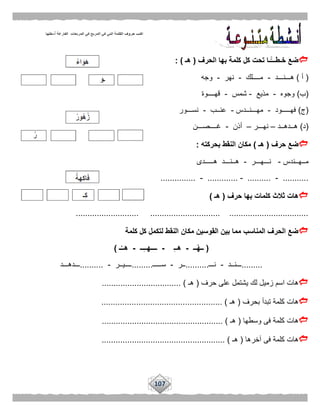 107
‫الحرف‬ ‫بها‬ ‫كلمة‬ ‫كل‬ ‫تحت‬ ‫ًّـا‬‫خـطـــ‬ ‫ضع‬(‫هـ‬: )
(‫أ‬)‫هـــنـــد‬-‫مــــلك‬-‫نهر‬-‫وجه‬
(‫ب‬)‫وجوه‬-‫مذيع‬-‫شمس‬-‫قهــــوة‬
(‫ج‬)‫فهـــــود‬-‫م‬‫هـــنــدس‬-‫عنــب‬-‫نســـور‬
(‫د‬)‫هــدهــد‬–‫نهـــر‬–‫أذن‬-‫غــــصـــن‬
‫حرف‬ ‫ضع‬(‫هـ‬)‫بحركته‬ ‫النقط‬ ‫مكان‬:
‫مــهــندس‬-‫نـــهـــر‬-‫هـــــدى‬ ‫هــنـــد‬
...........-..........-.............-...............
‫حرف‬ ‫بها‬ ‫كلمات‬ ‫ثالث‬ ‫هات‬(‫هـ‬)
........................... .............................. ..................................
‫كلمة‬ ‫كل‬ ‫لتكمل‬ ‫النقط‬ ‫مكان‬ ‫القوسين‬ ‫بين‬ ‫مما‬ ‫المناسب‬ ‫الحرف‬ ‫ضع‬
(‫ــ‬ْ‫ه‬‫ــ‬-ِ‫ـ‬‫هـ‬-‫ــ‬ِ‫ـ‬‫ــــهـ‬-‫ـ‬ُ‫هــ‬)
.........‫ـــنــد‬-‫نـــ‬..........‫ــر‬-‫سـ‬‫ــــ‬.........‫ــــيــر‬-..........‫ـــدهـــد‬
‫حرف‬ ‫على‬ ‫يشتمل‬ ‫لك‬ ‫زميل‬ ‫اسم‬ ‫هات‬(‫هـ‬.................................. )
‫بحرف‬ ‫تبدأ‬ ‫كلمة‬ ‫هات‬(‫هـ‬.................................................... )
‫وسطها‬ ‫فى‬ ‫كلمة‬ ‫هات‬(‫هـ‬............................... ).....................
‫آخرها‬ ‫فى‬ ‫كلمة‬ ‫هات‬(‫هـ‬..................................................... )
 