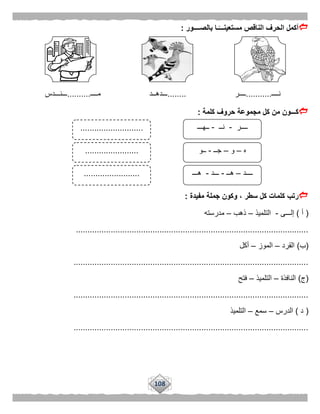 108
‫بالصــــور‬ ‫ـا‬ًّ‫مستعينـــ‬ ‫الناقص‬ ‫الحرف‬ ‫أكمل‬:
‫نــــ‬...........‫ــــر‬........‫مــــ‬ ‫ـــدهــد‬..........‫ـــنـــدس‬
‫كلمة‬ ‫حروف‬ ‫مجموعة‬ ‫كل‬ ‫من‬ ‫كـــون‬:
‫مفيدة‬ ‫جملة‬ ‫وكون‬ ، ‫سطر‬ ‫كل‬ ‫كلمات‬ ‫رتب‬:
(‫أ‬)‫إلـــى‬-‫التلميذ‬–‫ذهب‬–‫مدرسته‬
....................................................................................................
(‫ب‬)‫القرد‬–‫الموز‬–‫أكل‬
.....................................................................................................
(‫ج‬)‫النافذة‬–‫التلميذ‬–‫فتح‬
.....................................................................................................
(‫د‬)‫الدرس‬–‫سمع‬–‫التلميذ‬
.....................................................................................................
‫ــــر‬-‫نــ‬-‫ــهـــ‬
‫ه‬–‫و‬–‫جــ‬-‫ــو‬
‫ــــد‬–‫هــ‬-‫ـــد‬-‫هـــ‬
...........................
.......................
........................
 