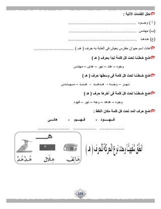 109
‫اآلتية‬ ‫الكلمات‬ ‫حلل‬:
(‫أ‬)‫وجـــوه‬..........................................................
(‫ب‬)‫مهندس‬..........................................................
(‫ج‬)‫هـدهـد‬...........................................................
‫حرف‬ ‫به‬ ‫الغابة‬ ‫فى‬ ‫يعيش‬ ‫مفترس‬ ‫حيوان‬ ‫اسم‬ ‫هات‬(‫هــ‬.................................. )
‫بحرف‬ ‫تبدأ‬ ‫كلمة‬ ‫كل‬ ‫تحت‬ ‫ًّـا‬‫خـطــ‬ ‫ضع‬(‫هـ‬)
‫وجوه‬–‫هند‬–‫نهر‬–‫هدى‬–‫مهندس‬
‫حرف‬ ‫وسطها‬ ‫فى‬ ‫كلمة‬ ‫كل‬ ‫تحت‬ ‫ًّـا‬‫خــطــ‬ ‫ضع‬(‫هـ‬)
‫نـهــر‬–‫وجـــه‬-‫هــدهـــد‬-‫هــنــد‬–‫مــهــنـدس‬
‫حرف‬ ‫آخرها‬ ‫فى‬ ‫كلمة‬ ‫كل‬ ‫تحت‬ ‫ًّـا‬‫خــطــ‬ ‫ضع‬(‫هـ‬)
‫وجوه‬–‫هدهد‬–‫وجه‬–‫ن‬‫هر‬–‫فهود‬
‫النقط‬ ‫مكان‬ ‫كلمة‬ ‫كل‬ ‫تحت‬ ‫المد‬ ‫حرف‬ ‫ضع‬:
‫فـــهــــــود‬-‫فــهــــيم‬-‫هانــــى‬
........................... .................... .....................
 