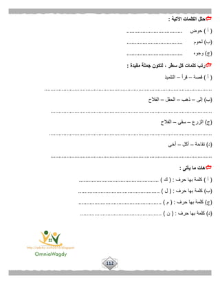 112
‫اآلتية‬ ‫الكلمات‬ ‫حلل‬:
(‫أ‬)‫حوض‬...................................
(‫ب‬)‫لحوم‬...................................
(‫ج‬)‫وجوه‬...................................
‫رتب‬‫مفيدة‬ ‫جملة‬ ‫لتكون‬ ، ‫سطر‬ ‫كل‬ ‫كلمات‬:
(‫أ‬)‫قصة‬–‫قرأ‬–‫التلميذ‬
.........................................................................................................
(‫ب‬)‫إلى‬–‫ذهب‬–‫الحقل‬–‫الفالح‬
.....................................................................................................
(‫ج‬)‫الزرع‬–‫سقى‬–‫الفالح‬
......................................................................................................
(‫د‬)‫تفاحة‬–‫أكل‬–‫أخى‬
.....................................................................................................
‫يأتى‬ ‫ما‬ ‫هات‬:
(‫أ‬)‫حرف‬ ‫بها‬ ‫كلمة‬( :‫ك‬.................................................. )
(‫ب‬)‫حرف‬ ‫بها‬ ‫كلمة‬( :‫ل‬................................................... )
(‫ج‬)‫حرف‬ ‫بها‬ ‫كلمة‬( :‫م‬................ )....................................
(‫د‬)‫حرف‬ ‫بها‬ ‫كلمة‬( :‫ن‬................................................... )
 