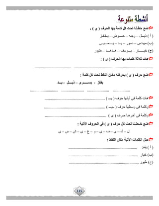 115
‫الحرف‬ ‫بها‬ ‫كلمة‬ ‫كل‬ ‫تحت‬ ‫ًّـا‬‫خطــ‬ ‫ضع‬(‫ي‬: )
(‫أ‬)‫ذيـــل‬–‫وجـه‬–‫حــــوض‬–‫يــقـ‬‫فـز‬
(‫ب‬)‫مهندس‬–‫نسور‬–‫يــد‬–‫يــــحـــيــى‬
(‫ج‬)‫خيــــــار‬–‫يـــوسف‬–‫هــدهـــد‬–‫طيور‬
‫الحرف‬ ‫بها‬ ‫كلمات‬ ‫ثالثة‬ ‫هات‬(‫ى‬: )
................................... ..................................... ....................................
‫حرف‬ ‫ضع‬(‫ى‬)‫ب‬‫كلمة‬ ‫كل‬ ‫تحت‬ ‫النقط‬ ‫مكان‬ ‫حركته‬:
‫يقفز‬-‫يســــــرى‬–‫ذيــــل‬-‫يـــد‬
........................... ...................... ..................... ................
‫حرف‬ ‫أولها‬ ‫فى‬ ‫كلمة‬ ‫هات‬(‫يـــ‬........................................................ )..
‫حرف‬ ‫وسطها‬ ‫فى‬ ‫وكلمة‬(‫ــيـــ‬........................................................... )
‫حـرف‬ ‫آخرهـا‬ ‫فى‬ ‫وكلمة‬(‫ى‬........................................................... )
‫حرف‬ ‫كل‬ ‫تحت‬ ‫ًّـا‬‫خــطــ‬ ‫ضع‬(‫ى‬)‫اآلتية‬ ‫الحروف‬ ‫فى‬:
‫ل‬–‫ك‬–‫ى‬–‫ف‬–‫ى‬–‫و‬–‫ع‬–‫ى‬–‫ش‬–‫س‬–‫ى‬
‫النقط‬ ‫مكان‬ ‫اآلتية‬ ‫الكلمات‬ ‫حلل‬:
(‫أ‬)‫يقفز‬..................................................................
(‫ب‬)‫خيار‬...................................................................
(‫ج‬)‫طيور‬...................................................................
 