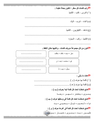 116
‫مفيدة‬ ‫جملة‬ ‫لتكون‬ ‫؛‬ ‫سطر‬ ‫كل‬ ‫كلمات‬ ‫رتب‬:
(‫أ‬)‫الدرس‬–‫كتب‬–‫التلميذ‬
...........................................................................................................
(‫ب‬)‫الماء‬–‫شرب‬–‫الولد‬
...........................................................................................................
(‫ج‬)‫شاهد‬–‫التليفزيون‬–‫التلميذ‬
...........................................................................................................
(‫د‬)‫التلميذ‬–‫ركب‬–‫السيارة‬
...........................................................................................................
‫النقط‬ ‫مكان‬ ‫واكتبها‬ ، ‫كلمات‬ ‫حروف‬ ‫مجموعة‬ ‫كل‬ ‫من‬ ‫كون‬:
‫يأتى‬ ‫ما‬ ‫هات‬: 
(‫أ‬)‫حرف‬ ‫بها‬ ‫كلمة‬(‫و‬................. )...................................
(‫ب‬)‫حرف‬ ‫بها‬ ‫كلمة‬(‫هـ‬.................... )...............................
‫بحرف‬ ‫تبدأ‬ ‫كلمة‬ ‫كل‬ ‫تحت‬ ‫ًّـا‬‫خـطــ‬ ‫ضع‬(‫يـــ‬: ) 
‫يــســـرى‬–‫يــقــفــز‬–‫نــــهــــر‬–‫وجــــه‬
‫حرف‬ ‫وسطها‬ ‫فى‬ ‫كلمة‬ ‫كل‬ ‫تحت‬ ‫ًّـا‬‫خــطـــ‬ ‫ضع‬(‫ــيــ‬: )
‫دواء‬–‫لـــحـــوم‬–‫ذيــــل‬–‫يـــحــيـــى‬–‫يـــد‬
‫حرف‬ ‫آخرها‬ ‫فى‬ ‫كلمة‬ ‫كل‬ ‫تحت‬ ‫ًّـا‬‫خــطــ‬ ‫ضع‬(‫ى‬: )
‫طـيـــــور‬–‫يــــد‬–‫يـــســـرى‬–‫خــيـــــار‬–‫يـــوسف‬
‫ـــز‬–‫يـــ‬-‫ــفــ‬-‫ـــقـــ‬
‫ــــل‬–‫يـــ‬-‫ذ‬
‫ى‬-‫ـــســـ‬-‫يـــ‬-‫ر‬
..............................
...................................
............................
 