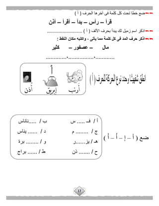 17
‫الحرف‬ ‫آخرها‬ ‫فى‬ ‫كلمة‬ ‫كل‬ ‫تحت‬ ‫خطا‬ ‫ضع‬(‫أ‬)
‫قرأ‬–‫رأس‬–‫بدأ‬–‫أقرأ‬–‫أذ‬‫ن‬
‫األلف‬ ‫بحرف‬ ‫يبدأ‬ ‫لك‬ ‫زميل‬ ‫اسم‬ ‫اذكر‬(‫أ‬........................... )
‫النقط‬ ‫مكان‬ ‫واكتبه‬ ، ‫يأتى‬ ‫مما‬ ‫كلمة‬ ‫كل‬ ‫فى‬ ‫المد‬ ‫حرف‬ ‫اذكر‬:
‫مال‬–‫عصفور‬–‫كثير‬
............،................،.............
‫أ‬/‫فــ‬.....‫ب‬ ‫س‬..... /‫ناناس‬
‫ج‬/........‫م‬‫د‬.... /..‫يناس‬
‫هـ‬/‫يز‬......‫ر‬‫و‬.. /......‫برة‬
‫ح‬.. /.....‫ذن‬‫ط‬...... /‫براج‬
 
