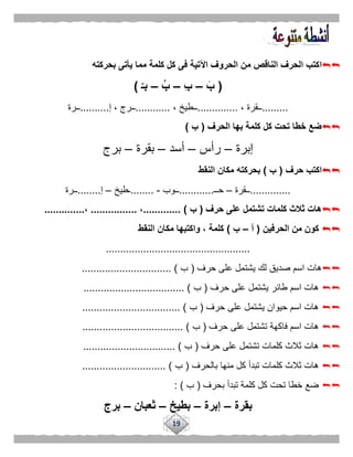 19
‫ا‬‫بحركته‬ ‫يأتى‬ ‫مما‬ ‫كلمة‬ ‫كل‬ ‫فى‬ ‫اآلتية‬ ‫الحروف‬ ‫من‬ ‫الناقص‬ ‫الحرف‬ ‫كتب‬
(َ‫ب‬–ِ‫ب‬–ُ‫ب‬–ْ‫بـ‬)
.........، ‫ــقرة‬..............، ‫ــطيخ‬............‫إ‬ ، ‫ــرج‬..........‫ــرة‬
‫الحرف‬ ‫بها‬ ‫كلمة‬ ‫كل‬ ‫تحت‬ ‫خطا‬ ‫ضع‬(‫ب‬)
‫إبرة‬–‫رأس‬–‫أسد‬–‫بقرة‬–‫برج‬
‫حرف‬ ‫اكتب‬(‫ب‬)‫ا‬ ‫مكان‬ ‫بحركته‬‫لنقط‬
..............‫ــقرة‬–‫حــ‬............‫ــوب‬-........‫ـطيخ‬–‫إ‬........‫ــرة‬
‫حرف‬ ‫على‬ ‫تشتمل‬ ‫كلمات‬ ‫ثالث‬ ‫هات‬(‫ب‬).............،................،..............
‫الحرفين‬ ‫من‬ ‫كون‬(‫أ‬–‫ب‬)‫النقط‬ ‫مكان‬ ‫واكتبها‬ ، ‫كلمة‬
..................................................
‫حرف‬ ‫على‬ ‫يشتمل‬ ‫لك‬ ‫صديق‬ ‫اسم‬ ‫هات‬(‫ب‬........ ).......................
‫حرف‬ ‫على‬ ‫يشتمل‬ ‫طائر‬ ‫اسم‬ ‫هات‬(‫ب‬................................... )
‫حرف‬ ‫على‬ ‫يشتمل‬ ‫حيوان‬ ‫اسم‬ ‫هات‬(‫ب‬.................................. )
‫ح‬ ‫على‬ ‫تشتمل‬ ‫فاكهة‬ ‫اسم‬ ‫هات‬‫رف‬(‫ب‬................................... )
‫حرف‬ ‫على‬ ‫تشتمل‬ ‫كلمات‬ ‫ثالث‬ ‫هات‬(‫ب‬................................ )
‫بالحرف‬ ‫منها‬ ‫كل‬ ‫تبدأ‬ ‫كلمات‬ ‫ثالث‬ ‫هات‬(‫ب‬............................. )
‫بحرف‬ ‫تبدأ‬ ‫كلمة‬ ‫كل‬ ‫تحت‬ ‫خطا‬ ‫ضع‬(‫ب‬: )
‫بقرة‬–‫إبرة‬–‫بطيخ‬–‫ثعبان‬–‫برج‬
 