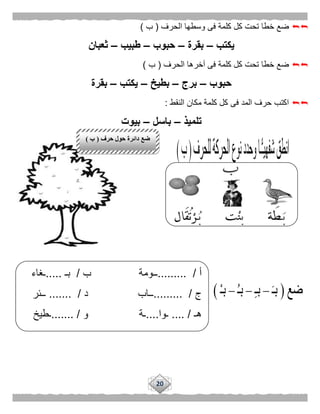 20
‫الحرف‬ ‫وسطها‬ ‫فى‬ ‫كلمة‬ ‫كل‬ ‫تحت‬ ‫خطا‬ ‫ضع‬(‫ب‬)
‫يكتب‬–‫بقرة‬–‫حبوب‬–‫طبيب‬–‫ثعبان‬
‫الحرف‬ ‫آخرها‬ ‫فى‬ ‫كلمة‬ ‫كل‬ ‫تحت‬ ‫خطا‬ ‫ضع‬(‫ب‬)
‫حبوب‬–‫برج‬–‫بطيخ‬–‫يكتب‬–‫بقرة‬
‫النقط‬ ‫مكان‬ ‫كلمة‬ ‫كل‬ ‫فى‬ ‫المد‬ ‫حرف‬ ‫اكتب‬:
‫تلميذ‬–‫باسل‬–‫بيوت‬
‫أ‬/.........‫ــومة‬‫ب‬/‫بـ‬.....‫ـغاء‬
‫ج‬/.........‫ــاب‬‫د‬.... /...‫ــئر‬
‫هـ‬.... /‫ـوا‬....‫ـة‬‫و‬.. /.....‫ـطيخ‬
‫حرف‬ ‫حول‬ ‫دائرة‬ ‫ضع‬(‫ب‬)
 